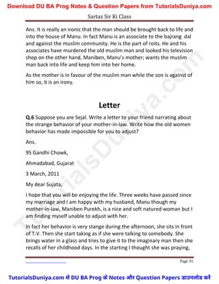 Sartaz Sir Ki Class
Page 31
Ans. It is really an ironic that the man should be brought back to life and
into the house of Manu. In fact Manu is an associate to the bajrang dal
and against the muslim community. He is the part of roits. He and his
associates have murdered the old muslim man and looked his television
shop on the other hand, Maniben, Manu’s mother; wants the muslim
man back into life and keep him into her home.
As the mother is in favour of the muslim man while the son is against of
him so, it is an irony.
Letter
Q.6 Suppose you are Sejal. Write a letter to your friend narrating about
the strange behavior of your mother-in-law. Write how the old women
behavior has made impossible for you to adjust?
Ans.
95 Gandhi Chowk,
Ahmadabad, Gujarat
3 March, 2011
My dear Sujata,
I hope that you will be enjoying the life. Three weeks have passed since
my marriage and I am happy with my husband, Manu though my
mother-in-law, Maniben Purekh, is a nice and soft natured woman but I
am finding myself unable to adjust with her.
In fact her behavior is very stange during the afternoon, she sits in front
of T.V. Then she start taking as if she were talking to somebody. She
brings water in a glass and tries to give it to the imaginary man then she
recalls of her childhood days. In the starting I thought she was praying,
T
u
t
o
r
i
a
l
s
D
u
n
i
y
a
.
c
o
m
TutorialsDuniya.com से DU BA Prog के Notes और Question Papers डाउनलोड करें
Download DU BA Prog Notes & Question Papers from TutorialsDuniya.com
 