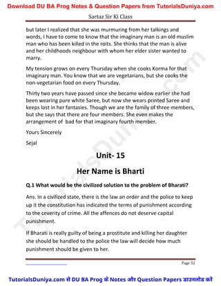 Sartaz Sir Ki Class
Page 32
but later I realized that she was murmuring from her talkings and
words, I have to come to know that the imaginary man is an old muslim
man who has been killed in the roits. She thinks that the man is alive
and her childhoods neighbour with whom her elder sister wanted to
marry.
My tension grows on every Thursday when she cooks Korma for that
imaginary man. You know that we are vegetarians, but she cooks the
non-vegetarian food on every Thursday.
Thirty two years have passed since she became widow earlier she had
been wearing pure white Saree, but now she wears printed Saree and
keeps lost in her fantasies. Though we are the family of three members,
but she says that there are four members. She even makes the
arrangement of bad for that imaginary fourth member.
Yours Sincerely
Sejal
Unit- 15
Her Name is Bharti
Q.1 What would be the civilized solution to the problem of Bharati?
Ans. In a civilized state, there is the law an order and the police to keep
up it the constitution has indicated the terms of punishment according
to the ceverity of crime. All the affences do not deserve capital
punishment.
If Bharati is really guilty of being a prostitute and killing her daughter
she should be handled to the police the law will decide how much
punishment should be given to her.
T
u
t
o
r
i
a
l
s
D
u
n
i
y
a
.
c
o
m
TutorialsDuniya.com से DU BA Prog के Notes और Question Papers डाउनलोड करें
Download DU BA Prog Notes & Question Papers from TutorialsDuniya.com
 