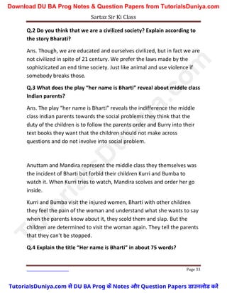 Sartaz Sir Ki Class
Page 33
Q.2 Do you think that we are a civilized society? Explain according to
the story Bharati?
Ans. Though, we are educated and ourselves civilized, but in fact we are
not civilized in spite of 21 century. We prefer the laws made by the
sophisticated an end time society. Just like animal and use violence if
somebody breaks those.
Q.3 What does the play “her name is Bharti” reveal about middle class
Indian parents?
Ans. The play “her name is Bharti” reveals the indifference the middle
class Indian parents towards the social problems they think that the
duty of the children is to follow the parents order and Burry into their
text books they want that the children should not make across
questions and do not involve into social problem.
Anuttam and Mandira represent the middle class they themselves was
the incident of Bharti but forbid their children Kurri and Bumba to
watch it. When Kurri tries to watch, Mandira scolves and order her go
inside.
Kurri and Bumba visit the injured women, Bharti with other children
they feel the pain of the woman and understand what she wants to say
when the parents know about it, they scold them and slap. But the
children are determined to visit the woman again. They tell the parents
that they can’t be stopped.
Q.4 Explain the title “Her name is Bharti” in about 75 words?
T
u
t
o
r
i
a
l
s
D
u
n
i
y
a
.
c
o
m
TutorialsDuniya.com से DU BA Prog के Notes और Question Papers डाउनलोड करें
Download DU BA Prog Notes & Question Papers from TutorialsDuniya.com
 