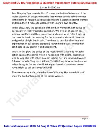 Sartaz Sir Ki Class
Page 34
Ans. The play “her name is Bharti” shows the limits of tolerance of the
Indian women. In this play Bharti is that woman who is naked violence
in the name of religion, various superstitions & violence against women
and from then it moves to violence with in one’s own country.
In this play, show the condition of the Indian women that they live in
our society in really miserable condition. We give lot of speech on
women’s welfare and their protection and make lot of rules & acts in
the constitution in our country for the women i.e. domestic violence
and give lot of right but in vain. They have to bear lot of torture and
exploitation in our society especially lower middle class. The women
can’t able to say against it and keep silent.
In fact in this play, the police or the local administration do not take
action against that crime which is happening with Bharti. Kajol (maid)
who belong also with other slum says about her, she is wicked women
& has no morals. They must kill her. This thinking show lacks education
in her thoughts. So, we should ask a question with ourselves, do we
have a right to call ourselves civilized?
Thus we can say and explain the title of this play ‘Her name is Bharti’
show the limit of tolerance of the Indian women.
T
u
t
o
r
i
a
l
s
D
u
n
i
y
a
.
c
o
m
TutorialsDuniya.com से DU BA Prog के Notes और Question Papers डाउनलोड करें
Download DU BA Prog Notes & Question Papers from TutorialsDuniya.com
 