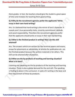 Sartaz Sir Ki Class
Page 4
them grades. In fact, the teachers should give the student a great space
of time and mistakes for teaching them good writing.
Q.4 Why do the recruitment agencies prefer the applicants? Write
essay in their own hand writing?
Ans. It is believed that hand writing is the mirror of one’s character. It
reveals one’s true personality traits, sincerity commitment, attitude
and social responsibility. Therefore the recruitment agencies prefer
that the applicants should write an essay in their own handwriting.
Q.5 What is the finished product in writing? How can this skill
attained?
Ans. The answers which are written for the terminal papers and exams,
essays for placements or admissions, or articles for publication etc. are
the finished product because this written materials is for others. This
skill can be attained after of practice.
Q.6 What are the by-products of teaching and learning situation?
What is its base?
Listening and speaking are the by-products of the teaching and learning
situation. There is also a global demand for the oral skill. The speaking
is finding its place in the curriculum. In spite of it writing is the base and
first requirement of these by-products.
T
u
t
o
r
i
a
l
s
D
u
n
i
y
a
.
c
o
m
TutorialsDuniya.com से DU BA Prog के Notes और Question Papers डाउनलोड करें
Download DU BA Prog Notes & Question Papers from TutorialsDuniya.com
 
