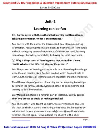 Sartaz Sir Ki Class
Page 5
Unit- 2
Learning can be fun
Q.1 Do you agree with the authors that learning is different from
acquiring information? What is the difference?
Ans. I agree with the author the learning is different from acquiring
information. Acquiring information means to hear or listen from others
without having any personal experience. On the other hand, learning
means to get knowledge and ability by having personal experience.
Q.2 Why is the process of learning more important than the end
result? What are the different steps of the process?
Ans. The process of learning makes us able to achieve deep knowledge
while the end result is like a finished product which does not help to
learn. So, the process of learning is more important than the end result.
The different steps of process of learning are i.e. acquiring knowledge
by living in the family, society, watching others to do something and
then try to do it by ourselves.
Q.3 ‘Making a mistake is a natural’ part of learning . Do you agree?
Then why are we so afraid of making mistakes?
Ans. The teacher, who taught us maths, was very strict and cruel. He
did labor on the blackboard in teaching the subject, but he used to get
irritated and furious whenever somebody(student) would ask him to
clear the concept again. He would beat the student with a stick
T
u
t
o
r
i
a
l
s
D
u
n
i
y
a
.
c
o
m
TutorialsDuniya.com से DU BA Prog के Notes और Question Papers डाउनलोड करें
Download DU BA Prog Notes & Question Papers from TutorialsDuniya.com
 