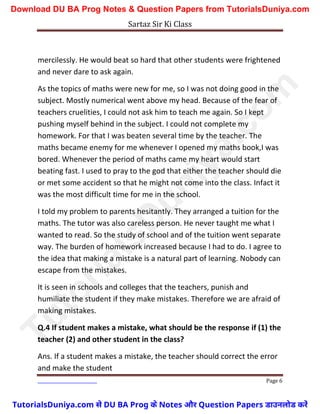 Sartaz Sir Ki Class
Page 6
mercilessly. He would beat so hard that other students were frightened
and never dare to ask again.
As the topics of maths were new for me, so I was not doing good in the
subject. Mostly numerical went above my head. Because of the fear of
teachers cruelities, I could not ask him to teach me again. So I kept
pushing myself behind in the subject. I could not complete my
homework. For that I was beaten several time by the teacher. The
maths became enemy for me whenever I opened my maths book,I was
bored. Whenever the period of maths came my heart would start
beating fast. I used to pray to the god that either the teacher should die
or met some accident so that he might not come into the class. Infact it
was the most difficult time for me in the school.
I told my problem to parents hesitantly. They arranged a tuition for the
maths. The tutor was also careless person. He never taught me what I
wanted to read. So the study of school and of the tuition went separate
way. The burden of homework increased because I had to do. I agree to
the idea that making a mistake is a natural part of learning. Nobody can
escape from the mistakes.
It is seen in schools and colleges that the teachers, punish and
humiliate the student if they make mistakes. Therefore we are afraid of
making mistakes.
Q.4 If student makes a mistake, what should be the response if (1) the
teacher (2) and other student in the class?
Ans. If a student makes a mistake, the teacher should correct the error
and make the student
T
u
t
o
r
i
a
l
s
D
u
n
i
y
a
.
c
o
m
TutorialsDuniya.com से DU BA Prog के Notes और Question Papers डाउनलोड करें
Download DU BA Prog Notes & Question Papers from TutorialsDuniya.com
 