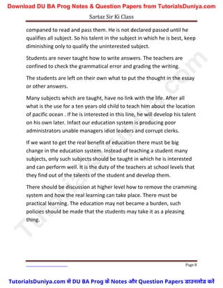 Sartaz Sir Ki Class
Page 8
companed to read and pass them. He is not declared passed until he
qualifies all subject. So his talent in the subject in which he is best, keep
diminishing only to qualify the uninterested subject.
Students are never taught how to write answers. The teachers are
confined to check the grammatical error and grading the writing.
The students are left on their own what to put the thought in the essay
or other answers.
Many subjects which are taught, have no link with the life. After all
what is the use for a ten years old child to teach him about the location
of pacific ocean . If he is interested in this line, he will develop his talent
on his own later. Infact our education system is producing poor
administrators unable managers idiot leaders and corrupt clerks.
If we want to get the real benefit of education there must be big
change in the education system. Instead of teaching a student many
subjects, only such subjects should be taught in which he is interested
and can perform well. It is the duty of the teachers at school levels that
they find out of the talents of the student and develop them.
There should be discussion at higher level how to remove the cramming
system and how the real learning can take place. There must be
practical learning. The education may not became a burden, such
policies should be made that the students may take it as a pleasing
thing.
T
u
t
o
r
i
a
l
s
D
u
n
i
y
a
.
c
o
m
TutorialsDuniya.com से DU BA Prog के Notes और Question Papers डाउनलोड करें
Download DU BA Prog Notes & Question Papers from TutorialsDuniya.com
 