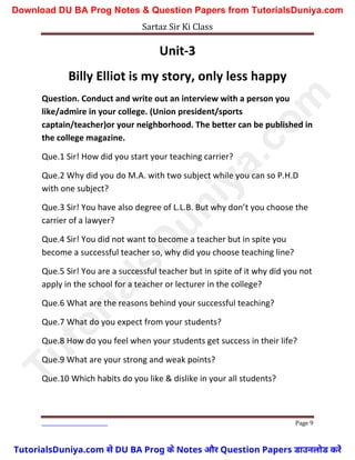 Sartaz Sir Ki Class
Page 9
Unit-3
Billy Elliot is my story, only less happy
Question. Conduct and write out an interview with a person you
like/admire in your college. (Union president/sports
captain/teacher)or your neighborhood. The better can be published in
the college magazine.
Que.1 Sir! How did you start your teaching carrier?
Que.2 Why did you do M.A. with two subject while you can so P.H.D
with one subject?
Que.3 Sir! You have also degree of L.L.B. But why don’t you choose the
carrier of a lawyer?
Que.4 Sir! You did not want to become a teacher but in spite you
become a successful teacher so, why did you choose teaching line?
Que.5 Sir! You are a successful teacher but in spite of it why did you not
apply in the school for a teacher or lecturer in the college?
Que.6 What are the reasons behind your successful teaching?
Que.7 What do you expect from your students?
Que.8 How do you feel when your students get success in their life?
Que.9 What are your strong and weak points?
Que.10 Which habits do you like & dislike in your all students?
T
u
t
o
r
i
a
l
s
D
u
n
i
y
a
.
c
o
m
TutorialsDuniya.com से DU BA Prog के Notes और Question Papers डाउनलोड करें
Download DU BA Prog Notes & Question Papers from TutorialsDuniya.com
 