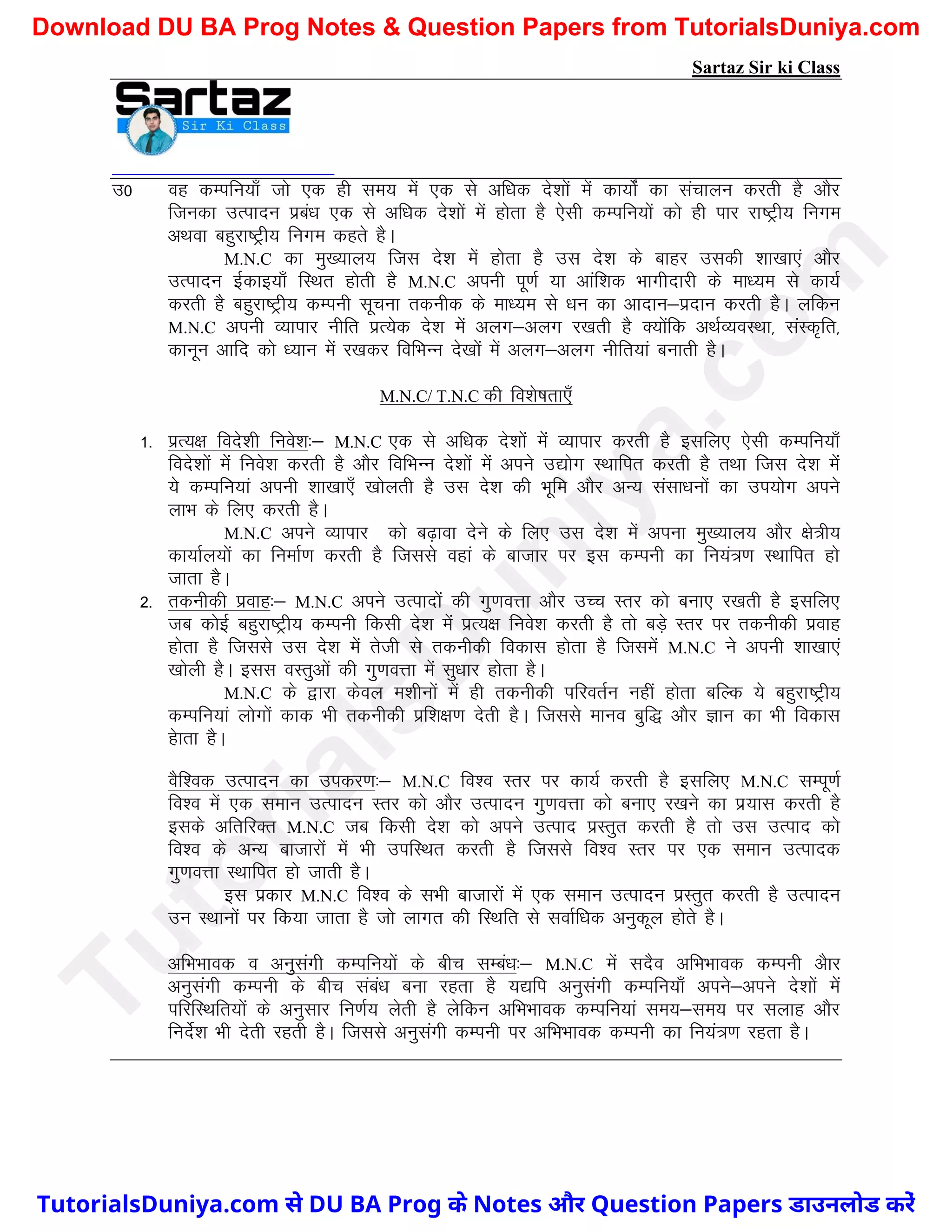 Sartaz Sir ki Class
m0 og dEifu;k¡ tks ,d gh le; esa ,d ls vf/kd ns’kksa esa dk;ksZa dk lapkyu djrh gS vkSj
ftudk mRiknu izca/k ,d ls vf/kd ns’kksa esa gksrk gS ,slh dEifu;ksa dks gh ikj jk"Vªh; fuxe
vFkok cgqjk"Vªh; fuxe dgrs gSA
M.N.C dk eq[;ky; ftl ns’k esa gksrk gS ml ns’k ds ckgj mldh ’kk[kk,a vkSj
mRiknu bZdkb;k¡ fLFkr gksrh gS M.N.C viuh iw.kZ ;k vkaf’kd Hkkxhnkjh ds ek/;e ls dk;Z
djrh gS cgqjk"Vªh; dEiuh lwpuk rduhd ds ek/;e ls /ku dk vknku&iznku djrh gSA yfdu
M.N.C viuh O;kikj uhfr izR;sd ns’k esa vyx&vyx j[krh gS D;ksafd vFkZO;oLFkk] laLd`fr]
dkuwu vkfn dks /;ku esa j[kdj fofHkUu ns[kksa esa vyx&vyx uhfr;ka cukrh gSA
M.N.C/ T.N.C dh fo’ks"krk,¡
1- izR;{k fons’kh fuos’k%& M.N.C ,d ls vf/kd ns’kksa esa O;kikj djrh gS blfy, ,slh dEifu;k¡
fons’kksa esa fuos’k djrh gS vkSj fofHkUu ns’kksa esa vius m|ksx LFkkfir djrh gS rFkk ftl ns’k esa
;s dEifu;ka viuh ’kk[kk,¡ [kksyrh gS ml ns’k dh Hkwfe vkSj vU; lalk/kuksa dk mi;ksx vius
ykHk ds fy, djrh gSA
M.N.C vius O;kikj dks c<+kok nsus ds fy, ml ns’k esa viuk eq[;ky; vkSj {ks=h;
dk;kZy;ksa dk fuekZ.k djrh gS ftlls ogka ds cktkj ij bl dEiuh dk fu;a=.k LFkkfir gks
tkrk gSA
2- rduhdh izokg%& M.N.C vius mRiknksa dh xq.koÙkk vkSj mPp Lrj dks cuk, j[krh gS blfy,
tc dksbZ cgqjk"Vªh; dEiuh fdlh ns’k esa izR;{k fuos’k djrh gS rks cM+s Lrj ij rduhdh izokg
gksrk gS ftlls ml ns’k esa rsth ls rduhdh fodkl gksrk gS ftlesa M.N.C us viuh ’kk[kk,a
[kksyh gSA bll oLrqvksa dh xq.koÙkk esa lq/kkj gksrk gSA
M.N.C ds }kjk dsoy e’khuksa esa gh rduhdh ifjorZu ugha gksrk cfYd ;s cgqjk"Vªh;
dEifu;ka yksxksa dkd Hkh rduhdh izf’k{k.k nsrh gSA ftlls ekuo cqf) vkSj Kku dk Hkh fodkl
gskrk gSA
oSf’od mRiknu dk midj.k%& M.N.C fo’o Lrj ij dk;Z djrh gS blfy, M.N.C lEiw.kZ
fo’o esa ,d leku mRiknu Lrj dks vkSj mRiknu xq.koÙkk dks cuk, j[kus dk iz;kl djrh gS
blds vfrfjDr M.N.C tc fdlh ns’k dks vius mRikn izLrqr djrh gS rks ml mRikn dks
fo’o ds vU; cktkjksa esa Hkh mifLFkr djrh gS ftlls fo’o Lrj ij ,d leku mRiknd
xq.koÙkk LFkkfir gks tkrh gSA
bl izdkj M.N.C fo’o ds lHkh cktkjksa esa ,d leku mRiknu izLrqr djrh gS mRiknu
mu LFkkuksa ij fd;k tkrk gS tks ykxr dh fLFkfr ls lokZf/kd vuqdwy gksrs gSA
vfHkHkkod o vuqlaxh dEifu;ksa ds chp lEca/k%& M.N.C esa lnSo vfHkHkkod dEiuh vSkj
vuqlaxh dEiuh ds chp laca/k cuk jgrk gS ;|fi vuqlaxh dEifu;k¡ vius&vius ns’kksa esa
ifjfLFkfr;ksa ds vuqlkj fu.kZ; ysrh gS ysfdu vfHkHkkod dEifu;ka le;&le; ij lykg vkSj
funsZ’k Hkh nsrh jgrh gSA ftlls vuqlaxh dEiuh ij vfHkHkkod dEiuh dk fu;a=.k jgrk gSA
T
u
t
o
r
i
a
l
s
D
u
n
i
y
a
.
c
o
m
TutorialsDuniya.com से DU BA Prog के Notes और Question Papers डाउनलोड करें
Download DU BA Prog Notes & Question Papers from TutorialsDuniya.com
 