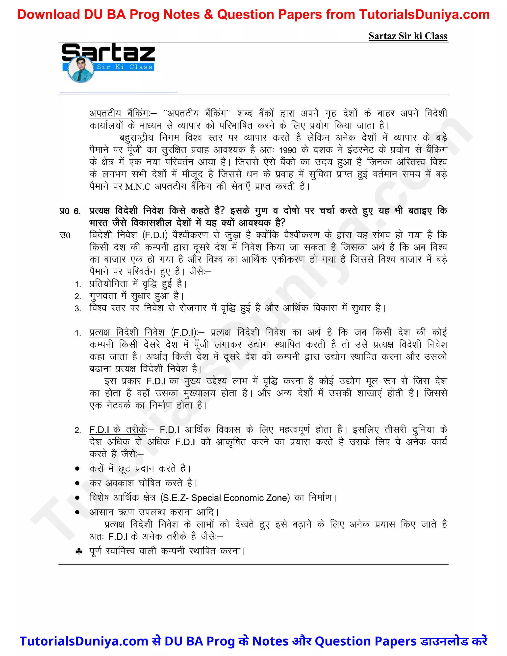 Sartaz Sir ki Class
virVh; cSafdax%& ^^virVh; cSafdax** ’kCn cSadksa }kjk vius x`g ns’kksa ds ckgj vius fons’kh
dk;kZy;ksa ds ek/;e ls O;kikj dks ifjHkkf"kr djus ds fy, iz;ksx fd;k tkrk gSA
cgqjk"Vªh; fuxe fo’o Lrj ij O;kikj djrs gS ysfdu vusd ns’kksa esa O;kikj ds cM+s
iSekus ij iw¡th dk lqjf{kr izokg vko’;d gS vr% 1990 ds n’kd es baVjusV ds iz;ksx ls cSafdx
ds {ks= esa ,d u;k ifjorZu vk;k gSA ftlls ,sls cSadks dk mn; gqvk gS ftudk vfLrÙo fo’o
ds yxHkx lHkh ns’kksa esa ekStwn gS ftlls /ku ds izokg esa lqfo/kk izkIr gqbZ orZeku le; esa cM+s
iSekus ij M.N.C virVh; cSafdx dh lsok,¡ izkIr djrh gSA
iz0 6- izR;{k fons’kh fuos’k fdls dgrs gS blds xq.k o nks"kks ij ppkZ djrs gq, ;g Hkh crkb, fd
Hkkjr tSls fodkl’khy ns’kksa esa ;g D;ksa vko’;d gS
m0 fons’kh fuos’k ¼F.D.I½ oS’ohdj.k ls tqM+k gS D;ksafd oS’ohdj.k ds }kjk ;g laHko gks x;k gS fd
fdlh ns’k dh dEiuh }kjk nwljs ns’k esa fuos’k fd;k tk ldrk gS ftldk vFkZ gS fd vc fo’o
dk cktkj ,d gks x;k gS vkSj fo’o dk vkfFkZd ,dhdj.k gks x;k gS ftlls fo’o cktkj esa cM+s
iSekus ij ifjorZu gq, gSA tSls%&
1- izfr;ksfxrk esa o`f) gqbZ gSA
2- xq.koÙkk esa lq/kkj gqvk gSA
3- fo’o Lrj ij fuos’k ls jkstxkj esa o`f) gqbZ gS vkSj vkfFkZd fodkl esa lq/kkj gSA
1- izR;{k fons’kh fuos’k ¼F.D.I½%& izR;{k fons’kh fuos’k dk vFkZ gS fd tc fdlh ns’k dh dksbZ
dEiuh fdlh nsljs ns’k esa iw¡th yxkdj m|ksx LFkkfir djrh gS rks mls izR;{k fons’kh fuos’k
dgk tkrk gSA vFkkZr~ fdlh ns’k esa nwljs ns’k dh dEiuh }kjk m|ksx LFkkfir djuk vkSj mldks
c<kuk izR;{k fons’kh fuos’k gSA
bl izdkj F.D.I dk eq[; mís’; ykHk esa o`f) djuk gS dksbZ m|ksx ewy :Ik ls ftl ns’k
dk gksrk gS ogk¡ mldk eq[;ky; gksrk gSA vkSj vU; ns’kksa esa mldh ’kk[kk,a gksrh gSA ftlls
,d usVodZ dk fuekZ.k gksrk gSA
2- F.D.I ds rjhds%& F.D.I vkfFkZd fodkl ds fy, egRoiw.kZ gksrk gSA blfy, rhljh nqfu;k ds
ns’k vf/kd ls vf/kd F.D.I dks vkd`f"kr djus dk iz;kl djrs gS mlds fy, os vusd dk;Z
djrs gS tSls%&
 djksa esa NwV iznku djrs gSA
 dj vodk’k ?kksf"kr djrs gSA
 fo’ks"k vkfFkZd {ks= ¼S.E.Z- Special Economic Zone½ dk fuekZ.kA
 vklku _.k miyC/k djkuk vkfnA
izR;{k fons’kh fuos’k ds ykHkksa dks ns[krs gq, bls c<+kus ds fy, vusd iz;kl fd, tkrs gS
vr% F.D.I ds vusd rjhds gS tSls%&
 iw.kZ LokfeÙo okyh dEiuh LFkkfir djukA
T
u
t
o
r
i
a
l
s
D
u
n
i
y
a
.
c
o
m
TutorialsDuniya.com से DU BA Prog के Notes और Question Papers डाउनलोड करें
Download DU BA Prog Notes & Question Papers from TutorialsDuniya.com
 