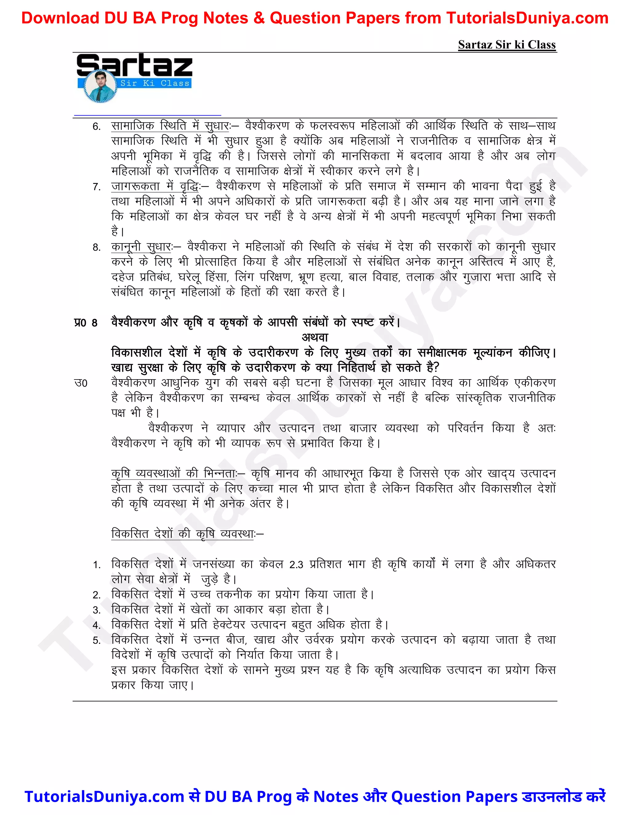 Sartaz Sir ki Class
6- lkekftd fLFkfr esa lq/kkj%& oS’ohdj.k ds QyLo:i efgykvksa dh vkfFkZd fLFkfr ds lkFk&lkFk
lkekftd fLFkfr esa Hkh lq/kkj gqvk gS D;ksafd vc efgykvksa us jktuhfrd o lkekftd {ks= esa
viuh Hkwfedk esa o`f) dh gSA ftlls yksxksa dh ekufldrk esa cnyko vk;k gS vkSj vc yksx
efgykvksa dks jktuSfrd o lkekftd {ks=ksa esa Lohdkj djus yxs gSA
7- tkx:drk esa o`f)%& oS’ohdj.k ls efgykvksa ds izfr lekt esa lEeku dh Hkkouk iSnk gqbZ gS
rFkk efgykvksa esa Hkh vius vf/kdkjksa ds izfr tkx:drk c<+h gSA vkSj vc ;g ekuk tkus yxk gS
fd efgykvksa dk {ks= dsoy ?kj ugha gS os vU; {ks=ksa esa Hkh viuh egRoiw.kZ Hkwfedk fuHkk ldrh
gSA
8- dkuwuh lq/kkj%& oS’ohdjk us efgykvksa dh fLFkfr ds laca/k esa ns’k dh ljdkjksa dks dkuwuh lq/kkj
djus ds fy, Hkh izksRlkfgr fd;k gS vkSj efgykvksa ls lacaf/kr vusd dkuwu vfLrRo esa vk, gS]
ngst izfrca/k] ?kjsyw fgalk] fyax ifj{k.k] Hkzw.k gR;k] cky fookg] rykd vkSj xqtkjk HkÙkk vkfn ls
lacaf/kr dkuwu efgykvksa ds fgrksa dh j{kk djrs gSA
iz0 8 oS’ohdj.k vkSj d`f"k o d`"kdksa ds vkilh laca/kksa dks Li"V djsaA
vFkok
fodkl’khy ns’kksa esa d`f"k ds mnkjhdj.k ds fy, eq[; rdksZa dk leh{kkRed ewY;kadu dhft,A
[kk| lqj{kk ds fy, d`f"k ds mnkjhdj.k ds D;k fufgrkFkZ gks ldrs gS
m0 oS’ohdj.k vk/kqfud ;qx dh lcls cM+h ?kVuk gS ftldk ewy vk/kkj fo’o dk vkfFkZd ,dhdj.k
gS ysfdu oS’ohdj.k dk lEcU/k dsoy vkfFkZd dkjdksa ls ugha gS cfYd lkaLd`frd jktuhfrd
i{k Hkh gSA
oS’ohdj.k us O;kikj vkSj mRiknu rFkk cktkj O;oLFkk dks ifjorZu fd;k gS vr%
oS’ohdj.k us d`f"k dks Hkh O;kid :Ik ls izHkkfor fd;k gSA
d`f"k O;oLFkkvksa dh fHkUurk%& d`f"k ekuo dh vk/kkjHkwr fdz;k gS ftlls ,d vksj [kkn~; mRiknu
gksrk gS rFkk mRiknksa ds fy, dPpk eky Hkh izkIr gksrk gS ysfdu fodflr vkSj fodkl’khy ns’kksa
dh d`f"k O;oLFkk esa Hkh vusd varj gSA
fodflr ns’kksa dh d`f"k O;oLFkk%&
1- fodflr ns’kksa esa tula[;k dk dsoy 2-3 izfr’kr Hkkx gh d`f"k dk;ksaZ esa yxk gS vkSj vf/kdrj
yksx lsok {ks=ksa esa tqM+s gSA
2- fodflr ns’kksa esa mPp rduhd dk iz;ksx fd;k tkrk gSA
3- fodflr ns’kksa esa [ksrksa dk vkdkj cM+k gksrk gSA
4- fodflr ns’kksa esa izfr gsDVs;j mRiknu cgqr vf/kd gksrk gSA
5- fodflr ns’kksa esa mUur cht] [kk| vkSj moZjd iz;ksx djds mRiknu dks c<+k;k tkrk gS rFkk
fons’kksa esa d`f"k mRiknksa dks fu;kZr fd;k tkrk gSA
bl izdkj fodflr ns’kksa ds lkeus eq[; iz’u ;g gS fd d`f"k vR;kf/kd mRiknu dk iz;ksx fdl
izdkj fd;k tk,A
T
u
t
o
r
i
a
l
s
D
u
n
i
y
a
.
c
o
m
TutorialsDuniya.com से DU BA Prog के Notes और Question Papers डाउनलोड करें
Download DU BA Prog Notes & Question Papers from TutorialsDuniya.com
 