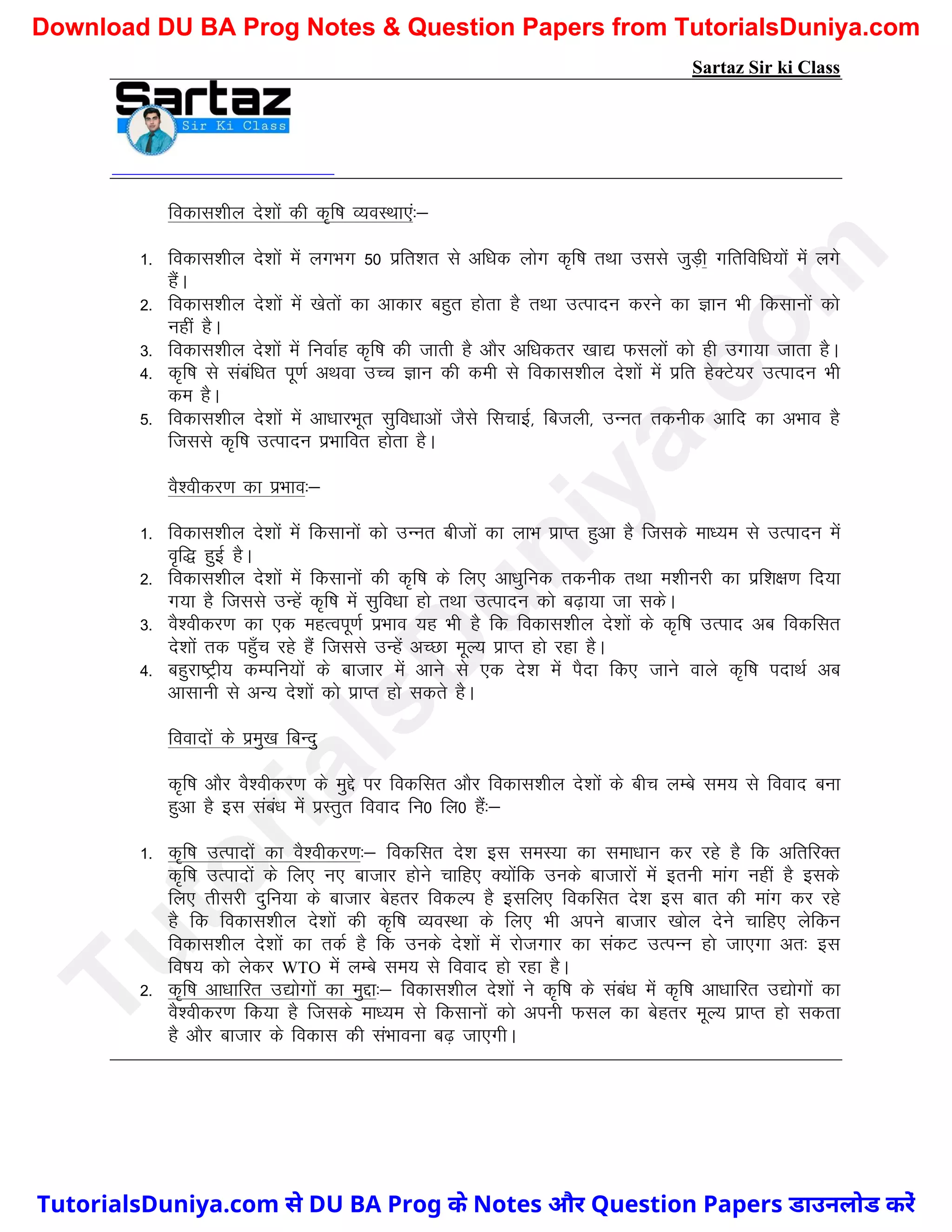 Sartaz Sir ki Class
fodkl’khy ns’kksa dh d`f"k O;oLFkk,a%&
1- fodkl’khy ns’kksa esa yxHkx 50 izfr’kr ls vf/kd yksx d`f"k rFkk mlls tqM+h xfrfof/k;ksa esa yxs
gSaA
2- fodkl’khy ns’kksa esa [ksrksa dk vkdkj cgqr gksrk gS rFkk mRiknu djus dk Kku Hkh fdlkuksa dks
ugha gSA
3- fodkl’khy ns’kksa esa fuokZg d`f"k dh tkrh gS vkSj vf/kdrj [kk| Qlyksa dks gh mxk;k tkrk gSA
4- d`f"k ls lacaf/kr iw.kZ vFkok mPp Kku dh deh ls fodkl’khy ns’kksa esa izfr gsDVs;j mRiknu Hkh
de gSA
5- fodkl’khy ns’kksa esa vk/kkjHkwr lqfo/kkvksa tSls flpkbZ] fctyh] mUur rduhd vkfn dk vHkko gS
ftlls d`f"k mRiknu izHkkfor gksrk gSA
oS’ohdj.k dk izHkko%&
1- fodkl’khy ns’kksa esa fdlkuksa dks mUur chtksa dk ykHk izkIr gqvk gS ftlds ek/;e ls mRiknu esa
o`f) gqbZ gSA
2- fodkl’khy ns’kksa esa fdlkuksa dh d`f"k ds fy, vk/kqfud rduhd rFkk e’khujh dk izf’k{k.k fn;k
x;k gS ftlls mUgsa d`f"k esa lqfo/kk gks rFkk mRiknu dks c<+k;k tk ldsA
3- oS’ohdj.k dk ,d egRoiw.kZ izHkko ;g Hkh gS fd fodkl’khy ns’kksa ds d`f"k mRikn vc fodflr
ns’kksa rd igq¡p jgs gSa ftlls mUgsa vPNk ewY; izkIr gks jgk gSA
4- cgqjk"Vªh; dEifu;ksa ds cktkj esa vkus ls ,d ns’k esa iSnk fd, tkus okys d`f"k inkFkZ vc
vklkuh ls vU; ns’kksa dks izkIr gks ldrs gSA
fooknksa ds izeq[k fcUnq
d`f"k vkSj oS’ohdj.k ds eqís ij fodflr vkSj fodkl’khy ns’kksa ds chp yEcs le; ls fookn cuk
gqvk gS bl laca/k esa izLrqr fookn fu0 fy0 gSa%&
1- d`f"k mRiknksa dk oS’ohdj.k%& fodflr ns’k bl leL;k dk lek/kku dj jgs gS fd vfrfjDr
d`f"k mRiknksa ds fy, u, cktkj gksus pkfg, D;ksafd muds cktkjkssa esa bruh ekax ugha gS blds
fy, rhljh nqfu;k ds cktkj csgrj fodYi gS blfy, fodflr ns’k bl ckr dh ekax dj jgs
gS fd fodkl’khy ns’kksa dh d`f"k O;oLFkk ds fy, Hkh vius cktkj [kksy nsus pkfg, ysfdu
fodkl’khy ns’kksa dk rdZ gS fd muds ns’kksa esa jkstxkj dk ladV mRiUu gks tk,xk vr% bl
fo"k; dks ysdj WTO esa yEcs le; ls fookn gks jgk gSA
2- d`f"k vk/kkfjr m|ksxksa dk eqík%& fodkl’khy ns’kksa us d`f"k ds laca/k esa d`f"k vk/kkfjr m|ksxksa dk
oS’ohdj.k fd;k gS ftlds ek/;e ls fdlkuksa dks viuh Qly dk csgrj ewY; izkIr gks ldrk
gS vkSj cktkj ds fodkl dh laHkkouk c<+ tk,xhA
T
u
t
o
r
i
a
l
s
D
u
n
i
y
a
.
c
o
m
TutorialsDuniya.com से DU BA Prog के Notes और Question Papers डाउनलोड करें
Download DU BA Prog Notes & Question Papers from TutorialsDuniya.com
 