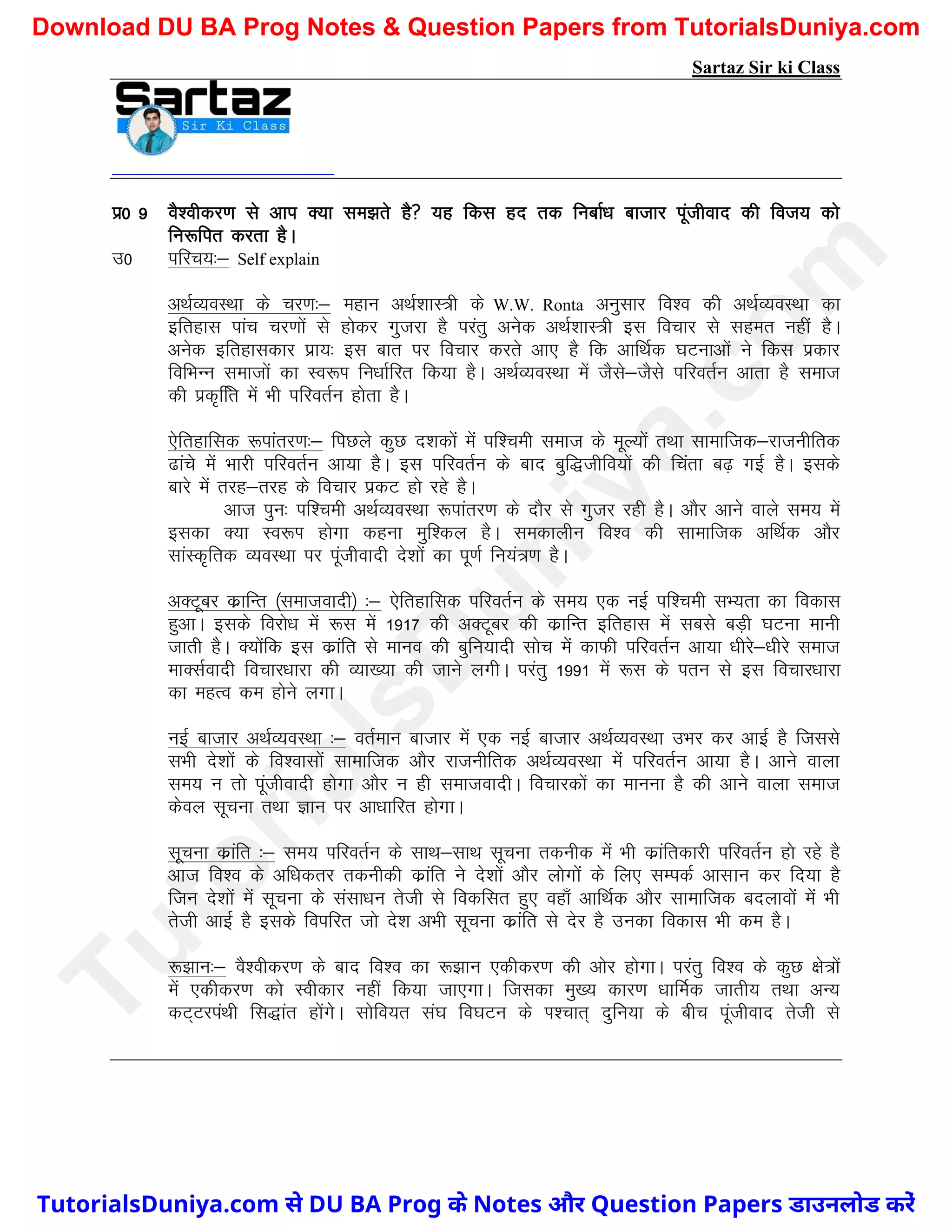 Sartaz Sir ki Class
iz0 9 oS’ohdj.k ls vki D;k le>rs gS ;g fdl gn rd fuckZ/k cktkj iwathokn dh fot; dks
fu:fir djrk gSA
m0 ifjp;%& Self explain
vFkZO;oLFkk ds pj.k%& egku vFkZ’kkL=h ds W.W. Ronta vuqlkj fo’o dh vFkZO;oLFkk dk
bfrgkl ikap pj.kksa ls gksdj xqtjk gS ijarq vusd vFkZ’kkL=h bl fopkj ls lger ugha gSA
vusd bfrgkldkj izk;% bl ckr ij fopkj djrs vk, gS fd vkfFkZd ?kVukvksa us fdl izdkj
fofHkUu lektksa dk Lo:Ik fu/kkZfjr fd;k gSA vFkZO;oLFkk esa tSls&tSls ifjorZu vkrk gS lekt
dh izd`ffr esa Hkh ifjorZu gksrk gSA
,sfrgkfld :ikarj.k%& fiNys dqN n’kdksa esa if’peh lekt ds ewY;ksa rFkk lkekftd&jktuhfrd
<kaps esa Hkkjh ifjorZu vk;k gSA bl ifjorZu ds ckn cqf)thfo;ksa dh fpark c<+ xbZ gSA blds
ckjs esa rjg&rjg ds fopkj izdV gks jgs gSA
vkt iqu% if’peh vFkZO;oLFkk :ikarj.k ds nkSj ls xqtj jgh gSA vkSj vkus okys le; esa
bldk D;k Lo:Ik gksxk dguk eqf’dy gSA ledkyhu fo’o dh lkekftd vfFkZd vkSj
lkaLd`frd O;oLFkk ij iwathoknh ns’kksa dk iw.kZ fu;a=.k gSA
vDVwcj dzkfUr ¼lektoknh½ %& ,sfrgkfld ifjorZu ds le; ,d ubZ if’peh lH;rk dk fodkl
gqvkA blds fojks/k esa :l esa 1917 dh vDVwcj dh dzkfUr bfrgkl esa lcls cM+h ?kVuk ekuh
tkrh gSA D;ksafd bl dzkafr ls ekuo dh cqfu;knh lksp esa dkQh ifjorZu vk;k /khjs&/khjs lekt
ekDlZoknh fopkj/kkjk dh O;k[;k dh tkus yxhA ijarq 1991 esa :l ds iru ls bl fopkj/kkjk
dk egRo de gksus yxkA
ubZ cktkj vFkZO;oLFkk %& orZeku cktkj esa ,d ubZ cktkj vFkZO;oLFkk mHkj dj vkbZ gS ftlls
lHkh ns’kksa ds fo’oklksa lkekftd vkSj jktuhfrd vFkZO;oLFkk esa ifjorZu vk;k gSA vkus okyk
le; u rks iwathoknh gksxk vkSj u gh lektoknhA fopkjdksa dk ekuuk gS dh vkus okyk lekt
dsoy lwpuk rFkk Kku ij vk/kkfjr gksxkA
lwpuk dzkafr %& le; ifjorZu ds lkFk&lkFk lwpuk rduhd esa Hkh dzkafrdkjh ifjorZu gks jgs gS
vkt fo’o ds vf/kdrj rduhdh dzkafr us ns’kksa vkSj yksxksa ds fy, lEidZ vklku dj fn;k gS
ftu ns’kksa esa lwpuk ds lalk/ku rsth ls fodflr gq, ogk¡ vkfFkZd vkSj lkekftd cnykoksa esa Hkh
rsth vkbZ gS blds foifjr tks ns’k vHkh lwpuk dzkafr ls nsj gS mudk fodkl Hkh de gSA
:>ku%& oS’ohdj.k ds ckn fo’o dk :>ku ,dhdj.k dh vksj gksxkA ijarq fo’o ds dqN {ks=ksa
esa ,dhdj.k dks Lohdkj ugha fd;k tk,xkA ftldk eq[; dkj.k /kkfeZd tkrh; rFkk vU;
dV~VjiaFkh fl)kar gksaxsA lksfo;r la?k fo?kVu ds Ik’pkr~ nqfu;k ds chp iwathokn rsth ls
T
u
t
o
r
i
a
l
s
D
u
n
i
y
a
.
c
o
m
TutorialsDuniya.com से DU BA Prog के Notes और Question Papers डाउनलोड करें
Download DU BA Prog Notes & Question Papers from TutorialsDuniya.com
 