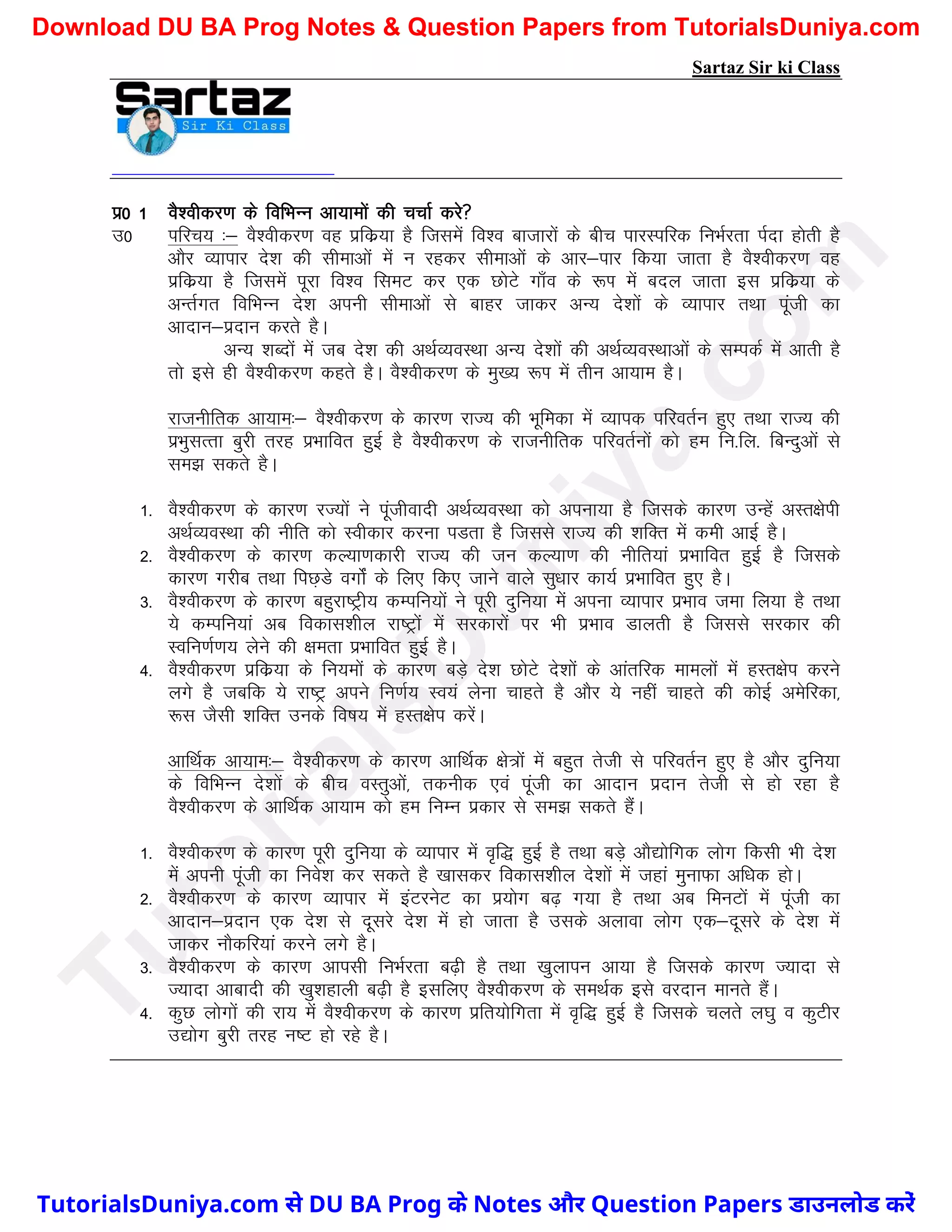 Sartaz Sir ki Class
iz0 1 oS’ohdj.k ds fofHkUu vk;keksa dh ppkZ djs
m0 ifjp; %& oS’ohdj.k og izfdz;k gS ftlesa fo’o cktkjksa ds chp ikjLifjd fuHkZjrk iZnk gksrh gS
vkSj O;kikj ns’k dh lhekvksa esa u jgdj lhekvksa ds vkj&ikj fd;k tkrk gS oS’ohdj.k og
izfdz;k gS ftlesa iwjk fo’o fleV dj ,d NksVs xk¡o ds :Ik eas cny tkrk bl izfdz;k ds
vUrZxr fofHkUu ns’k viuh lhekvksa ls ckgj tkdj vU; ns’kksa ds O;kikj RkFkk iwath dk
vknku&iznku djrs gSA
vU; ’kCnksa esa tc ns’k dh vFkZO;oLFkk vU; ns’kksa dh vFkZO;oLFkkvksa ds lEidZ esa vkrh gS
rks bls gh oS’ohdj.k dgrs gSA oS’ohdj.k ds eq[; :Ik esa rhu vk;ke gSA
jktuhfrd vk;ke%& oS’ohdj.k ds dkj.k jkT; dh Hkwfedk esa O;kid ifjorZu gq, rFkk jkT; dh
izHkqLkRrk cqjh rjg izHkkfor gqbZ gS oS’ohdj.k ds jktuhfrd ifjorZuksa dks ge fu-fy- fcUnqvksa ls
le> ldrs gSA
1- oS’ohdj.k ds dkj.k jT;ksa us iwathoknh vFkZO;oLFkk dks viuk;k gS ftlds dkj.k mUgsa vLr{ksih
vFkZO;oLFkk dh uhfr dks Lohdkj djuk iMrk gS ftlls jkT; dh ’kfDr esa deh vkbZ gSA
2- oS’ohdj.k ds dkj.k dY;k.kdkjh jkT; dh tu dY;k.k dh uhfr;ka izHkkfor gqbZ gS ftlds
dkj.k xjhc rFkk fiN+Ms oxksZa ds fy, fd, tkus okys lq/kkj dk;Z izHkkfor gq, gSA
3- oS’ohdj.k ds dkj.k cgqjk"Vªh; dEifu;ksa us iwjh nqfu;k esa viuk O;kikj izHkko tek fy;k gS rFkk
;s dEifu;ka vc fodkl’khy jk"Vªksa esa ljdkjksa ij Hkh izHkko Mkyrh gS ftlls ljdkj dh
Lofu.kZ.k; ysus dh {kerk izHkkfor gqbZ gSA
4- oS’ohdj.k izfdz;k ds fu;eksa ds dkj.k cM+s ns’k NksVs ns’kksa ds vkarfjd ekeyksa esa gLr{ksi djus
yxs gS tcfd ;s jk"Vª vius fu.kZ; Lo;a ysuk pkgrs gS vkSj ;s ugha pkgrs dh dksbZ vesfjdk]
:l tSlh ’kfDr muds fo"k; esa gLr{ksi djsaA
vkfFkZd vk;ke%& oS’ohdj.k ds dkj.k vkfFkZd {ks=ksaa esa cgqr rsth ls ifjorZu gq, gS vkSj nqfu;k
ds fofHkUu ns’kksa ds chp oLrqvksa] rduhd ,oa iwath dk vknku iznku rsth ls gks jgk gS
oS’ohdj.k ds vkfFkZd vk;ke dks ge fuEu izdkj ls le> ldrs gSaA
1- oS’ohdj.k ds dkj.k iwjh nqfu;k ds O;kikj esa o`f) gqbZ gS rFkk cM+s vkS|ksfxd yksx fdlh Hkh ns’k
esa viuh iwath dk fuos’k dj ldrs gS [kkldj fodkl’khy ns’kksa esa tgka equkQk vf/kd gksA
2- oS’ohdj.k ds dkj.k O;kikj esa baVjusV dk iz;ksx c<+ x;k gS rFkk vc feuVksa esa iwath dk
vknku&iznku ,d ns’k ls nwljs ns’k esa gks tkrk gS mlds vykok yksx ,d&nwljs ds ns’k esa
tkdj ukSdfj;ka djus yxs gSA
3- oS’ohdj.k ds dkj.k vkilh fuHkZjrk c<+h gS rFkk [kqykiu vk;k gS ftlds dkj.k T;knk ls
T;knk vkcknh dh [kq’kgkyh c<+h gS blfy, oS’ohdj.k ds leFkZd bls ojnku ekurs gSaA
4- dqN yksxksa dh jk; esa oS’ohdj.k ds dkj.k izfr;ksfxrk esa o`f) gqbZ gS ftlds pyrs y?kq o dqVhj
m|ksx cqjh rjg u"V gks jgs gSA
T
u
t
o
r
i
a
l
s
D
u
n
i
y
a
.
c
o
m
TutorialsDuniya.com से DU BA Prog के Notes और Question Papers डाउनलोड करें
Download DU BA Prog Notes & Question Papers from TutorialsDuniya.com
 