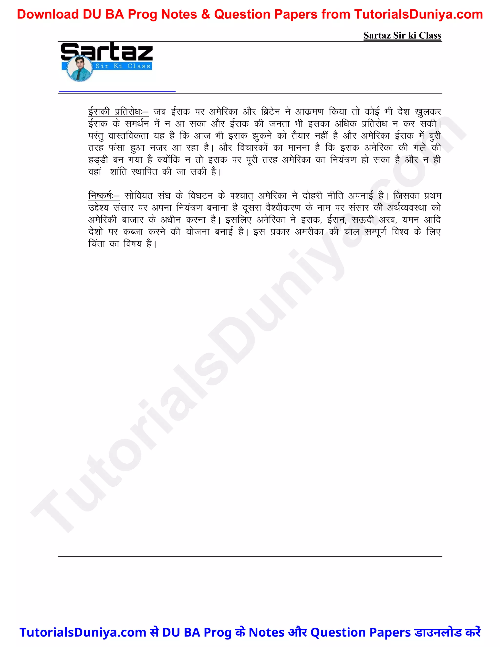 Sartaz Sir ki Class
bZjkdh izfrjks/k%& tc bZjkd ij vesfjdk vkSj fczVsu us vkdze.k fd;k rks dksbZ Hkh ns’k [kqydj
bZjkd ds leFkZu esa u vk ldk vkSj bZjkd dh turk Hkh bldk vf/kd izfrjks/k u dj ldhA
ijarq okLrfodrk ;g gS fd vkt Hkh bjkd >qdus dks rS;kj ugha gS vkSj vesfjdk bZjkd esa cqjh
rjg Qalk gqvk ut+j vk jgk gSA vkSj fopkjdksa dk ekuuk gS fd bjkd vesfjdk dh xys dh
gM~Mh cu x;k gS D;ksafd u rks bjkd ij iwjh rjg vesfjdk dk fu;a=.k gks ldk gS vkSj u gh
ogka‘’kkafr LFkkfir dh tk ldh gSA
fu"d"kZ%& lksfo;r la?k ds fo?kVu ds Ik’pkr~ vesfjdk us nksgjh uhfr viukbZ gSA ftldk izFke
mís’; lalkj ij viuk fu;a=.k cukuk gS nwljk oS’ohdj.k ds uke ij lalkj dh vFkZO;oLFkk dks
vesfjdh cktkj ds v/khu djuk gSA blfy, vesfjdk us bjkd] bZjku] lÅnh vjc] ;eu vkfn
ns’kks ij dCtk djus dh ;kstuk cukbZ gSA bl izdkj vejhdk dh pky lEiw.kZ fo’o ds fy,
fpark dk fo"k; gSA
T
u
t
o
r
i
a
l
s
D
u
n
i
y
a
.
c
o
m
TutorialsDuniya.com से DU BA Prog के Notes और Question Papers डाउनलोड करें
Download DU BA Prog Notes & Question Papers from TutorialsDuniya.com
 