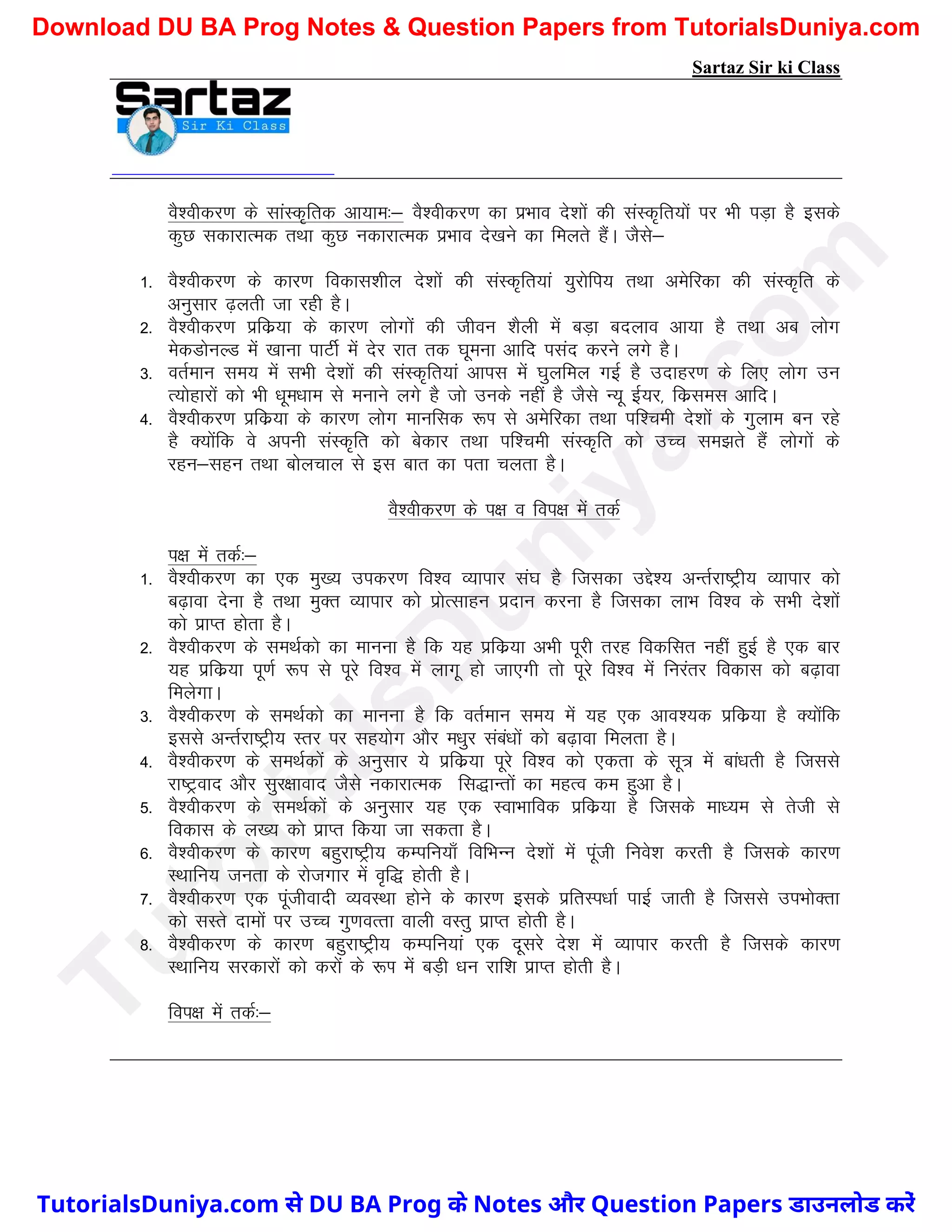 Sartaz Sir ki Class
oS’ohdj.k ds lkaLd`frd vk;ke%& oS’ohdj.k dk izHkko ns’kksa dh laLd`fr;ksa ij Hkh iM+k gS blds
dqN ldkjkRed rFkk dqN udkjkRed izHkko ns[kus dk feyrs gSaA tSls&
1- oS’ohdj.k ds dkj.k fodkl’khy ns’kksa dh laLd`fr;ka ;qjksfi; rFkk vesfjdk dh laLd`fr ds
vuqlkj <+yrh tk jgh gSA
2- oS’ohdj.k izfdz;k ds dkj.k yksxksa dh thou ’kSyh esa cM+k cnyko vk;k gS rFkk vc yksx
esdMksuYM esa [kkuk ikVhZ esa nsj jkr rd ?kweuk vkfn ilan djus yxs gSA
3- orZeku le; esa lHkh ns’kksa dh laLd`fr;ka vkil esa ?kqyfey xbZ gS mnkgj.k ds fy, yksx mu
R;ksgkjksa dks Hkh /kwe/kke ls eukus yxs gS tks muds ugha gS tSls U;w bZ;j] fdzlel vkfnA
4- oS’ohdj.k izfdz;k ds dkj.k yksx ekufld :Ik ls vesfjdk rFkk if’peh ns’kksa ds xqyke cu jgs
gS D;ksafd os viuh laLd`fr dks csdkj rFkk if’peh laLd`fr dks mPp le>rs gSa yksxksa ds
jgu&lgu rFkk cksypky ls bl ckr dk irk pyrk gSA
oS’ohdj.k ds i{k o foi{k esa rdZ
i{k esa rdZ%&
1- oS’ohdj.k dk ,d eq[; midj.k fo’o O;kikj la?k gS ftldk mís’; vUrZjk"Vªh; O;kikj dks
c<+kok nsuk gS rFkk eqDr O;kikj dks izksRlkgu iznku djuk gS ftldk ykHk fo’o ds lHkh ns’kksa
dks izkIr gksrk gSA
2- oS’ohdj.k ds leFkZdks dk ekuuk gS fd ;g izfdz;k vHkh iwjh rjg fodflr ugha gqbZ gS ,d ckj
;g izfdz;k iw.kZ :Ik ls iwjs fo’o esa ykxw gks tk,xh rks iwjs fo’o esa fujarj fodkl dks c<+kok
feysxkA
3- oS’ohdj.k ds leFkZdks dk ekuuk gS fd orZeku le; esa ;g ,d vko’;d izfdz;k gS D;ksafd
blls vUrZjk"Vªh; Lrj ij lg;ksx vkSj e/kqj laca/kksa dks c<+kok feyrk gSA
4- oS’ohdj.k ds leFkZdksa ds vuqlkj ;s izfdz;k iwjs fo’o dks ,drk ds lw= esa cka/krh gS ftlls
jk"Vªokn vkSj lqj{kkokn tSls udkjkRed fl)kUrksa dk egRo de gqvk gSA
5- oS’ohdj.k ds leFkZdksa ds vuqlkj ;g ,d LokHkkfod izfdz;k gS ftlds ek/;e ls rsth ls
fodkl ds y[; dks izkIr fd;k tk ldrk gSA
6- oS’ohdj.k ds dkj.k cgqjk"Vªh; dEifu;k¡ fofHkUu ns’kksa esa iwath fuos’k djrh gS ftlds dkj.k
LFkkfu; turk ds jkstxkj esa o`f) gksrh gSA
7- oS’ohdj.k ,d iwathoknh O;oLFkk gksus ds dkj.k blds izfrLi/kkZ ikbZ tkrh gS ftlls miHkksDrk
dks lLrs nkeksa ij mPp xq.koRrk okyh oLrq izkIr gksrh gSA
8- oS’ohdj.k ds dkj.k cgqjk"Vªh; dEifu;ka ,d nwljs ns’k esa O;kikj djrh gS ftlds dkj.k
LFkkfu; ljdkjksa dks djksa ds :Ik esa cM+h /ku jkf’k izkIr gksrh gSA
foi{k esa rdZ%&
T
u
t
o
r
i
a
l
s
D
u
n
i
y
a
.
c
o
m
TutorialsDuniya.com से DU BA Prog के Notes और Question Papers डाउनलोड करें
Download DU BA Prog Notes & Question Papers from TutorialsDuniya.com
 