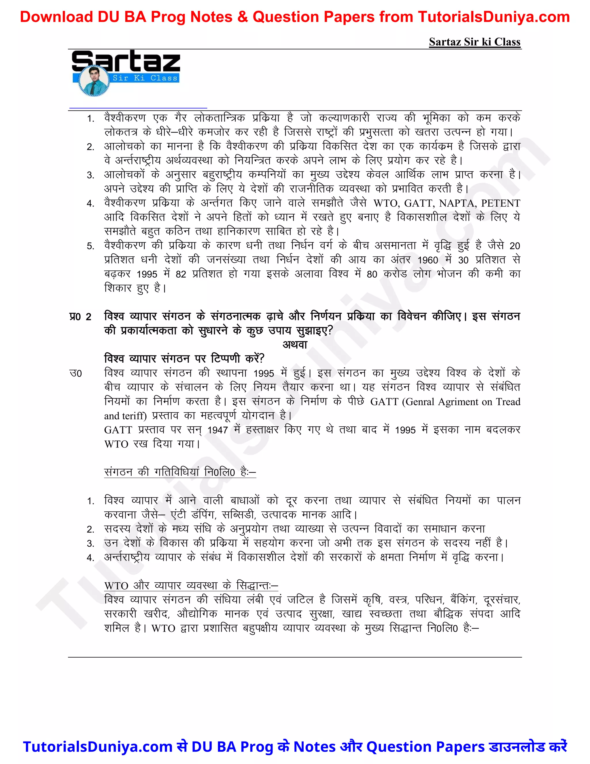 Sartaz Sir ki Class
1- oS’ohdj.k ,d xSj yksdrkfU=d izfdz;k gS tks dY;k.kdkjh jkT; dh Hkwfedk dks de djds
yksdr= ds /khjs&/khjs detksj dj jgh gS ftlls jk"Vªksa dh izHkqlRrk dks [krjk mRiUu gks x;kA
2- vkykspdks dk ekuuk gS fd oS’ohdj.k dh izfdz;k fodflr ns’k dk ,d dk;Zdze gS ftlds }kjk
os vUrZjk"Vªh; vFkZO;oLFkk dks fu;fU=r djds vius ykHk ds fy, iz;ksx dj jgs gSA
3- vkykspdksa ds vuqlkj cgqjk"Vªh; dEifu;ksa dk eq[; mís’; dsoy vkfFkZd ykHk izkIr djuk gSA
vius mís’; dh izkfIr ds fy, ;s ns’kksa dh jktuhfrd O;oLFkk dks izHkkfor djrh gSA
4- oS’ohdj.k izfdz;k ds vUrZxr fd, tkus okys le>kSrs tSls WTO, GATT, NAPTA, PETENT
vkfn fodflr ns’kkas us vius fgrksa dks /;ku esa j[krs gq, cUkk, gS fodkl’kkhy ns’kksa ds fy, ;s
le>kSrs cgqr dfBu rFkk gkfudkj.k lkfcr gks jgs gSA
5- oS’ohdj.k dh izfdz;k ds dkj.k /kuh rFkk fu/kZu oxZ ds chp vlekurk esa o`f) gqbZ gS tSls 20
izfr’kr /kuh ns’kksa dh tula[;k rFkk fu/kZu ns’kksa dh vk; dk varj 1960 esa 30 izfr’kr ls
c<+dj 1995 esa 82 izfr’kr gks x;k blds vykok fo’o esa 80 djksM yksx Hkkstu dh deh dk
f’kdkj gq, gSA
iz0 2 fo’o O;kikj laxBu ds laxBukRed <+kps vkSj fu.kZ;u izfdz;k dk foospu dhft,A bl laxBu
dh izdk;kZRedrk dks lq/kkjus ds dqN mik; lq>kb,
vFkok
fo’o O;kikj laxBu ij fVIi.kh djsa
m0 fo’o O;kikj laxBu dh LFkkiuk 1995 esa gqbZA bl laxBu dk eq[; mís’; fo’o ds ns’kksa ds
chp O;kikj ds lapkyu ds fy, fu;e rS;kj djuk FkkA ;g laxBu fo’o O;kikj ls lacaf/kr
fu;eksa dk fuekZ.k djrk gSA bl laxBu ds fuekZ.k ds ihNs GATT (Genral Agriment on Tread
and teriff) izLrko dk egRoiw.kZ ;ksxnku gSA
GATT izLrko ij lu~ 1947 esa gLrk{kj fd, x, Fks rFkk ckn esa 1995 esa bldk uke cnydj
WTO j[k fn;k x;kA
laxBu dh xfrfof/k;ka fu0fy0 gS%&
1- fo’o O;kikj esa vkus okyh ck/kkvksa dks nwj djuk rFkk O;kikj ls lacaf/kr fu;eksa dk ikyu
djokuk tSls& ,aVh Mafiax] lfClMh] mRiknd ekud vkfnA
2- lnL; ns’kksa ds e/; laf/k ds vuqiz;ksx rFkk O;k[;k ls mRiUu fooknksa dk lek/kku djuk
3- mu ns’kksa ds fodkl dh izfdz;k esa lg;ksx djuk tks vHkh rd bl laxBu ds lnL; ugha gSA
4- vUrZjk"Vªh; O;kikj ds laca/k esa fodkl’khy ns’kksa dh ljdkjksa ds {kerk fuekZ.k esa o`f) djukA
WTO vkSj O;kikj O;oLFkk ds fl)kUr%&
fo’o O;kikj laxBu dh laf/k;k yach ,oa tfVy gS ftlesa d`f"k] oL=] ifj/ku] cSafdax] nwjlapkj]
ljdkjh [kjhn] vkS|ksfxd ekud ,oa mRikn lqj{kk] [kk| LoPNrk rFkk ckSf)d laink vkfn
’kfey gSA WTO }kjk iz’kkflr cgqi{kh; O;kikj O;oLFkk ds eq[; fl)kUr fu0fy0 gS%&
T
u
t
o
r
i
a
l
s
D
u
n
i
y
a
.
c
o
m
TutorialsDuniya.com से DU BA Prog के Notes और Question Papers डाउनलोड करें
Download DU BA Prog Notes & Question Papers from TutorialsDuniya.com
 