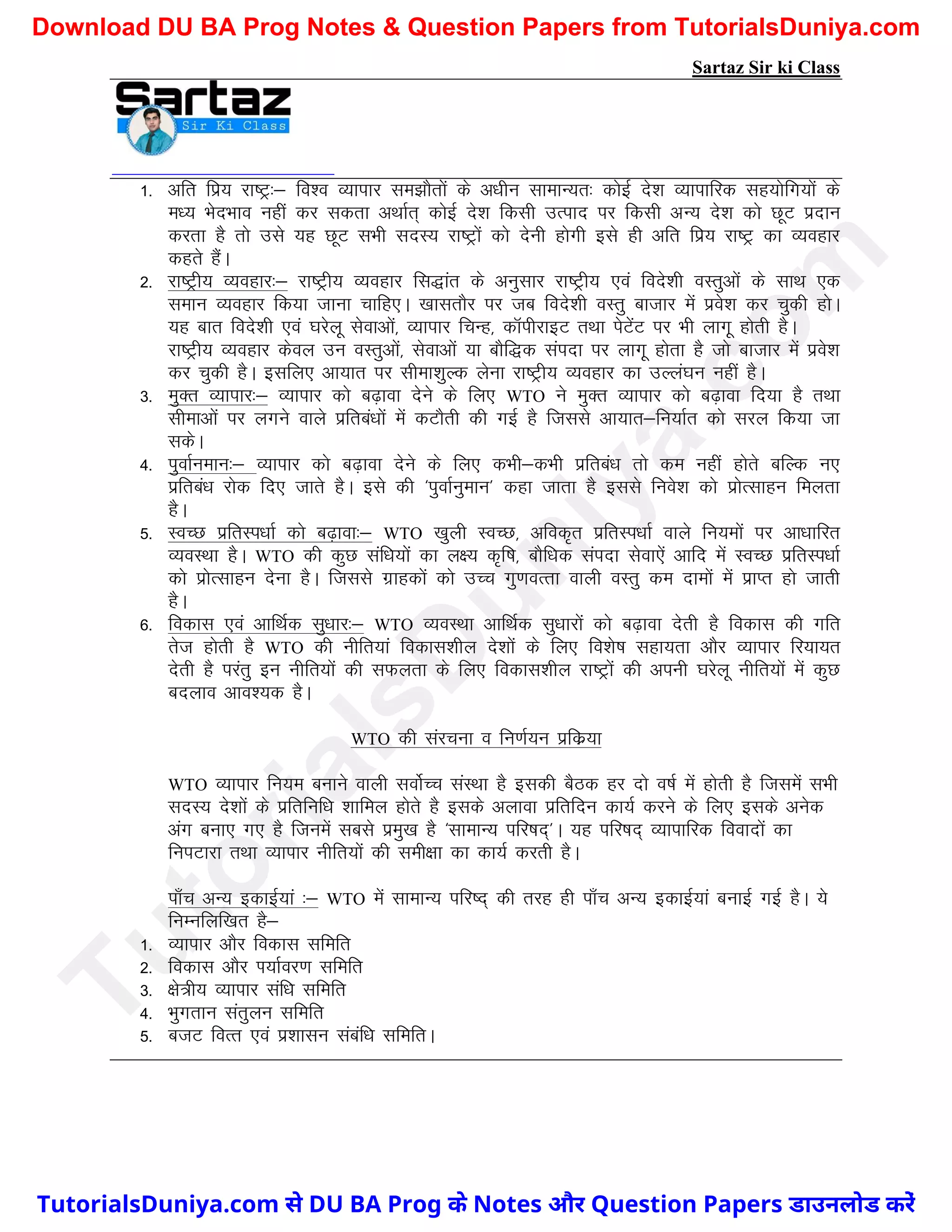 Sartaz Sir ki Class
1- vfr fiz; jk"Vª%& fo’o O;kikj le>kSrksa ds v/khu lkekU;r% dksbZ ns’k O;kikfjd lg;ksfx;ksa ds
e/; HksnHkko ugha dj ldrk vFkkZr~ dksbZ ns’k fdlh mRikn ij fdlh vU; ns’k dks NwV iznku
djrk gS rks mls ;g NwV lHkh lnL; jk"Vªksa dks nsuh gksxh bls gh vfr fiz; jk"Vª dk O;ogkj
dgrs gSaA
2- jk"Vªh; O;ogkj%& jk"Vªh; O;ogkj fl)kar ds vuqlkj jk"Vªh; ,oa fons’kh oLrqvksa ds lkFk ,d
leku O;ogkj fd;k tkuk pkfg,A [kklrkSj ij tc fons’kh oLrq cktkj esa izos’k dj pqdh gksA
;g ckr fons’kh ,oa ?kjsyw lsokvksa] O;kikj fpUg] dkWihjkbV rFkk isVsaV ij Hkh ykxw gksrh gSA
jk"Vªh; O;ogkj dsoy mu oLrqvksa] lsokvksa ;k ckSf)d laink ij ykxw gksrk gS tks cktkj esa izos’k
dj pqdh gSA blfy, vk;kr ij lhek’kqYd ysuk jk"Vªh; O;ogkj dk mYya?ku ugha gSA
3- eqDr O;kikj%& O;kikj dks c<+kok nsus ds fy, WTO us eqDr O;kikj dks c<+kok fn;k gS rFkk
lhekvksa ij yxus okys izfrca/kksa esa dVkSrh dh xbZ gS ftlls vk;kr&fu;kZr dks ljy fd;k tk
ldsA
4- iqokZueku%& O;kikj dks c<+kok nsus ds fy, dHkh&dHkh izfrca/k rks de ugha gksrs cfYd u,
izfrca/k jksd fn, tkrs gSA bls dh ^iqokZuqeku* dgk tkrk gS blls fuos’k dks izksRlkgu feyrk
gSA
5- LoPN izfrLi/kkZ dks c<+kok%& WTO [kqyh LoPN] vfod`r izfrLi/kkZ okys fu;eksa ij vk/kkfjr
O;oLFkk gSA WTO dh dqN laf/k;ksa dk y{; d`f"k] ckSf/kd laink lsok,sa vkfn esa LoPN izfrLi/kkZ
dks izksRlkgu nsuk gSA ftlls xzkgdksa dks mPp xq.koRrk okyh oLrq de nkeksa esa izkIr gks tkrh
gSA
6- fodkl ,oa vkfFkZd lq/kkj%& WTO O;oLFkk vkfFkZd lq/kkjksa dks c<+kok nsrh gS fodkl dh xfr
rst gksrh gS WTO dh uhfr;ka fodkl’khy ns’kksa ds fy, fo’ks"k lgk;rk vkSj O;kikj fj;k;r
nsrh gS ijarq bu uhfr;ksa dh lQyrk ds fy, fodkl’khy jk"Vªksa dh viuh ?kjsyw uhfr;ksa esa dqN
cnyko vko’;d gSA
WTO dh lajpuk o fu.kZ;u izfdz;k
WTO O;kikj fu;e cukus okyh lokZsPp laLFkk gS bldh cSBd gj nks o"kZ esa gksrh gS ftlesa lHkh
lnL; ns’kksa ds izfrfuf/k ’kkfey gksrs gS blds vykok izfrfnu dk;Z djus ds fy, blds vusd
vax cuk, x, gS ftuesa lcls izeq[k gS ^lkekU; ifj"kn~*A ;g ifj"kn~ O;kikfjd fooknksa dk
fuiVkjk rFkk O;kikj uhfr;ksa dh leh{kk dk dk;Z djrh gSA
ik¡p vU; bdkbZ;ka %& WTO esa lkekU; ifj"n~ dh rjg gh ik¡p vU; bdkbZ;ka cukbZ xbZ gSA ;s
fuEufyf[kr gS&
1- O;kikj vkSj fodkl lfefr
2- fodkl vkSj Ik;kZoj.k lfefr
3- {ks=h; O;kikj laf/k lfefr
4- Hkqxrku larqyu lfefr
5- ctV foRr ,oa iz’kklu lacaf/k lfefrA
T
u
t
o
r
i
a
l
s
D
u
n
i
y
a
.
c
o
m
TutorialsDuniya.com से DU BA Prog के Notes और Question Papers डाउनलोड करें
Download DU BA Prog Notes & Question Papers from TutorialsDuniya.com
 