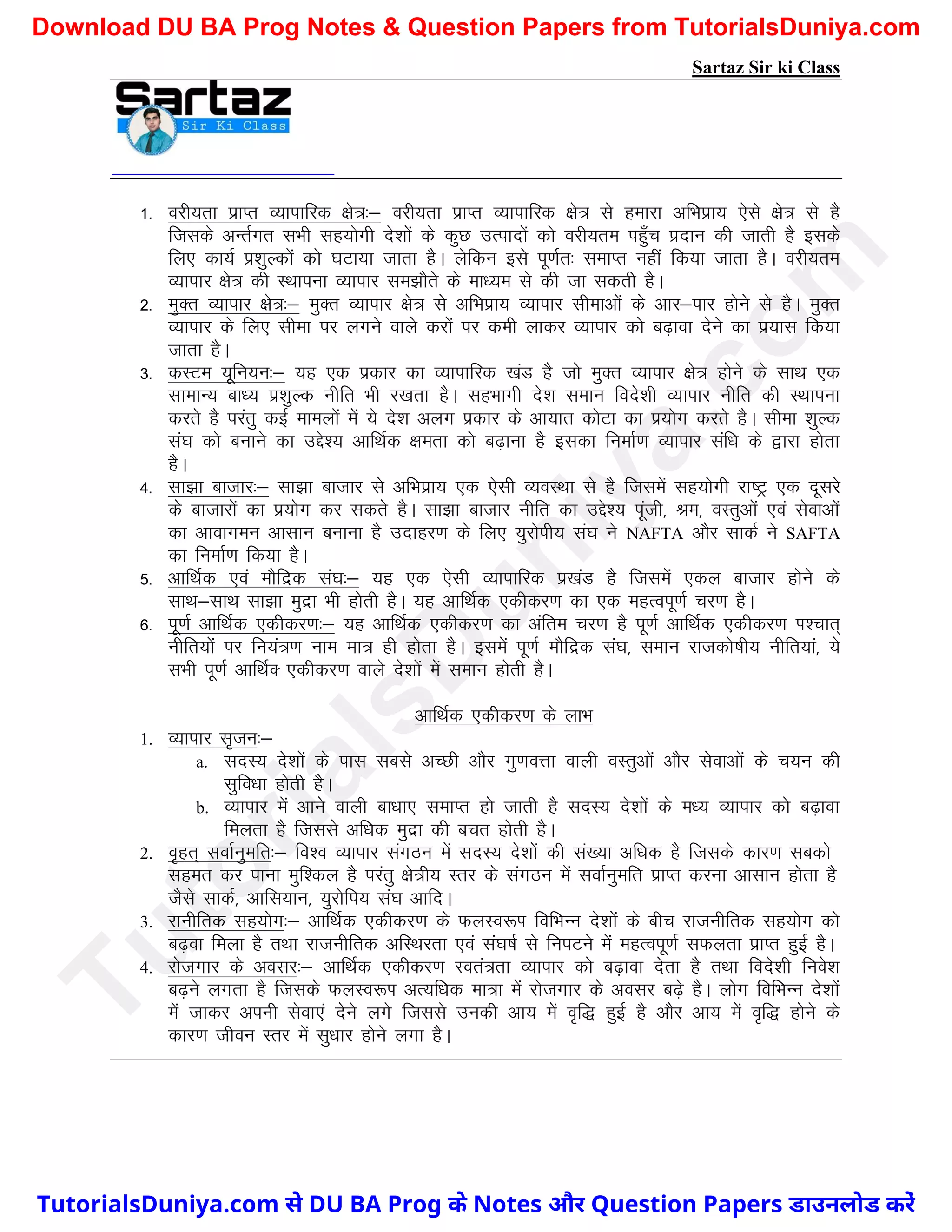 Sartaz Sir ki Class
1- ojh;rk izkIr O;kikfjd {ks=%& ojh;rk izkIr O;kikfjd {ks= ls gekjk vfHkizk; ,sls {ks= ls gS
ftlds vUrZxr lHkh lg;ksxh ns’kksa ds dqN mRiknksa dks ojh;re igq¡p iznku dh tkrh gS blds
fy, dk;Z iz’kqYdksa dks ?kVk;k tkrk gSA ysfdu bls iw.kZr% lekIr ugha fd;k tkrk gSA ojh;re
O;kikj {ks= dh LFkkiuk O;kikj le>kSrs ds ek/;e ls dh tk ldrh gSA
2- eqDr O;kikj {ks=%& eqDr O;kikj {ks= ls vfHkizk; O;kikj lhekvksa ds vkj&ikj gksus ls gSA eqDr
O;kikj ds fy, lhek ij yxus okys djksa ij deh ykdj O;kikj dks c<+kok nsus dk iz;kl fd;k
tkrk gSA
3- dLVe ;wfu;u%& ;g ,d izdkj dk O;kikfjd [kaM gS tks eqDr O;kikj {ks= gksus ds lkFk ,d
lkekU; ck/; iz’kqYd uhfr Hkh j[krk gSA lgHkkxh ns’k leku fons’kh O;kikj uhfr dh LFkkiuk
djrs gS ijarq dbZ ekeyksa esa ;s ns’k vyx izdkj ds vk;kr dksVk dk iz;ksx djrs gSA lhek ’kqYd
la?k dks cukus dk mís’; vkfFkZd {kerk dks c<+kuk gS bldk fuekZ.k O;kikj laf/k ds }kjk gksrk
gSA
4- lk>k cktkj%& lk>k cktkj ls vfHkizk; ,d ,slh O;oLFkk ls gS ftlesa lg;ksxh jk"Vª ,d nwljs
ds cktkjksa dk iz;ksx dj ldrs gSA lk>k cktkj uhfr dk mís’; iwath] Je] oLrqvksa ,oa lsokvksa
dk vkokxeu vklku cukuk gS mnkgj.k ds fy, ;qjksih; la?k us NAFTA vkSj lkdZ us SAFTA
dk fuekZ.k fd;k gSA
5- vkfFkZd ,oa ekSfnzd la?k%& ;g ,d ,slh O;kikfjd iz[kaM gS ftlesa ,dy cktkj gksus ds
lkFk&lkFk lk>k eqnzk Hkh gksrh gSA ;g vkfFkZd ,dhdj.k dk ,d egRoiw.kZ pj.k gSA
6- iw.kZ vkfFkZd ,dhdj.k%& ;g vkfFkZd ,dhdj.k dk vafre pj.k gS iw.kZ vkfFkZd ,dhdj.k Ik’pkr~
uhfr;ksa ij fu;a=.k uke ek= gh gksrk gSA blesa iw.kZ ekSfnzd la?k] leku jktdks"kh; uhfr;ka] ;s
lHkh iw.kZ vkfFkZD ,dhdj.k okys ns’kksa esa leku gksrh gSA
vkfFkZd ,dhdj.k ds ykHk
1. O;kikj l`tu%&
a. lnL; ns’kksa ds ikl lcls vPNh vkSj xq.koÙkk okyh oLrqvksa vkSj lsokvksa ds p;u dh
lqfo/kk gksrh gSA
b. O;kikj esa vkus okyh ck/kk, lekIr gks tkrh gS lnL; ns’kksa ds e/; O;kikj dks c<+kok
feyrk gS ftlls vf/kd eqnzk dh cpr gksrh gSA
2. o`gr~ lokZuqefr%& fo’o O;kikj laxBu esa lnL; ns’kksa dh la[;k vf/kd gS ftlds dkj.k lcdks
lger dj ikuk eqf’dy gS ijarq {ks=h; Lrj ds laxBu esa lokZuqefr izkIr djuk vklku gksrk gS
tSls lkdZ] vkfl;ku] ;qjksfi; la?k vkfnA
3. jkuhfrd lg;ksx%& vkfFkZd ,dhdj.k ds QyLo:Ik fofHkUu ns’kksa ds chp jktuhfrd lg;ksx dks
c<+ok feyk gS rFkk jktuhfrd vfLFkjrk ,oa la?k"kZ ls fuiVus esa egRoiw.kZ lQyrk izkIr gqbZ gSA
4. jkstxkj ds volj%& vkfFkZd ,dhdj.k Lora=rk O;kikj dks c<+kok nsrk gS rFkk fons’kh fuos’k
c<+us yxrk gS ftlds QyLo:Ik vR;f/kd ek=k esa jkstxkj ds volj c<+s gSA yksx fofHkUu ns’kksa
esa tkdj viuh lsok,a nsus yxs ftlls mudh vk; esa o`f) gqbZ gS vkSj vk; esa o`f) gksus ds
dkj.k thou Lrj esa lq/kkj gksus yxk gSA
T
u
t
o
r
i
a
l
s
D
u
n
i
y
a
.
c
o
m
TutorialsDuniya.com से DU BA Prog के Notes और Question Papers डाउनलोड करें
Download DU BA Prog Notes & Question Papers from TutorialsDuniya.com
 