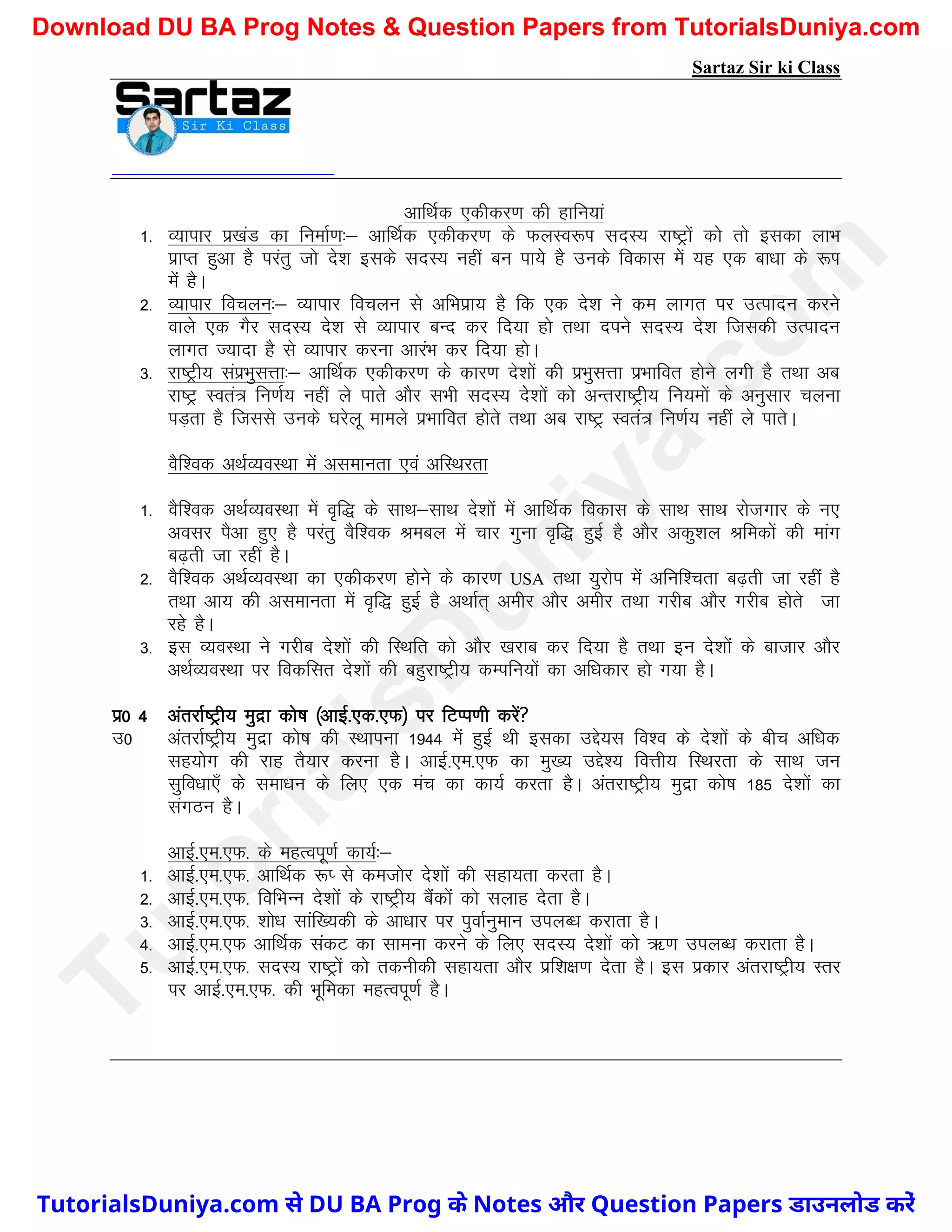 Sartaz Sir ki Class
vkfFkZd ,dhdj.k dh gkfu;ka
1- O;kikj iz[kaM dk fuekZ.k%& vkfFkZd ,dhdj.k ds QyLo:Ik lnL; jk"Vªksa dks rks bldk ykHk
izkIr gqvk gS ijarq tks ns’k blds lnL; ugha cu ik;s gS muds fodkl esa ;g ,d ck/kk ds :Ik
esa gSA
2- O;kikj fopyu%& O;kikj fopyu ls vfHkizk; gS fd ,d ns’k us de ykxr ij mRiknu djus
okys ,d xSj lnL; ns’k ls O;kikj cUn dj fn;k gks rFkk nius lnL; ns’k ftldh mRiknu
ykxr T;knk gS ls O;kikj djuk vkjaHk dj fn;k gksA
3- jk"Vªh; laizHkqlÙkk%& vkfFkZd ,dhdj.k ds dkj.k ns’kksa dh izHkqlÙkk izHkkfor gksus yxh gS rFkk vc
jk"Vª Lora= fu.kZ; ugha ys ikrs vkSj lHkh lnL; ns’kksa dks vUrjk"Vªh; fu;eksa ds vuqlkj pyuk
iM+rk gS ftlls muds ?kjsyw ekeys izHkkfor gksrs rFkk vc jk"Vª Lora= fu.kZ; ugha ys ikrsA
oSf’od vFkZO;oLFkk esa vlekurk ,oa vfLFkjrk
1- oSf’od vFkZO;oLFkk esa o`f) ds lkFk&lkFk ns’kksa esa vkfFkZd fodkl ds lkFk lkFk jkstxkj ds u,
volj iSvk gq, gS ijarq oSf’od Jecy esa pkj xquk o`f) gqbZ gS vkSj vdq’ky Jfedksa dh ekax
c<+rh tk jgha gSA
2- oSf’od vFkZO;oLFkk dk ,dhdj.k gksus ds dkj.k USA rFkk ;qjksi esa vfuf’prk c<+rh tk jgha gS
rFkk vk; dh vlekurk esa o`f) gqbZ gS vFkkZr~ vehj vkSj vehj rFkk xjhc vkSj xjhc gksrs tk
jgs gSA
3- bl O;oLFkk us xjhc ns’kksa dh fLFkfr dks vkSj [kjkc dj fn;k gS rFkk bu ns’kksa ds cktkj vkSj
vFkZO;oLFkk ij fodflr ns’kksa dh cgqjk"Vªh; dEifu;ksa dk vf/kdkj gks x;k gSA
iz0 4 varjkZ"Vªh; eqnzk dks"k ¼vkbZ-,d-,Q½ ij fVIi.kh djsa
m0 varjkZ"Vªh; eqnzk dks"k dh LFkkiuk 1944 esa gqbZ Fkh bldk mís;l fo’o ds ns’kksa ds chp vf/kd
lg;ksx dh jkg rS;kj djuk gSA vkbZ-,e-,Q dk eq[; mís’; foÙkh; fLFkjrk ds lkFk tu
lqfo/kk,¡ ds lek/ku ds fy, ,d eap dk dk;Z djrk gSA varjk"Vªh; eqnzk dks"k 185 ns’kksa dk
laxBu gSA
vkbZ-,e-,Q- ds egRoiw.kZ dk;Z%&
1- vkbZ-,e-,Q- vkfFkZd :I ls detksj ns’kksa dh lgk;rk djrk gSA
2- vkbZ-,e-,Q- fofHkUu ns’kksa ds jk"Vªh; cSadksa dks lykg nsrk gSA
3- vkbZ-,e-,Q- ’kks/k lkaf[;dh ds vk/kkj ij iqokZuqeku miyC/k djkrk gSA
4- vkbZ-,e-,Q vkfFkZd ladV dk lkeuk djus ds fy, lnL; ns’kksa dks _.k miyC/k djkrk gSA
5- vkbZ-,e-,Q- lnL; jk"Vªksa dks rduhdh lgk;rk vkSj izf’k{k.k nsrk gSA bl izdkj varjk"Vªh; Lrj
ij vkbZ-,e-,Q- dh Hkwfedk egRoiw.kZ gSA
T
u
t
o
r
i
a
l
s
D
u
n
i
y
a
.
c
o
m
TutorialsDuniya.com से DU BA Prog के Notes और Question Papers डाउनलोड करें
Download DU BA Prog Notes & Question Papers from TutorialsDuniya.com
 