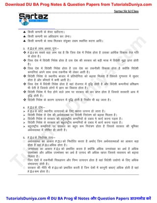 Sartaz Sir ki Class
 fdlh dEiuh ds ’ks;j [kjhnukA
 fdlh dEiuh dk vf/kxzg.k dj ysukA
 fdlh dEiuh ds lkFk feydj la;qDr m|e LFkkfir djuk vkfnA
3- F.D.I ds ykFk vFkok xq.k%&
 F.D.I dk lcls cM+k ykHk ;g gS fd ftl ns’k esa fuos’k gksrk gS mldk vkfFkZd fodkl rst xfr
ls gksrk gSA
 ftl ns’k esa fons’kh fuos’k gksrk gS ml ns’k dh ljdkj dks cM+h ek=k esa fons’kh eq}k izkIr gksrh
gSA
 ftl ns’k esa fons’kh fuos’k gksrk gS ml ns’k dk rduhdh fodkl gksrk gS D;ksafd fons’kh
dEifu;ka vius lkFk mPp rduhd Hkh ysdj vkrh gSA
 fons’kh fuos’k ls LFkkuh; cktkj eas izfr;ksfxrk dks c<+kok feyrk gS ftlls xq.koÙkk esa lq/kkj
gksrk gS vkSj dherksa esa deh vkrh gSA
 ftl ns’k esa fons’kh fuos’k gksrk gS ogka jkstxkj esa o`f) gksrh gS vkSj fons’kh dEiuh;ka izf’k{k.k
Hkh nsrh gS ftlls yksxksa esa Kku dk fodkl gksrk gSA
 fons’kh fuos’k esa iSnk gksus okys ykHk ij ljdkj dks dj izkIr gksrk gS ftlls ljdkjh vk; esa
o`f) gksrh gSA
 fons’kh fuos’k ds dkj.k mRiknu esa o`f) gksrh gS fu;kZr Hkh c<+ tkrk gSA
4- F.D.I ds nks"k%&
 F.D.I ls NksVs LFkkuh; mRikndks ds fy, [krjk mRiUu gks tkrk gSA
 fons’kh fuos’k ls ns’k dh vFkZO;oLFkk ij fons’kh fu;a=.k dks c<+kok feyrk gSA
 fons’kh fuos’k ls ljdkj dks cgqjk"Vªh; dEifu;ksa ds ncko es dk;Z djuk iM+rk gSA
 fons’kh fuos’k ls ljdkj dks cgqjk"Vªh; dEifu;ksa ds ncko esa dk;Z djuk iM+rk gSA
 cgqjk"Vªh; dEifu;ksa ij ljdkj dk cgqr de fu;a=.k gksrk gS ftlls ljdkj dh Hkwfedk
vFkZO;oLFkk esa lhfer gks tkrh gSA
5- F.D.I ds fu/kkZjd rRo%&
vFkZO;oLFkk dk vkdkj F.D.I dks fu/kkZfjr djrk gS vFkkZr~ ftu vFkZO;oLFkkvksa dk vkdkj cM+k
gksrk gS ogka F.D.I vf/kd gksrk gSA
tula[;k dk vkdkj F.D.I dks izHkkfor djrk gS D;ksafd vf/kd tula[;k dk vFkZ gS vf/kd
miHkksDrk vkSj vf/kd miHkksDrk dk vFkZ gS mRikn dh vf/kd [kir ftlls O;olk; dks c<+kok
feyrk gSA
ftu ns’kksa esa rduhdh fiNM+kiu vkSj fuEu mRiknu gksrk gS ogka fons’kh m|ksxks ds fy, vf/kd
laHkkouk, gksrh gSA
ljdkj dh uhfr Hkh F.D.I dks izHkkfor djrh gS ftu ns’kksa esa dkuwuh ck/kk,a vf/kd gksrh gS ogka
F.D.I de gksrk gSA
T
u
t
o
r
i
a
l
s
D
u
n
i
y
a
.
c
o
m
TutorialsDuniya.com से DU BA Prog के Notes और Question Papers डाउनलोड करें
Download DU BA Prog Notes & Question Papers from TutorialsDuniya.com
 