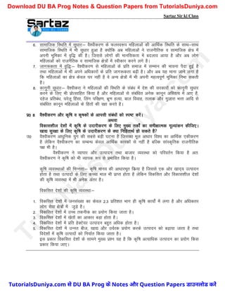 Sartaz Sir ki Class
6- lkekftd fLFkfr esa lq/kkj%& oS’ohdj.k ds QyLo:i efgykvksa dh vkfFkZd fLFkfr ds lkFk&lkFk
lkekftd fLFkfr esa Hkh lq/kkj gqvk gS D;ksafd vc efgykvksa us jktuhfrd o lkekftd {ks= esa
viuh Hkwfedk esa o`f) dh gSA ftlls yksxksa dh ekufldrk esa cnyko vk;k gS vkSj vc yksx
efgykvksa dks jktuSfrd o lkekftd {ks=ksa esa Lohdkj djus yxs gSA
7- tkx:drk esa o`f)%& oS’ohdj.k ls efgykvksa ds izfr lekt esa lEeku dh Hkkouk iSnk gqbZ gS
rFkk efgykvksa esa Hkh vius vf/kdkjksa ds izfr tkx:drk c<+h gSA vkSj vc ;g ekuk tkus yxk gS
fd efgykvksa dk {ks= dsoy ?kj ugha gS os vU; {ks=ksa esa Hkh viuh egRoiw.kZ Hkwfedk fuHkk ldrh
gSA
8- dkuwuh lq/kkj%& oS’ohdjk us efgykvksa dh fLFkfr ds laca/k esa ns’k dh ljdkjksa dks dkuwuh lq/kkj
djus ds fy, Hkh izksRlkfgr fd;k gS vkSj efgykvksa ls lacaf/kr vusd dkuwu vfLrRo esa vk, gS]
ngst izfrca/k] ?kjsyw fgalk] fyax ifj{k.k] Hkzw.k gR;k] cky fookg] rykd vkSj xqtkjk HkÙkk vkfn ls
lacaf/kr dkuwu efgykvksa ds fgrksa dh j{kk djrs gSA
iz0 8 oS’ohdj.k vkSj d`f"k o d`"kdksa ds vkilh laca/kksa dks Li"V djsaA
vFkok
fodkl’khy ns’kksa esa d`f"k ds mnkjhdj.k ds fy, eq[; rdksZa dk leh{kkRed ewY;kadu dhft,A
[kk| lqj{kk ds fy, d`f"k ds mnkjhdj.k ds D;k fufgrkFkZ gks ldrs gS
m0 oS’ohdj.k vk/kqfud ;qx dh lcls cM+h ?kVuk gS ftldk ewy vk/kkj fo’o dk vkfFkZd ,dhdj.k
gS ysfdu oS’ohdj.k dk lEcU/k dsoy vkfFkZd dkjdksa ls ugha gS cfYd lkaLd`frd jktuhfrd
i{k Hkh gSA
oS’ohdj.k us O;kikj vkSj mRiknu rFkk cktkj O;oLFkk dks ifjorZu fd;k gS vr%
oS’ohdj.k us d`f"k dks Hkh O;kid :Ik ls izHkkfor fd;k gSA
d`f"k O;oLFkkvksa dh fHkUurk%& d`f"k ekuo dh vk/kkjHkwr fdz;k gS ftlls ,d vksj [kkn~; mRiknu
gksrk gS rFkk mRiknksa ds fy, dPpk eky Hkh izkIr gksrk gS ysfdu fodflr vkSj fodkl’khy ns’kksa
dh d`f"k O;oLFkk esa Hkh vusd varj gSA
fodflr ns’kksa dh d`f"k O;oLFkk%&
1- fodflr ns’kksa esa tula[;k dk dsoy 2-3 izfr’kr Hkkx gh d`f"k dk;ksaZ esa yxk gS vkSj vf/kdrj
yksx lsok {ks=ksa esa tqM+s gSA
2- fodflr ns’kksa esa mPp rduhd dk iz;ksx fd;k tkrk gSA
3- fodflr ns’kksa esa [ksrksa dk vkdkj cM+k gksrk gSA
4- fodflr ns’kksa esa izfr gsDVs;j mRiknu cgqr vf/kd gksrk gSA
5- fodflr ns’kksa esa mUur cht] [kk| vkSj moZjd iz;ksx djds mRiknu dks c<+k;k tkrk gS rFkk
fons’kksa esa d`f"k mRiknksa dks fu;kZr fd;k tkrk gSA
bl izdkj fodflr ns’kksa ds lkeus eq[; iz’u ;g gS fd d`f"k vR;kf/kd mRiknu dk iz;ksx fdl
izdkj fd;k tk,A
T
u
t
o
r
i
a
l
s
D
u
n
i
y
a
.
c
o
m
TutorialsDuniya.com से DU BA Prog के Notes और Question Papers डाउनलोड करें
Download DU BA Prog Notes & Question Papers from TutorialsDuniya.com
 