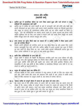 Sartaz Sir Ki Class
lekt vkSj O;fDr
¼egknsoh oekZ½
iz0 1 vkfne ;qx esa lkekftd thou dk tEu fdl izdkj gqvk vkSj mls laxBu o lewg
’kfDr;ksa dh vko’;drk D;ksa iM+h
m0 vkfne ;qx esa O;fDr dks vius LokFkksZa ds ckjs esa tkudkjh ugha jgh gksxh vkSj ukgha mls
viuh leL;kvksa dk Kku gksxkA blh dkj.k mlesa lkekftd Hkkouk dk foLrkj gqvk gksxk
vkSj lewg ;k laxBu dh vko’;drk vf/kd gksxh rc og uohu LFkkuksa ij jgrk gSA
oLrqr% mls ubZ ifjfLFkfr;ksa dk lkeuk djuk iM+rk gSA blds vykok tc ekuo tkfr
vf/kd lqfo/kk,a ikus ds fy, vU; izns’kksa esa QSyus yxh rc mlds fHkUu lewgksa dks viuh
’kfDr etcwr djus dh t:jr eglwl gksus yxhA
iz0 2 lE; lekt dk iwoZt fdls dgk tk ldrk gS o vkfne O;fDr us fdl izdkj vius
vki dks laxfBr fd;k
m0 ftlus viuh ’kfDr;ksa dks laxfBr djus dk ikB lh[k fy;k Fkk vkSj blds fy, mlesa
ijLij lgkuqHkwfr iSnk gksus yxh FkhA vkfne O;fDr us vius vkidks ,d lw=k esa fijksus
dk ikB igys gh lh[k fy;k Fkk] vr% mlus vius vkidks ’kfDr’kkyh cukuk ’kq: dj
fn;kA vusd O;fDr;ksa us ,d nwljs ds ikl cluk ’kq: fd;kA
iz0 3 dzkafr fdu ifjfLFkfr;ksa ds tUe ysrh gS
m0 euq"; tkfr us ccZjrk dh fLFkfr ls fudydj ekuoh; xq.kksa rFkk dyk dkS’ky dh o`f)
djrs gq, lH; vkSj lqlaLd`r lekt dk fuekZ.k fd;k ysfdu lkFk gh lkFk fo"kerk dk Hkh
tUe gqvk D;ksafd lHkh yksxksa dh izd`fr ,d leku ugha gksrh blfy, fo"kerk gksuk
O;ogkfjd gS vkSj tc yksxksa ds chp vkfFkZd o lkekftd fo"kerk tUe ysrh gS rks ;g
la?k"kZ ;k dzkafr dk dkj.k curh gSA
iz0 4 euq"; dh Lora=rk dgka rd lhfer gS
m0 Lora=rk O;fDr ds fy, vR;ar vko’;d gS ijarq lekt esa lHkh ds fgr ,d leku ugha
gkrs vr% muesa la?k"kZ vkSj ruko dh laHkkouk cuh jgrh gS vr% lekt esa ’kkafr cuk,
j[kus ds fy, Lora=rk ij vadq’k t:jh gS] ;g lekt esa lEHko ugha gSA
iz0 5 ^lekt O;fDr ds lEiw.kZ thou esa O;kIr gS* bl dFku dks Li"V djsaA
m0 ;g dFku lR; gS fd O;fDr lekt ls vyx ugha jg ldrk ijarq ;g dguk lR; dh
mis{kk gS fd] lekt O;fDr ds lEiw.kZ thou esa O;kIr gSA euq"; dk LoHkko gS fd fdlh
ds v/khu jguk ugha pkgrkA ijarq tc euq"; lkekftd laLFkkvksa] /keZ] f’k{kk vkfn ds
lEidZ esa vk;k rks og ’kkflr gksrk x;k rFkk vc euq"; gj txg lkekftd fu;eksa esa
ca/kk gqvk gSA vkSj mlds lq[k o nq[k lHkh lekt ls tqM+s gSA
T
u
t
o
r
i
a
l
s
D
u
n
i
y
a
.
c
o
m
TutorialsDuniya.com से DU BA Prog के Notes और Question Papers डाउनलोड करें
Download DU BA Prog Notes & Question Papers from TutorialsDuniya.com
 