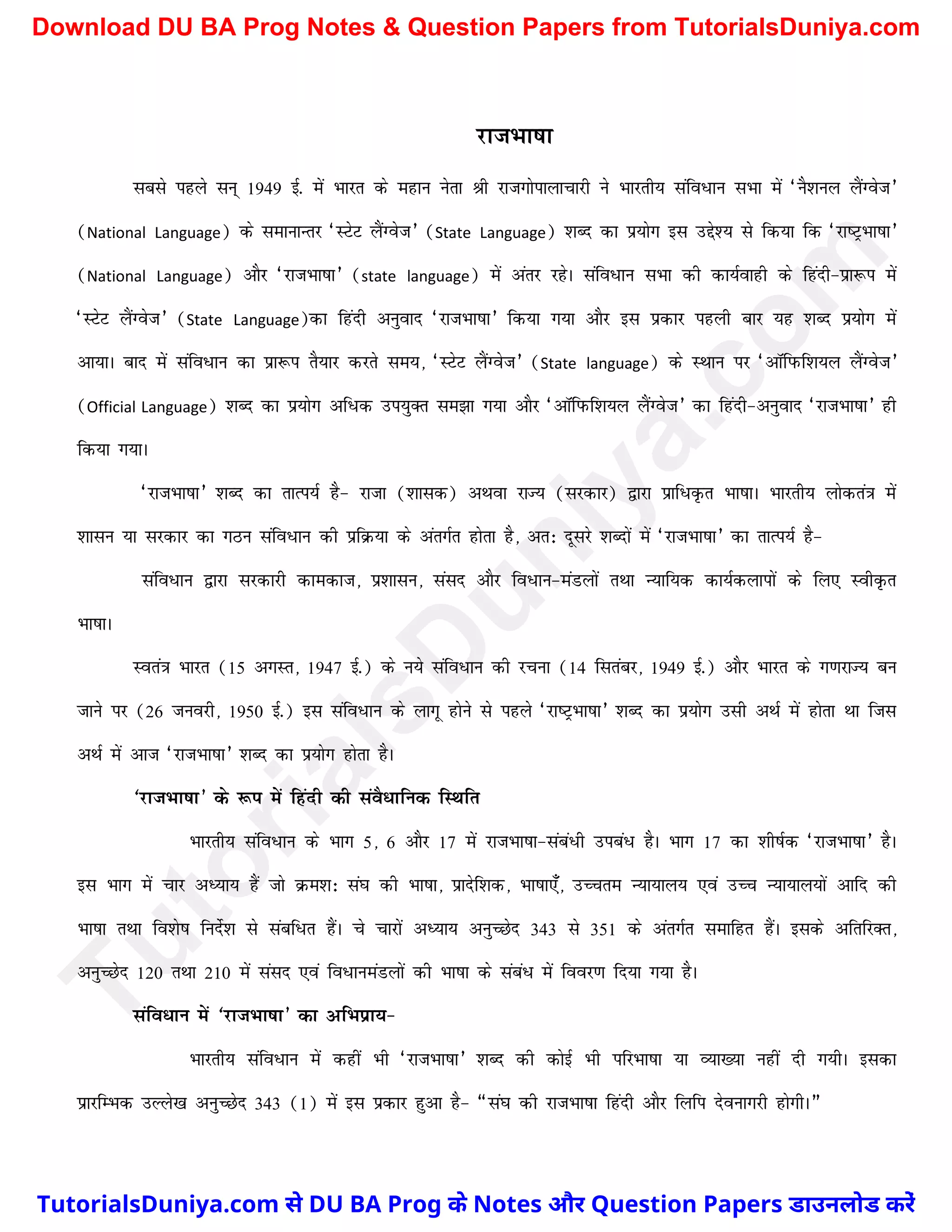 jktHkk"kk
lcls igys lu~ 1949 bZ- esa Hkkjr ds egku usrk Jh jktxksikykpkjh us Hkkjrh; lafo/ku lHkk esa ^uS'kuy ySaXost*
(National Language) ds lekUkkUrj ^LVsV ySaXost* (State Language) 'kCn dk iz;ksx bl mís'; ls fd;k fd ^jk"VªHkk"kk*
(National Language) vkSj ^jktHkk"kk* (state language) esa varj jgsA lafo/ku lHkk dh dk;Zokgh ds fganh&izk:i esa
^LVsV ySaXost* (State Language)dk fganh vuqokn ^jktHkk"kk* fd;k x;k vkSj bl izdkj igyh ckj ;g 'kCn iz;ksx esa
vk;kA ckn esa lafo/ku dk izk:i rS;kj djrs le;] ^LVsV ySaXost* (State language) ds LFkku ij ^vkWfiQf'k;y ySaXost*
(Official Language) 'kCn dk iz;ksx vf/d mi;qDr le>k x;k vkSj ^vkWfiQf'k;y ySaXost* dk fganh&vuqokn ^jktHkk"kk* gh
fd;k x;kA
^jktHkk"kk* 'kCn dk rkRi;Z gS& jktk ('kkld) vFkok jkT; (ljdkj) }kjk izkf/Ñr Hkk"kkA Hkkjrh; yksdra=k esa
'kklu ;k ljdkj dk xBu lafo/ku dh izfØ;k ds varxZr gksrk gS] vr% nwljs 'kCnksa esa ^jktHkk"kk* dk rkRi;Z gS&
lafo/ku }kjk ljdkjh dkedkt] iz'kklu] laln vkSj fo/ku&eaMyksa rFkk U;kf;d dk;Zdykiksa ds fy, LohÑr
Hkk"kkA
Lora=k Hkkjr (15 vxLr] 1947 bZ-) ds u;s lafo/ku dh jpuk (14 flracj] 1949 bZ-) vkSj Hkkjr ds x.kjkT; cu
tkus ij (26 tuojh] 1950 bZ-) bl lafo/ku ds ykxw gksus ls igys ^jk"VªHkk"kk* 'kCn dk iz;ksx mlh vFkZ esa gksrk Fkk ftl
vFkZ esa vkt ^jktHkk"kk* 'kCn dk iz;ksx gksrk gSA
^jktHkk"kk* ds :i esa fganh dh laoS/kfud fLFkfr
Hkkjrh; lafo/ku ds Hkkx 5] 6 vkSj 17 esa jktHkk"kk&laca/h mica/ gSA Hkkx 17 dk 'kh"kZd ^jktHkk"kk* gSA
bl Hkkx esa pkj vè;k; gSa tks Øe'k% la?k dh Hkk"kk] izknsf'kd] Hkk"kk,¡] mPpre U;k;ky; ,oa mPp U;k;ky;ksa vkfn dh
Hkk"kk rFkk fo'ks"k funZs'k ls lacf/r gSaA ps pkjksa vè;k; vuqPNsn 343 ls 351 ds varxZr lekfgr gSaA blds vfrfjDr]
vuqPNsn 120 rFkk 210 esa laln ,oa fo/kueaMyksa dh Hkk"kk ds laca/ esa fooj.k fn;k x;k gSA
lafo/ku esa ^jktHkk"kk* dk vfHkizk;&
Hkkjrh; lafo/ku esa dgha Hkh ^jktHkk"kk* 'kCn dh dksbZ Hkh ifjHkk"kk ;k O;k[;k ugha nh x;hA bldk
izkjfEHkd mYys[k vuqPNsn 343 (1) esa bl izdkj gqvk gS& ¶la?k dh jktHkk"kk fganh vkSj fyfi nsoukxjh gksxhA¸
T
u
t
o
r
i
a
l
s
D
u
n
i
y
a
.
c
o
m
TutorialsDuniya.com से DU BA Prog के Notes और Question Papers डाउनलोड करें
Download DU BA Prog Notes & Question Papers from TutorialsDuniya.com
 