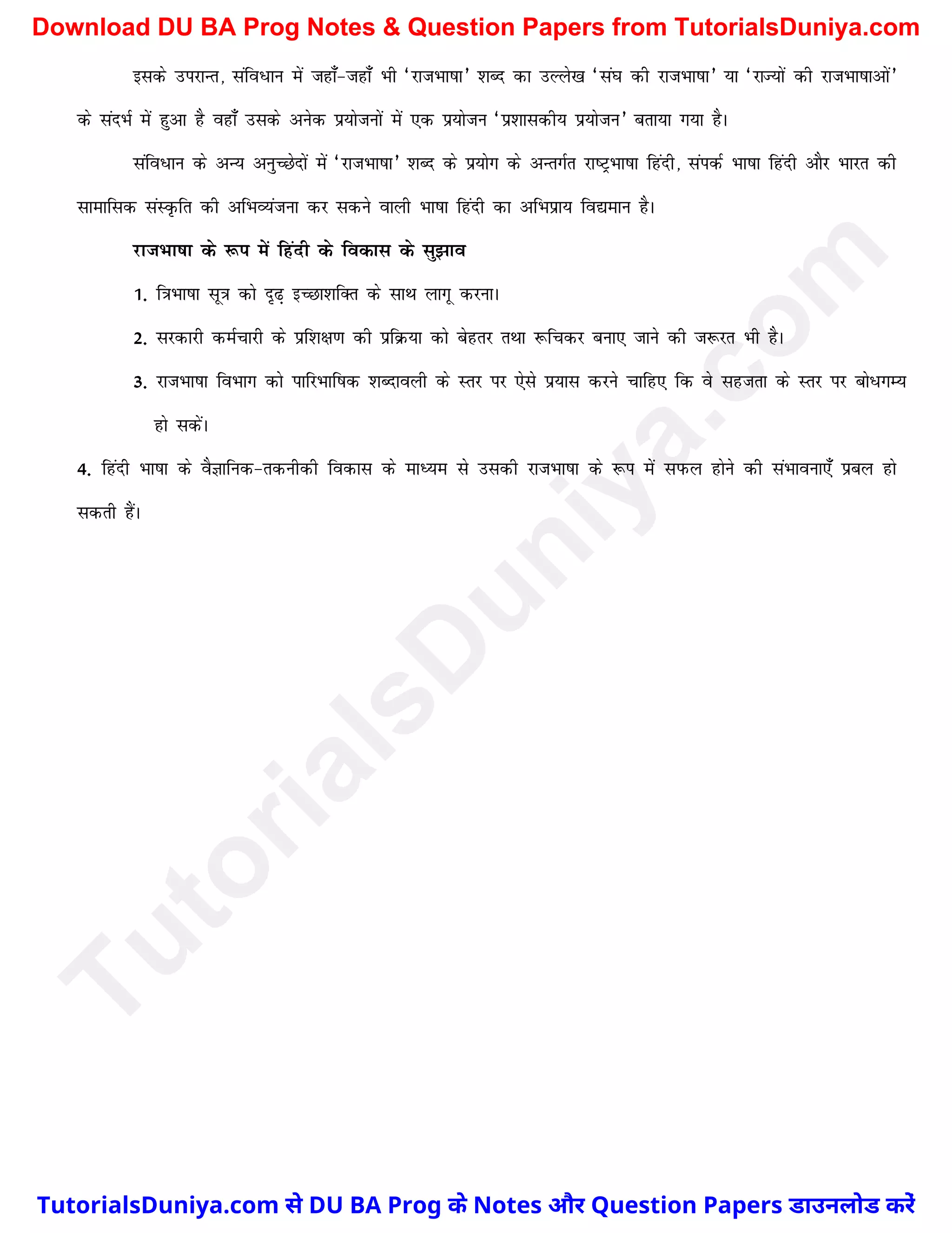 blds mijkUr] lafo/ku esa tgk¡&tgk¡ Hkh ^jktHkk"kk* 'kCn dk mYys[k ^la?k dh jktHkk"kk* ;k ^jkT;ksa dh jktHkk"kkvksa*
ds lanHkZ esa gqvk gS ogk¡ mlds vusd iz;kstuksa esa ,d iz;kstu ^iz'kkldh; iz;kstu* crk;k x;k gSA
lafo/ku ds vU; vuqPNsnksa esa ^jktHkk"kk* 'kCn ds iz;ksx ds vUrxZr jk"VªHkk"kk fganh] laidZ Hkk"kk fganh vkSj Hkkjr dh
lkekfld laLÑfr dh vfHkO;atuk dj ldus okyh Hkk"kk fganh dk vfHkizk; fo|eku gSA
jktHkk"kk ds :i esa fganh ds fodkl ds lq>ko
1- f=kHkk"kk lw=k dks n`<+ bPNk'kfDr ds lkFk ykxw djukA
2- ljdkjh deZpkjh ds izf'k{k.k dh izfØ;k dks csgrj rFkk :fpdj cuk, tkus dh t:jr Hkh gSA
3- jktHkk"kk foHkkx dks ikfjHkkf"kd 'kCnkoyh ds Lrj ij ,sls iz;kl djus pkfg, fd os lgtrk ds Lrj ij cks/XkE;
gks ldsaA
4- fganh Hkk"kk ds oSKkfud&rduhdh fodkl ds ekè;e ls mldh jktHkk"kk ds :i esa liQy gksus dh laHkkouk,¡ izcy gks
ldrh gSaA
T
u
t
o
r
i
a
l
s
D
u
n
i
y
a
.
c
o
m
TutorialsDuniya.com से DU BA Prog के Notes और Question Papers डाउनलोड करें
Download DU BA Prog Notes & Question Papers from TutorialsDuniya.com
 
