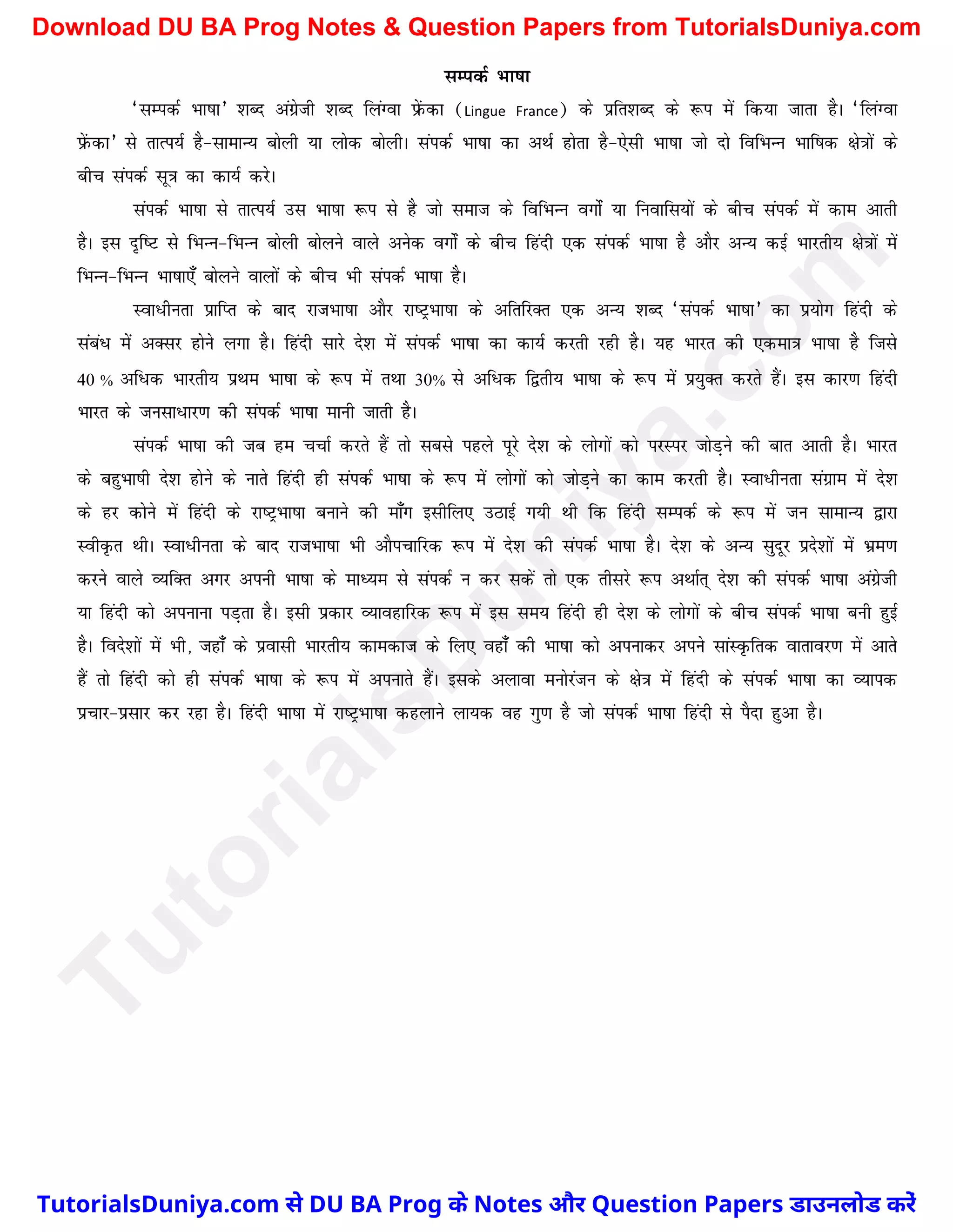 lEidZ Hkk"kk
^lEidZ Hkk"kk* 'kCn vaxzsth 'kCn fyaXok izsaQdk (Lingue France) ds izfr'kCn ds :i esa fd;k tkrk gSA ^fyaXok
isazQdk* ls rkRi;Z gS&lkekU; cksyh ;k yksd cksyhA laidZ Hkk"kk dk vFkZ gksrk gS&,slh Hkk"kk tks nks fofHkUu Hkkf"kd {ks=kksa ds
chp laidZ lw=k dk dk;Z djsA
laidZ Hkk"kk ls rkRi;Z ml Hkk"kk :i ls gS tks lekt ds fofHkUu oxksZa ;k fuokfl;ksa ds chp laidZ esa dke vkrh
gSA bl n`f"V ls fHkUu&fHkUu cksyh cksyus okys vusd oxksZa ds chp fganh ,d laidZ Hkk"kk gS vkSj vU; dbZ Hkkjrh; {ks=kksa esa
fHkUu&fHkUu Hkk"kk,¡ cksyus okyksa ds chp Hkh laidZ Hkk"kk gSA
Lok/hurk izkfIr ds ckn jktHkk"kk vkSj jk"VªHkk"kk ds vfrfjDr ,d vU; 'kCn ^laidZ Hkk"kk* dk iz;ksx fganh ds
laaca/ esa vDlj gksus yxk gSA fganh lkjs ns'k esa laidZ Hkk"kk dk dk;Z djrh jgh gSA ;g Hkkjr dh ,dek=k Hkk"kk gS ftls
40 % vf/d Hkkjrh; izFke Hkk"kk ds :i esa rFkk 30% ls vf/d f}rh; Hkk"kk ds :i esa iz;qDr djrs gaSA bl dkj.k fganh
Hkkjr ds tulk/kj.k dh laidZ Hkk"kk ekuh tkrh gSA
laidZ Hkk"kk dh tc ge ppkZ djrs gSa rks lcls igys iwjs ns'k ds yksxksa dks ijLij tksM+us dh ckr vkrh gSA Hkkjr
ds cgqHkk"kh ns'k gksus ds ukrs fganh gh laidZ Hkk"kk ds :i esa yksxksa dks tksM+us dk dke djrh gSA Lok/hurk laxzke esa ns'k
ds gj dksus esa fganh ds jk"VªHkk"kk cukus dh ek¡x blhfy, mBkbZ x;h Fkh fd fganh lEidZ ds :i esa tu lkekU; }kjk
LohÑr FkhA Lok/hurk ds ckn jktHkk"kk Hkh vkSipkfjd :i esa ns'k dh laidZ Hkk"kk gSA ns'k ds vU; lqnwj izns'kksa esa Hkze.k
djus okys O;fDr vxj viuh Hkk"kk ds ekè;e ls laidZ u dj ldsa rks ,d rhljs :i vFkkZr~ ns'k dh laidZ Hkk"kk vaxzsth
;k fganh dks viukuk iM+rk gSA blh izdkj O;kogkfjd :i esa bl le; fganh gh ns'k ds yksxksa ds chp laidZ Hkk"kk cuh gqbZ
gSA fons'kksa esa Hkh] tgk¡ ds izoklh Hkkjrh; dkedkt ds fy, ogk¡ dh Hkk"kk dks viukdj vius lkaLÑfrd okrkoj.k esa vkrs
gSa rks fganh dks gh laidZ Hkk"kk ds :i esa viukrs gSaA blds vykok euksjatu ds {ks=k esa fganh ds laidZ Hkk"kk dk O;kid
izpkj&izlkj dj jgk gSA fganh Hkk"kk esa jk"VªHkk"kk dgykus yk;d og xq.k gS tks laidZ Hkk"kk fganh ls iSnk gqvk gSA
T
u
t
o
r
i
a
l
s
D
u
n
i
y
a
.
c
o
m
TutorialsDuniya.com से DU BA Prog के Notes और Question Papers डाउनलोड करें
Download DU BA Prog Notes & Question Papers from TutorialsDuniya.com
 