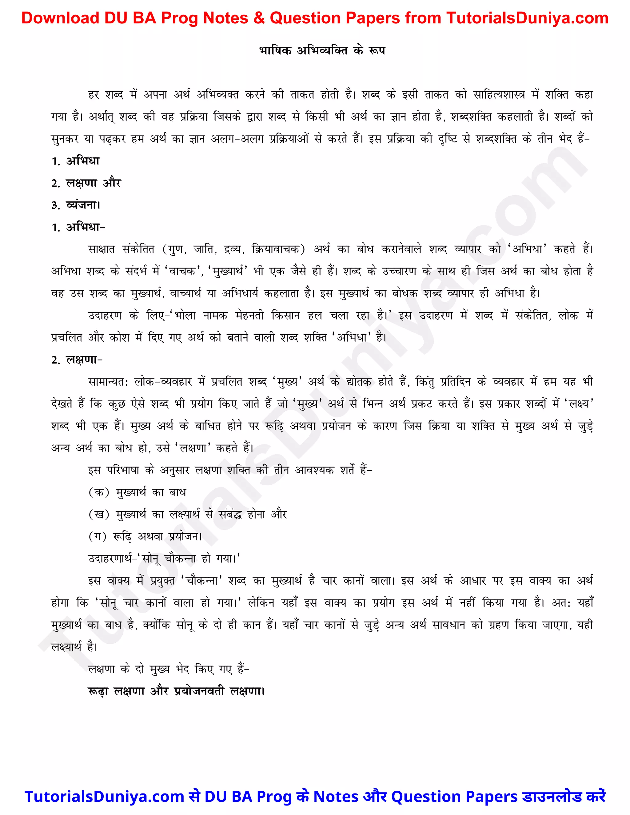 Hkkf"kd vfHkO;fDr ds :i
gj 'kCn esa viuk vFkZ vfHkO;Dr djus dh rkdr gksrh gSA 'kCn ds blh rkdr dks lkfgR;'kkL=k esa 'kfDr dgk
x;k gSA vFkkZr~ 'kCn dh og izfØ;k ftlds }kjk 'kCn ls fdlh Hkh vFkZ dk Kku gksrk gS] 'kCn'kfDr dgykrh gSA 'kCnksa dks
lqudj ;k i<+dj ge vFkZ dk Kku vyx&vyx izfØ;kvksa ls djrs gSaA bl izfØ;k dh n`f"V ls 'kCn'kfDr ds rhu Hksn gSa&
1- vfHk/k
2- y{k.kk vkSj
3- O;atukA
1- vfHk/k&
lk{kkr ladsfrr (xq.k] tkfr] nzO;] fØ;kokpd) vFkZ dk cks/ djkusokys 'kCn O;kikj dks ^vfHk/k* dgrs gSaA
vfHk/k 'kCn ds lanHkZ esa ^okpd*] ^eq[;kFkZ* Hkh ,d tSls gh gSaA 'kCn ds mPpkj.k ds lkFk gh ftl vFkZ dk cks/ gksrk gS
og ml 'kCn dk eq[;kFkZ] okP;kFkZ ;k vfHk/k;Z dgykrk gSA bl eq[;kFkZ dk cks/d 'kCn O;kikj gh vfHk/k gSA
mnkgj.k ds fy,&^Hkksyk uked esgurh fdlku gy pyk jgk gSA* bl mnkgj.k esa 'kCn esa ladsfrr] yksd esa
izpfyr vkSj dks'k esa fn, x, vFkZ dks crkus okyh 'kCn 'kfDr ^vfHk/k* gSA
2- y{k.kk&
lkekU;r% yksd&O;ogkj esa izpfyr 'kCn ^eq[;* vFkZ ds |ksrd gksrs gSa] fdaarq izfrfnu ds O;ogkj esa ge ;g Hkh
ns[krs gSa fd dqN ,sls 'kCn Hkh iz;ksx fd, tkrs gSa tks ^eq[;* vFkZ ls fHkUu vFkZ izdV djrs gSaA bl izdkj 'kCnksa esa ^y{;*
'kCn Hkh ,d gSaA eq[; vFkZ ds ckf/r gksus ij :f<+ vFkok iz;kstu ds dkj.k ftl fØ;k ;k 'kfDr ls eq[; vFkZ ls tqM+s
vU; vFkZ dk cks/ gks] mls ^y{k.kk* dgrs gSaA
bl ifjHkk"kk ds vuqlkj y{k.kk 'kfDr dh rhu vko';d 'krsaZ gSa&
(d) eq[;kFkZ dk ck/
([k) eq[;kFkZ dk y{;kFkZ ls laca¼ gksuk vkSj
(x) :f<+ vFkok iz;kstuA
mnkgj.kkFkZ&^lksuw pkSdUuk gks x;kA*
bl okD; esa iz;qDr ^pkSdUUkk* 'kCn dk eq[;kFkZ gS pkj dkuksa okykA bl vFkZ ds vk/kj ij bl okD; dk vFkZ
gksxk fd ^lksuw pkj dkuksa okyk gks x;kA* ysfdu ;gk¡ bl okD; dk iz;ksx bl vFkZ esa ugha fd;k x;k gSA vr% ;gk¡
eq[;kFkZ dk ck/ gS] D;ksafd lksuw ds nks gh dku gSaA ;gk¡ pkj dkuksa ls tqM+s vU; vFkZ lko/ku dks xzg.k fd;k tk,xk] ;gh
y{;kFkZ gSA
y{k.kk ds nks eq[; Hksn fd, x, gSa&
:<+k y{k.kk vkSj iz;kstuorh y{k.kkA
T
u
t
o
r
i
a
l
s
D
u
n
i
y
a
.
c
o
m
TutorialsDuniya.com से DU BA Prog के Notes और Question Papers डाउनलोड करें
Download DU BA Prog Notes & Question Papers from TutorialsDuniya.com
 