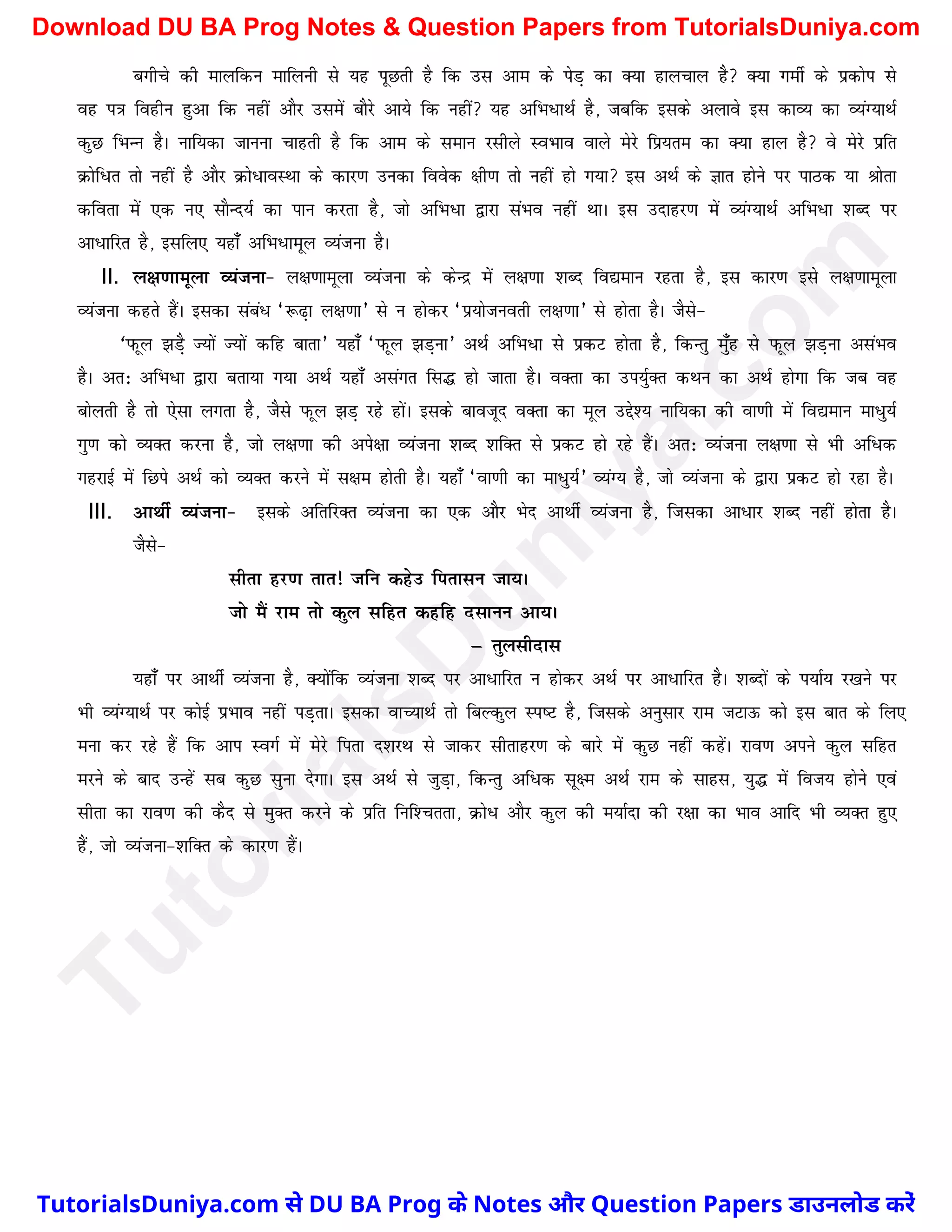 cxhps dh ekyfdu ekfyuh ls ;g iwNrh gS fd ml vke ds isM+ dk D;k gkypky gS D;k xehZ ds izdksi ls
og i=k foghu gqvk fd ugha vkSj mlesa ckSjs vk;s fd ugha ;g vfHk/kFkZ gS] tcfd blds vykos bl dkO; dk O;aX;kFkZ
dqN fHkUu gSA ukf;dk tkuuk pkgrh gS fd vke ds leku jlhys LoHkko okys esjs fiz;re dk D;k gky gS os esjs izfr
Øksf/r rks ugha gS vkSj Øks/kOkLFkk ds dkj.k mudk foosd {kh.k rks ugha gks x;k bl vFkZ ds Kkr gksus ij ikBd ;k Jksrk
dfork esa ,d u, lkSUn;Z dk iku djrk gS] tks vfHk/k }kjk laHko ugha FkkA bl mnkgj.k esa O;aX;kFkZ vfHk/k 'kCn ij
vk/kfjr gS] blfy, ;gk¡ vfHk/kewy O;atuk gSA
II. y{k.kkewyk O;atuk& y{k.kkewyk O;atuk ds dsUnz esa y{k.kk 'kCn fo|eku jgrk gS] bl dkj.k bls y{k.kkewyk
O;atuk dgrs gSaA bldk laca/ ^:<+k y{k.kk* ls u gksdj ^iz;kstuorh y{k.kk* ls gksrk gSA tSls&
^iQwy >M+S T;ksa T;ksa dfg ckrk* ;gk¡ ^iQwy >M+uk* vFkZ vfHk/k ls izdV gksrk gS] fdUrq e¡qg ls iQwy >M+uk vlaHko
gSA vr% vfHk/k }kjk crk;k x;k vFkZ ;gk¡ vlaxr fl¼ gks tkrk gSA oDrk dk mi;ZqDr dFku dk vFkZ gksxk fd tc og
cksyrh gS rks ,slk yxrk gS] tSls iQwy >M+ jgs gksaA blds ckotwn oDrk dk ewy mís'; ukf;dk dh ok.kh esa fo|eku ek/q;Z
xq.k dks O;Dr djuk gS] tks y{k.kk dh vis{kk O;atuk 'kCn 'kfDr ls izdV gks jgs gSaA vr% O;atuk y{k.kk ls Hkh vf/d
xgjkbZ esa fNis vFkZ dks O;Dr djus esa l{ke gksrh gSA ;gk¡ ^ok.kh dk ek/q;Z* O;aX; gS] tks O;atuk ds }kjk izdV gks jgk gSA
III. vkFkhZ O;atuk& blds vfrfjDr O;atuk dk ,d vkSj Hksn vkFkhZ O;atuk gS] ftldk vk/kj 'kCn ugha gksrk gSA
tSls&
lhrk gj.k rkr! tfu dgsm firklu tk;A
tks eSa jke rks dqy lfgr dgfg nlkuu vk;A
µ rqylhnkl
;gk¡ ij vkFkhZ O;atuk gS] D;ksafd O;atuk 'kCn ij vk/kfjr u gksdj vFkZ ij vk/kfjr gSA 'kCnksa ds i;kZ; j[kus ij
Hkh O;aX;kFkZ ij dksbZ izHkko ugha iM+rkA bldk okP;kFkZ rks fcYdqy Li"V gS] ftlds vuqlkj jke tVkÅ dks bl ckr ds fy,
euk dj jgs gSa fd vki LoxZ esa esjs firk n'kjFk ls tkdj lhrkgj.k ds ckjs eas dqN ugha dgsaA jko.k vius dqy lfgr
ejus ds ckn mUgsa lc dqN lquk nsxkA bl vFkZ ls tqM+k] fdUrq vf/d lw{e vFkZ jke ds lkgl] ;q¼ esa fot; gksus ,oa
lhrk dk jko.k dh dSn ls eqDr djus ds izfr fuf'prrk] Øks/ vkSj dqy dh e;kZnk dh j{kk dk Hkko vkfn Hkh O;Dr gq,
gSa] tks O;atuk&'kfDr ds dkj.k gSaA
T
u
t
o
r
i
a
l
s
D
u
n
i
y
a
.
c
o
m
TutorialsDuniya.com से DU BA Prog के Notes और Question Papers डाउनलोड करें
Download DU BA Prog Notes & Question Papers from TutorialsDuniya.com
 