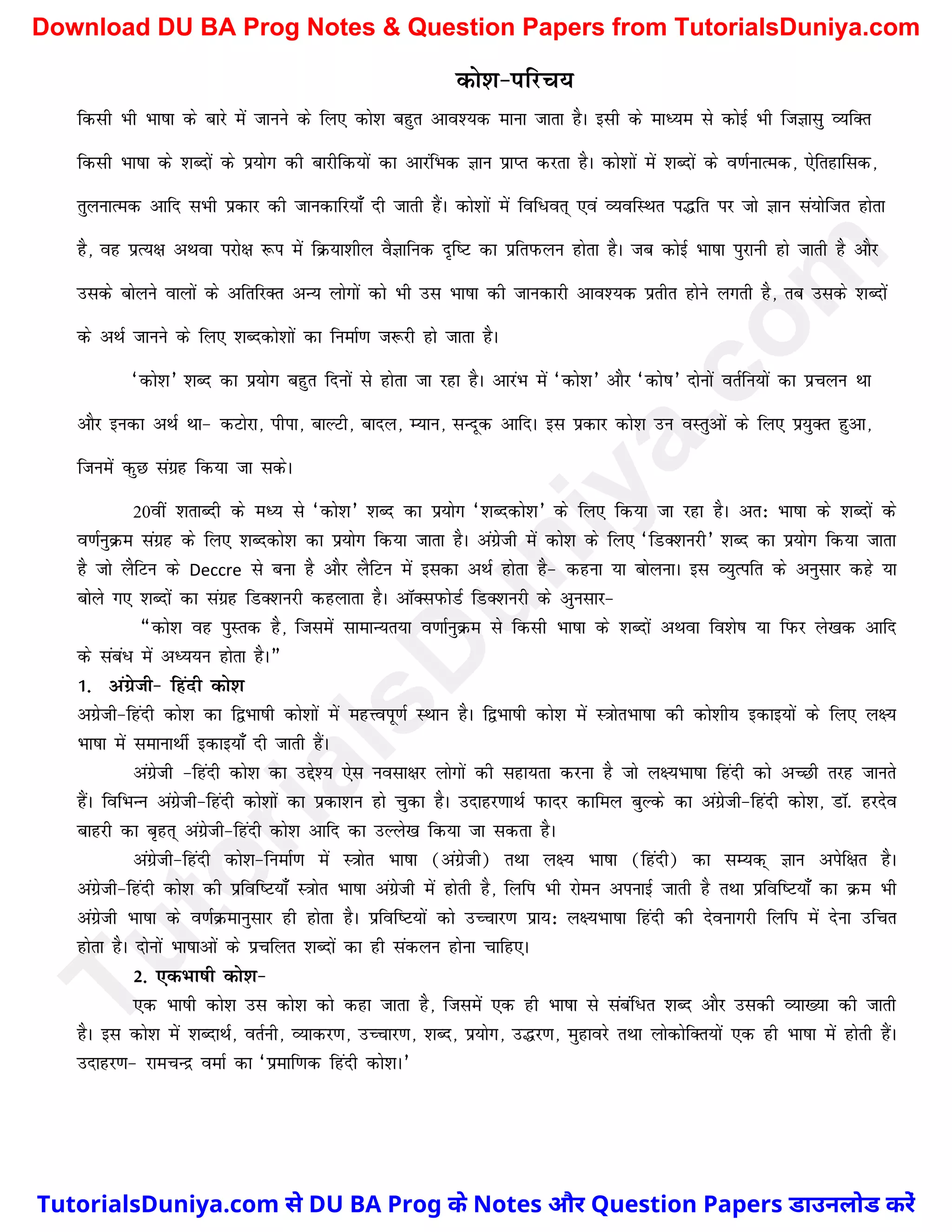 dks'k&ifjp;
fdlh Hkh Hkk"kk ds ckjs esa tkuus ds fy, dks'k cgqr vko';d ekuk tkrk gSA blh ds ekè;e ls dksbZ Hkh ftKklq O;fDr
fdlh Hkk"kk ds 'kCnksa ds iz;ksx dh ckjhfd;ksa dk vkjafHkd Kku izkIr djrk gSA dks'kksa esa 'kCnksa ds o.kZukRed] ,sfrgkfld]
rqyukRed vkfn lHkh izdkj dh tkudkfj;k¡ nh tkrh gSaA dks'kksa esa fof/or~ ,oa O;ofLFkr i¼fr ij tks Kku la;ksftr gksrk
gS] og izR;{k vFkok ijks{k :i esa fØ;k'khy oSKkfud n`f"V dk izfriQyu gksrk gSA tc dksbZ Hkk"kk iqjkuh gks tkrh gS vkSj
mlds cksyus okyksa ds vfrfjDr vU; yksxksa dks Hkh ml Hkk"kk dh tkudkjh vko';d izrhr gksus yxrh gS] rc mlds 'kCnksa
ds vFkZ tkuus ds fy, 'kCndks'kksa dk fuekZ.k t:jh gks tkrk gSA
^dks'k* 'kCn dk iz;ksx cgqr fnuksa ls gksrk tk jgk gSA vkjaHk esa ^dks'k* vkSj ^dks"k* nksuksa orZfu;ksa dk izpyu Fkk
vkSj budk vFkZ Fkk& dVksjk] ihik] ckYVh] ckny] E;ku] lUnwd vkfnA bl izdkj dks'k mu oLrqvksa ds fy, iz;qDr gqvk]
ftueas dqN laxzg fd;k tk ldsA
20oha 'krkCnh ds eè; ls ^dks'k* 'kCn dk iz;ksx ^'kCndks'k* ds fy, fd;k tk jgk gSA vr% Hkk"kk ds 'kCnksa ds
o.kZuqØe laxzg ds fy, 'kCndks'k dk iz;ksx fd;k tkrk gSA vaxzsth esa dks'k ds fy, ^fMD'kujh* 'kCn dk iz;ksx fd;k tkrk
gS tks ySfVu ds Deccre ls cuk gS vkSj ySfVu esa bldk vFkZ gksrk gS& dguk ;k cksyukA bl O;qRifr ds vuqlkj dgs ;k
cksys x, 'kCnksa dk laxzg fMD'kujh dgykrk gSA vkWDliQksMZ fMD'kujh ds vqulkj&
¶dks'k og iqLrd gS] ftleas lkekU;r;k o.kkZuqØe ls fdlh Hkk"kk ds 'kCnksa vFkok fo'ks"k ;k fiQj ys[kd vkfn
ds laca/ esa vè;;u gksrk gSA¸
1- vaxzsth& fganh dks'k
vxzsth&fganh dks'k dk f}Hkk"kh dks'kksa esa egÙoiw.kZ LFkku gSA f}Hkk"kh dks'k esa L=kksrHkk"kk dh dks'kh; bdkb;ksa ds fy, y{;
Hkk"kk esa lekukFkhZ bdkb;k¡ nh tkrh gSaA
vaxzsth &fganh dks'k dk mís'; ,sl uolk{kj yksxksa dh lgk;rk djuk gS tks y{;Hkk"kk fganh dks vPNh rjg tkurs
gSaA fofHkUu vaxzsth&fganh dks'kksa dk izdk'ku gks pqdk gSA mnkgj.kkFkZ iQknj dkfey cqYds dk vaxzsth&fganh dks'k] MkW- gjnso
ckgjh dk c`gr~ vaxzsth&fganh dks'k vkfn dk mYys[k fd;k tk ldrk gSA
vaxzsth&fganh dks'k&fuekZ.k esa L=kksr Hkk"kk (vaxzsth) rFkk y{; Hkk"kk (fganh) dk lE;d~ Kku visf{kr gSA
vaxzsth&fganh dks'k dh izfof"V;k¡ L=kksr Hkk"kk vaxzsth esa gksrh gS] fyfi Hkh jkseu viukbZ tkrh gS rFkk izfof"V;k¡ dk Øe Hkh
vaxzsth Hkk"kk ds o.kZØekuqlkj gh gksrk gSA izfof"V;ksa dks mPpkj.k izk;% y{;Hkk"kk fganh dh nsoukxjh fyfi esa nsuk mfpr
gksrk gSA nksuksa Hkk"kkvksa ds izpfyr 'kCnksa dk gh ladyu gksuk pkfg,A
2- ,dHkk"kh dks'k&
,d Hkk"kh dks'k ml dks'k dks dgk tkrk gS] ftlesa ,d gh Hkk"kk ls lacaf/r 'kCn vkSj mldh O;k[;k dh tkrh
gSA bl dks'k esa 'kCnkFkZ] orZuh] O;kdj.k] mPpkj.k] 'kCn] iz;ksx] m¼j.k] eqgkojs rFkk yksdksfDr;ksa ,d gh Hkk"kk esa gksrh gSaA
mnkgj.k& jkepUnz oekZ dk ^izekf.kd fganh dks'kA*
T
u
t
o
r
i
a
l
s
D
u
n
i
y
a
.
c
o
m
TutorialsDuniya.com से DU BA Prog के Notes और Question Papers डाउनलोड करें
Download DU BA Prog Notes & Question Papers from TutorialsDuniya.com
 
