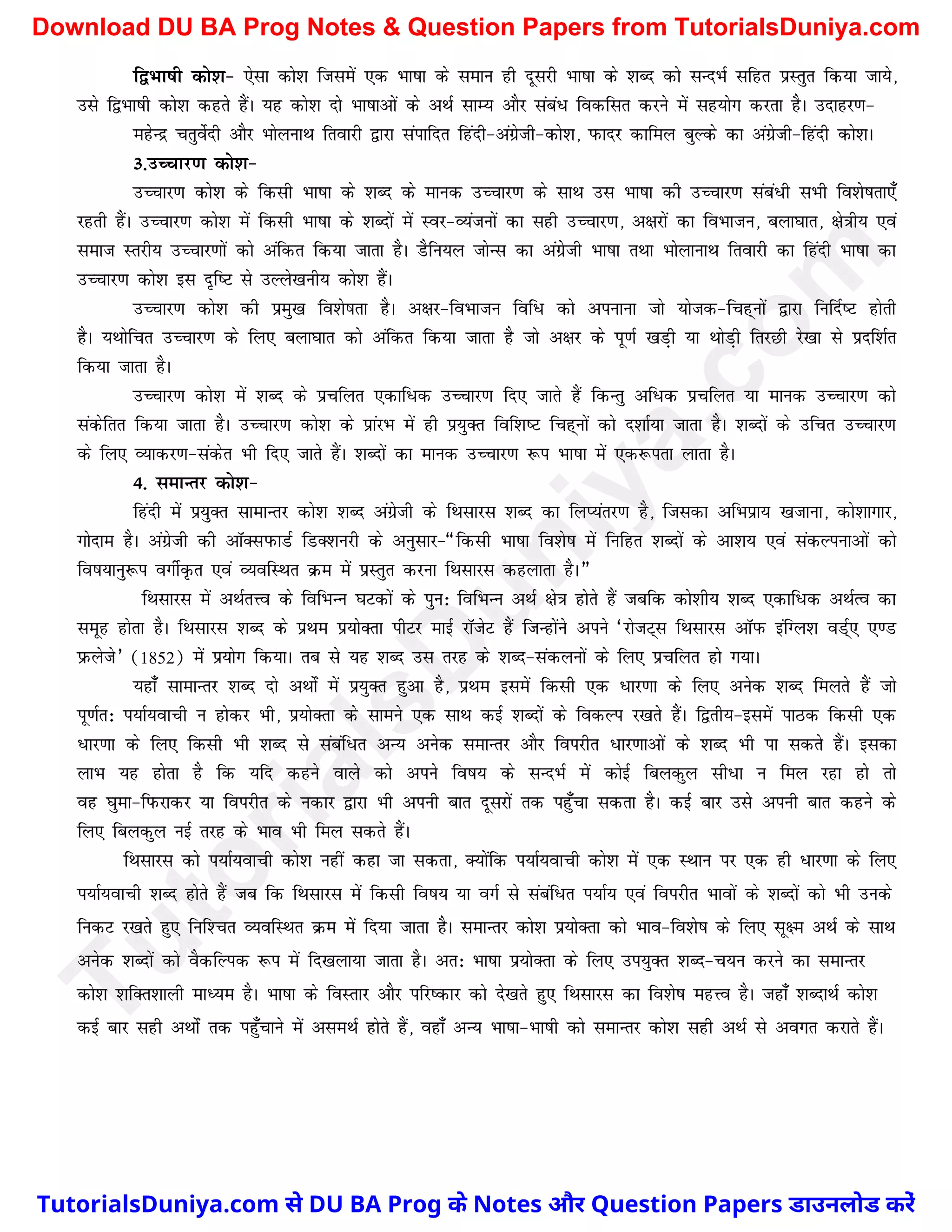f}Hkk"kh dks'k& ,slk dks'k ftlesa ,d Hkk"kk ds leku gh nwljh Hkk"kk ds 'kCn dks lUnHkZ lfgr izLrqr fd;k tk;s]
mls f}Hkk"kh dks'k dgrs gSaA ;g dks'k nks Hkk"kkvksa ds vFkZ lkE; vkSj laca/ fodflr djus esa lg;ksx djrk gSA mnkgj.k&
egsUnz prqosZnh vkSj HkksyukFk frokjh }kjk laikfnr fganh&vaxzsth&dks'k] iQknj dkfey cqYds dk vaxzsth&fganh dks'kA
3-mPpkj.k dks'k&
mPpkj.k dks'k ds fdlh Hkk"kk ds 'kCn ds ekud mPpkj.k ds lkFk ml Hkk"kk dh mPpkj.k laca/h lHkh fo'ks"krk,¡
jgrh gSaA mPpkj.k dks'k esa fdlh Hkk"kk ds 'kCnksa esa Loj&O;atuksa dk lgh mPpkj.k] v{kjksa dk foHkktu] cyk?kkr] {ks=kh; ,oa
lekt Lrjh; mPpkj.kksa dks vafdr fd;k tkrk gSA MSfu;y tksUl dk vaxsszth Hkk"kk rFkk HkksykukFk frokjh dk fganh Hkk"kk dk
mPpkj.k dks'k bl n`f"V ls mYys[kuh; dks'k gSaA
mPpkj.k dks'k dh izeq[k fo'ks"krk gSA v{kj&foHkktu fof/ dks viukuk tks ;kstd&fpg~uksa }kjk fufnZ"V gksrh
gSA ;FkksfPkr mPpkj.k ds fy, cyk?kkr dks vafdr fd;k tkrk gS tks v{kj ds iw.kZ [kM+h ;k FkksM+h frjNh js[kk ls iznf'kZr
fd;k tkrk gSA
mPpkj.k dks'k esa 'kCn ds izpfyr ,dkf/d mPpkj.k fn, tkrs gSa fdUrq vf/d izpfyr ;k ekud mPpkj.k dks
ladsfrr fd;k tkrk gSA mPpkj.k dks'k ds izkajHk esa gh iz;qDr fof'k"V fpg~uksa dks n'kkZ;k tkrk gSA 'kCnksa ds mfpr mPpkj.k
ds fy, O;kdj.k&ladsr Hkh fn, tkrs gSaA 'kCnksa dk ekud mPpkj.k :i Hkk"kk esa ,d:irk ykrk gSA
4- lekUrj dks'k&
fganh esa iz;qDr lkekUrj dks'k 'kCn vaxzsth ds fFklkjl 'kCn dk fyI;arj.k gS] ftldk vfHkIkzk; [ktkuk] dks'kkxkj]
xksnke gSA vaxzsth dh vkWDliQkMZ fMD'kujh ds vuqlkj&¶fdlh Hkk"kk fo'ks"k esa fufgr 'kCnksa ds vk'k; ,oa ladYiukvksa dks
fo"k;kuq:i oxhZÑr ,oa O;ofLFkr Øe esa izLrqr djuk fFklkjl dgykrk gSA¸
fFklkjl esa vFkZrÙo ds fofHkUu ?kVdksa ds iqu% fofHkUu vFkZ {ks=k gksrs gSa tcfd dks'kh; 'kCn ,dkf/d vFkZRo dk
lewg gksrk gSA fFklkjl 'kCn ds izFke iz;ksDrk ihVj ekbZ jkWtsV gSa ftUgksaus vius ^jkstV~l fFklkjl vkWiQ bafXy'k oMZ~, ,.M
izQysts* (1852) esa iz;ksx fd;kA rc ls ;g 'kCn ml rjg ds 'kCn&ladyuksa ds fy, izpfyr gks x;kA
;gk¡ lkekUrj 'kCn nks vFkksZa esa iz;qDr gqvk gS] izFke blesa fdlh ,d /kj.kk ds fy, vusd 'kCn feyrs gSa tks
iw.kZr% i;kZ;okph u gksdj Hkh] iz;ksDrk ds lkeus ,d lkFk dbZ 'kCnksa ds fodYi j[krs gSaA f}rh;&blesa ikBd fdlh ,d
/kj.kk ds fy, fdlh Hkh 'kCn ls lacaf/r vU; vusd lekUrj vkSj foijhr /kj.kkvksa ds 'kCn Hkh ik ldrs gSaA bldk
ykHk ;g gksrk gS fd ;fn dgus okys dks vius fo"k; ds lUnHkZ esa dksbZ fcydqy lh/k u fey jgk gks rks
og ?kqek&fiQjkdj ;k foijhr ds udkj }kjk Hkh viuh ckr nwljksa rd igq¡pk ldrk gSA dbZ ckj mls viuh ckr dgus ds
fy, fcydqy ubZ rjg ds Hkko Hkh fey ldrs gSaA
fFklkjl dks i;kZ;okph dks'k ugha dgk tk ldrk] D;ksafd i;kZ;okph dks'k esa ,d LFkku ij ,d gh /kj.kk ds fy,
i;kZ;okph 'kCn gksrs gSa tc fd fFklkjl esa fdlh fo"k; ;k oxZ ls lacaf/r i;kZ; ,oa foijhr Hkkoksa ds 'kCnksa dks Hkh muds
fudV j[krs gq, fuf'pr O;ofLFkr Øe esa fn;k tkrk gSA lekUrj dks'k iz;ksDrk dks Hkko&fo'ks"k ds fy, lw{e vFkZ ds lkFk
vusd 'kCnksa dks oSdfYid :i esa fn[kyk;k tkrk gSA vr% Hkk"kk iz;ksDrk ds fy, mi;qDr 'kCn&p;u djus dk lekUrj
dks'k 'kfDr'kkyh ekè;e gSA Hkk"kk ds foLrkj vkSj ifj"dkj dks ns[krs gq, fFklkjl dk fo'ks"k egÙo gSA tgk¡ 'kCnkFkZ dks'k
dbZ ckj lgh vFkksZa rd igq¡pkus esa vleFkZ gksrs gSa] ogk¡ vU; Hkk"kk&Hkk"kh dks lekUrj dks'k lgh vFkZ ls voxr djkrs gSaA
T
u
t
o
r
i
a
l
s
D
u
n
i
y
a
.
c
o
m
TutorialsDuniya.com से DU BA Prog के Notes और Question Papers डाउनलोड करें
Download DU BA Prog Notes & Question Papers from TutorialsDuniya.com
 