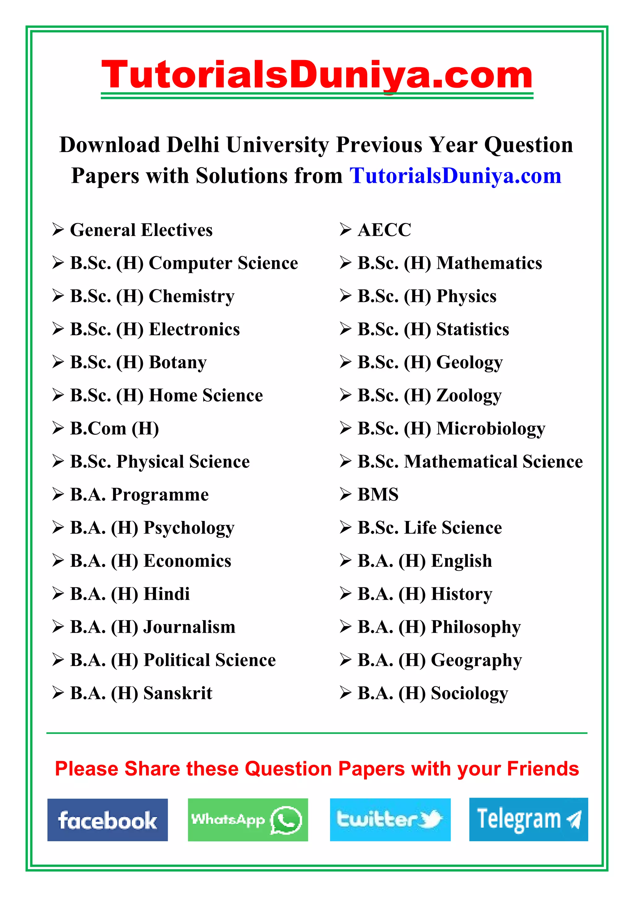 TutorialsDuniya.com
Download Delhi University Previous Year Question
Papers with Solutions from TutorialsDuniya.com
 General Electives  AECC
 B.Sc. (H) Computer Science  B.Sc. (H) Mathematics
 B.Sc. (H) Chemistry  B.Sc. (H) Physics
 B.Sc. (H) Electronics  B.Sc. (H) Statistics
 B.Sc. (H) Botany  B.Sc. (H) Geology
 B.Sc. (H) Home Science  B.Sc. (H) Zoology
 B.Com (H)  B.Sc. (H) Microbiology
 B.Sc. Physical Science  B.Sc. Mathematical Science
 B.A. Programme  BMS
 B.A. (H) Psychology  B.Sc. Life Science
 B.A. (H) Economics  B.A. (H) English
 B.A. (H) Hindi  B.A. (H) History
 B.A. (H) Journalism  B.A. (H) Philosophy
 B.A. (H) Political Science  B.A. (H) Geography
 B.A. (H) Sanskrit  B.A. (H) Sociology
Please Share these Question Papers with your Friends
 