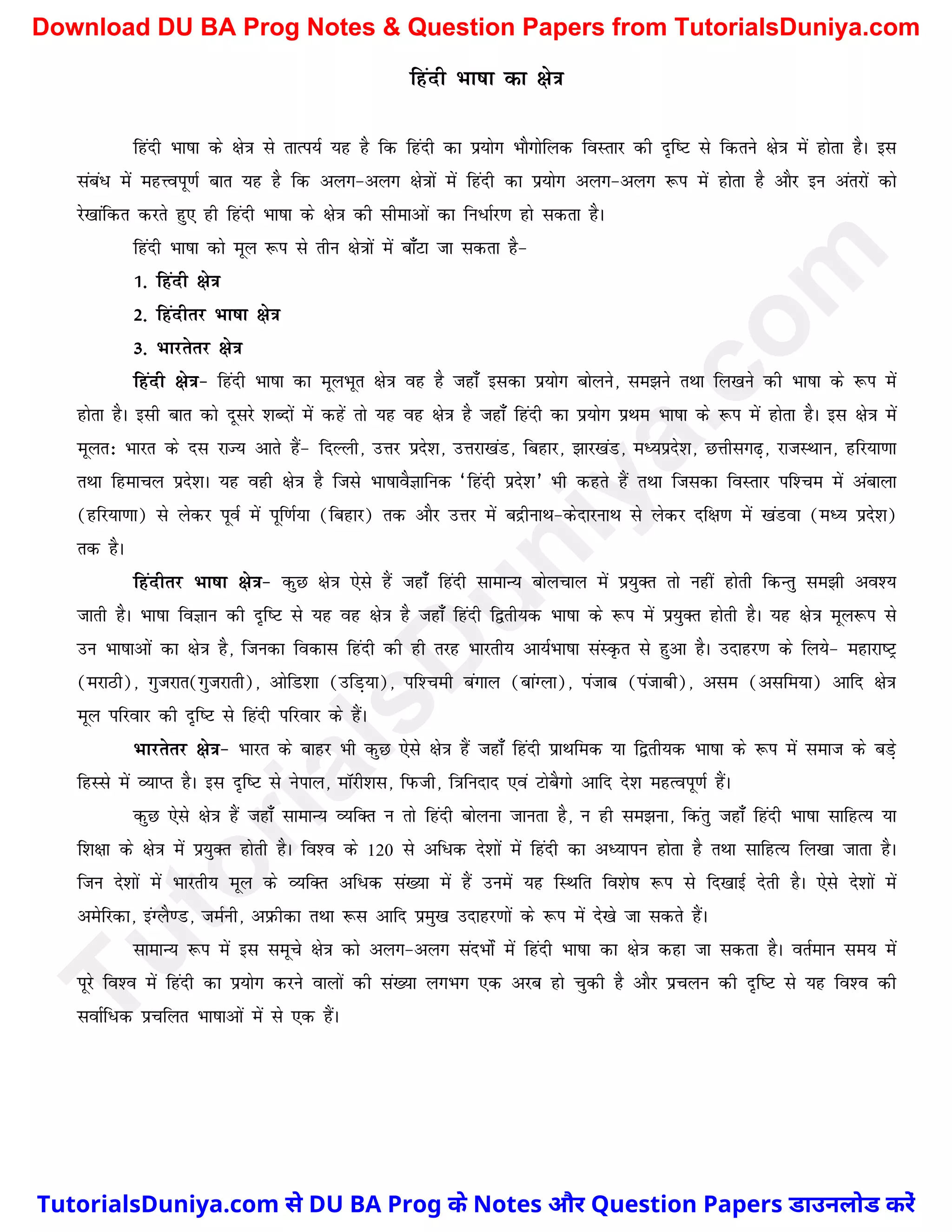 fganh Hkk"kk dk {ks=k
fganh Hkk"kk ds {ks=k ls rkRi;Z ;g gS fd fganh dk iz;ksx HkkSxksfyd foLrkj dh n`f"V ls fdrus {ks=k esa gksrk gSA bl
laca/ esa egÙoiw.kZ ckr ;g gS fd vyx&vyx {ks=kksa esa fganh dk iz;ksx vyx&vyx :i esa gksrk gS vkSj bu varjksa dks
js[kkafdr djrs gq, gh fganh Hkk"kk ds {ks=k dh lhekvksa dk fu/kZj.k gks ldrk gSA
fganh Hkk"kk dks ewy :i ls rhu {ks=kksa esa ck¡Vk tk ldrk gS&
1- fganh {ks=k
2- fganhrj Hkk"kk {ks=k
3- Hkkjrsrj {ks=k
fganh {ks=k& fganh Hkk"kk dk ewyHkwr {ks=k og gS tgk¡ bldk iz;ksx cksyus] le>us rFkk fy[kus dh Hkk"kk ds :i esa
gksrk gSA blh ckr dks nwljs 'kCnksa esa dgas rks ;g og {ks=k gS tgk¡ fganh dk iz;ksx izFke Hkk"kk ds :i esa gksrk gSA bl {ks=k esa
ewyr% Hkkjr ds nl jkT; vkrs gSa& fnYyh] mÙkj izns'k] mÙkjk[kaM] fcgkj] >kj[kaM] eè;izns'k] NÙkhlx<+] jktLFkku] gfj;k.kk
rFkk fgekpy izns'kA ;g ogh {ks=k gS ftls Hkk"kkoSKkfud ^fganh izns'k* Hkh dgrs gSa rFkk ftldk foLrkj if'pe esa vackyk
(gfj;k.kk) ls ysdj iwoZ esa iwf.kZ;k (fcgkj) rd vkSj mÙkj esa cnzhukFk&dsnkjukFk ls ysdj nf{k.k esa [kaMok (eè; izns'k)
rd gSA
fganhrj Hkk"kk {ks=k& dqN {ks=k ,sls gSa tgk¡ fganh lkekU; cksypky esa iz;qDr rks ugha gksrh fdUrq le>h vo';
tkrh gSA Hkk"kk foKku dh n`f"V ls ;g og {ks=k gS tgk¡ fganh f}rh;d Hkk"kk ds :i esa iz;qDr gksrh gSA ;g {ks=k ewy:i ls
mu Hkk"kkvksa dk {ks=k gS] ftudk fodkl fganh dh gh rjg Hkkjrh; vk;ZHkk"kk laLÑr ls gqvk gSA mnkgj.k ds fy;s& egkjk"Vª
(ejkBh)] xqtjkr(xqtjkrh)] vksfM'kk (mfM+;k)] if'peh caxky (ckaXyk)] iatkc (iatkch)] vle (vlfe;k) vkfn {ks=k
ewy ifjokj dh n`f"V ls fganh ifjokj ds gSaA
Hkkjrsrj {ks=k& Hkkjr ds ckgj Hkh dqN ,sls {ks=k gSa tgk¡ fganh izkFkfed ;k f}rh;d Hkk"kk ds :i esa lekt ds cM+s
fgLLks esa O;kIr gSA bl n`f"V ls usiky] ekWjh'kl] fiQth] f=kfunkn ,oa VkscSxks vkfn ns'k egRoiw.kZ gSaA
dqN ,sls {ks=k gSa tgk¡ lkekU; O;fDr u rks fganh cksyuk tkurk gS] u gh le>uk] fdarq tgk¡ fganh Hkk"kk lkfgR; ;k
f'k{kk ds {ks=k esa iz;qDr gksrh gSA fo'o ds 120 ls vf/d ns'kksa esa fganh dk vè;kiu gksrk gS rFkk lkfgR; fy[kk tkrk gSA
ftu ns'kksa esa Hkkjrh; ewy ds O;fDr vf/d la[;k esa gSa muesa ;g fLFkfr fo'ks"k :i ls fn[kkbZ nsrh gSA ,sls ns'kksa esa
vesfjdk] baXyS.M] teZuh] vizQhdk rFkk :l vkfn izeq[k mnkgj.kksa ds :i esa ns[ks tk ldrs gSaA
lkekU; :i esa bl lewps {ks=k dks vyx&vyx lanHkkZsa esa fganh Hkk"kk dk {ks=k dgk tk ldrk gSA orZeku le; esa
iwjs fo'o esa fganh dk iz;ksx djus okyksa dh la[;k yxHkx ,d vjc gks pqdh gS vkSj izpyu dh n`f"V ls ;g fo'o dh
lokZf/d izpfyr Hkk"kkvksa esa ls ,d gSaA
T
u
t
o
r
i
a
l
s
D
u
n
i
y
a
.
c
o
m
TutorialsDuniya.com से DU BA Prog के Notes और Question Papers डाउनलोड करें
Download DU BA Prog Notes & Question Papers from TutorialsDuniya.com
 