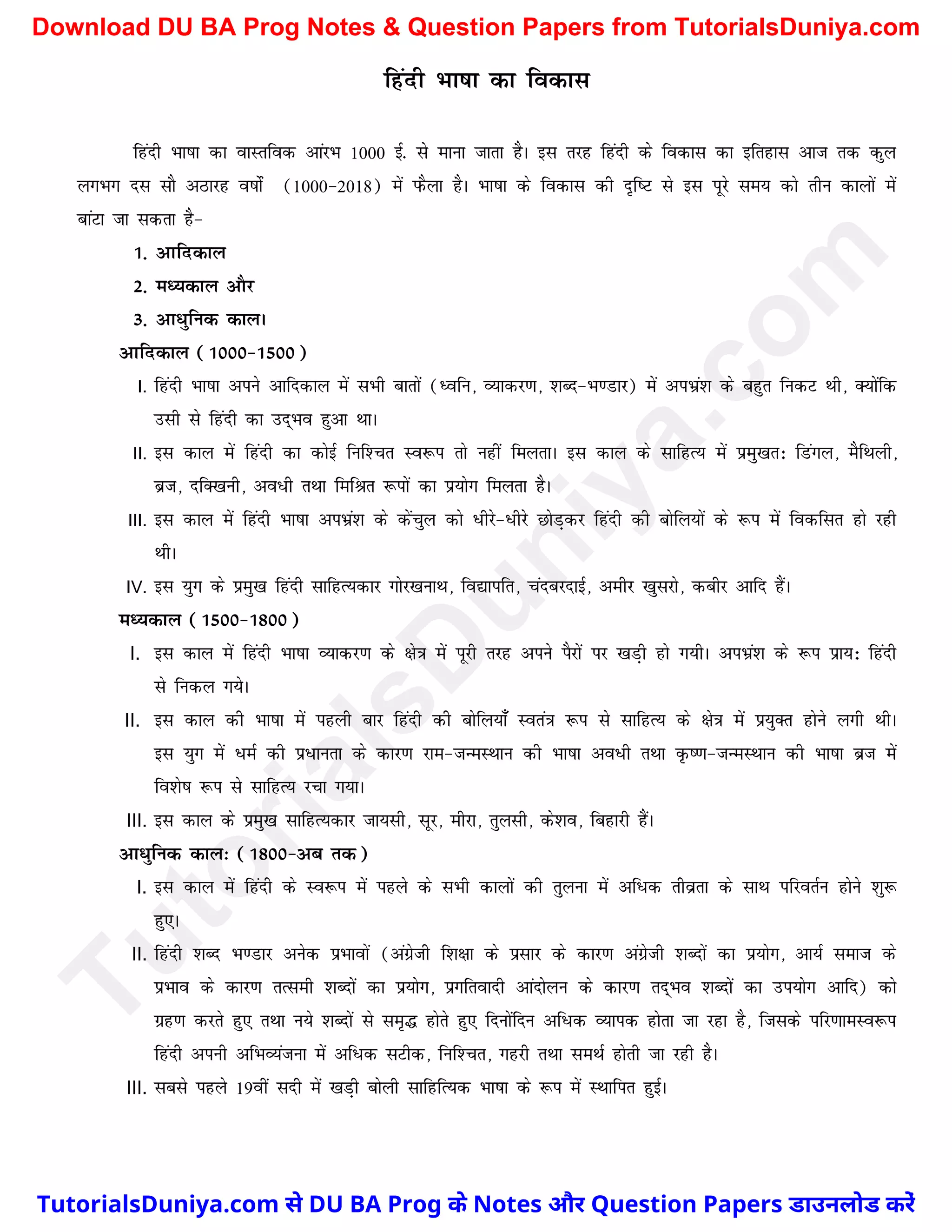 fganh Hkk"kk dk fodkl
fganh Hkk"kk dk okLrfod vkajHk 1000 bZ- ls ekuk tkrk gSA bl rjg fganh ds fodkl dk bfrgkl vkt rd dqy
yxHkx nl lkS vBkjg o"kksZa (1000&2018) esa iQSyk gSA Hkk"kk ds fodkl dh n`f"V ls bl iwjs le; dks rhu dkyksa esa
ckaVk tk ldrk gS&
1- vkfndky
2- eè;dky vkSj
3- vk/qfud dkyA
vkfndky (1000&1500)
I. fganh Hkk"kk vius vkfndky esa lHkh ckrksa (èofu] O;kdj.k] 'kCn&Hk.Mkj) esa viHkza'k ds cgqr fudV Fkh] D;ksafd
mlh ls fganh dk mn~Hko gqvk FkkA
II. bl dky esa fganh dk dksbZ fuf'pr Lo:i rks ugha feyrkA bl dky ds lkfgR; esa izeq[kr% fMaxy] eSfFkyh]
czt] nfD[kuh] vo/h rFkk fefJr :iksa dk iz;ksx feyrk gSA
III. bl dky esa fganh Hkk"kk viHkza'k ds dsapqy dks /hjs&/hjs NksM+dj fganh dh cksfy;ksa ds :i esa fodflr gks jgh
FkhA
IV. bl ;qx ds izeq[k fganh lkfgR;dkj xksj[kukFk] fo|kifr] pancjnkbZ] vehj [kqljks] dchj vkfn gSaA
eè;dky (1500&1800)
I. bl dky esa fganh Hkk"kk O;kdj.k ds {ks=k esa iwjh rjg vius iSjksa ij [kM+h gks x;hA viHkza'k ds :i izk;% fganh
ls fudy x;sA
II. bl dky dh Hkk"kk esa igyh ckj fganh dh cksfy;k¡ Lora=k :i ls lkfgR; ds {ks=k esa iz;qDr gksus yxh FkhA
bl ;qx esa /eZ dh iz/kurk ds dkj.k jke&tUeLFkku dh Hkk"kk vo/h rFkk Ñ".k&tUeLFkku dh Hkk"kk czt esa
fo'ks"k :i ls lkfgR; jpk x;kA
III. bl dky ds izeq[k lkfgR;dkj tk;lh] lwj] ehjk] rqylh] ds'ko] fcgkjh gSaA
vk/qfud dky% (1800&vc rd)
I. bl dky esa fganh ds Lo:i esa igys ds lHkh dkyksa dh rqyuk eas vf/d rhozrk ds lkFk ifjorZu gksus 'kq:
gq,A
II. fganh 'kCn Hk.Mkj vusd izHkkoksa (vaxzsth f'k{kk ds izlkj ds dkj.k vaxzsth 'kCnksa dk iz;ksx] vk;Z lekt ds
izHkko ds dkj.k rRleh 'kCnksa dk iz;ksx] izxfroknh vkanksyu ds dkj.k rn~Hko 'kCnksa dk mi;ksx vkfn) dks
xzg.k djrs gq, rFkk u;s 'kCnksa ls le`¼ gksrs gq, fnuksafnu vf/d O;kid gksrk tk jgk gS] ftlds ifj.kkeLo:i
fganh viuh vfHkO;atuk esa vf/d lVhd] fuf'pr] xgjh rFkk leFkZ gksrh tk jgh gSA
III. lcls igys 19oha lnh esa [kM+h cksyh lkfgfR;d Hkk"kk ds :i esa LFkkfir gqbZA
T
u
t
o
r
i
a
l
s
D
u
n
i
y
a
.
c
o
m
TutorialsDuniya.com से DU BA Prog के Notes और Question Papers डाउनलोड करें
Download DU BA Prog Notes & Question Papers from TutorialsDuniya.com
 