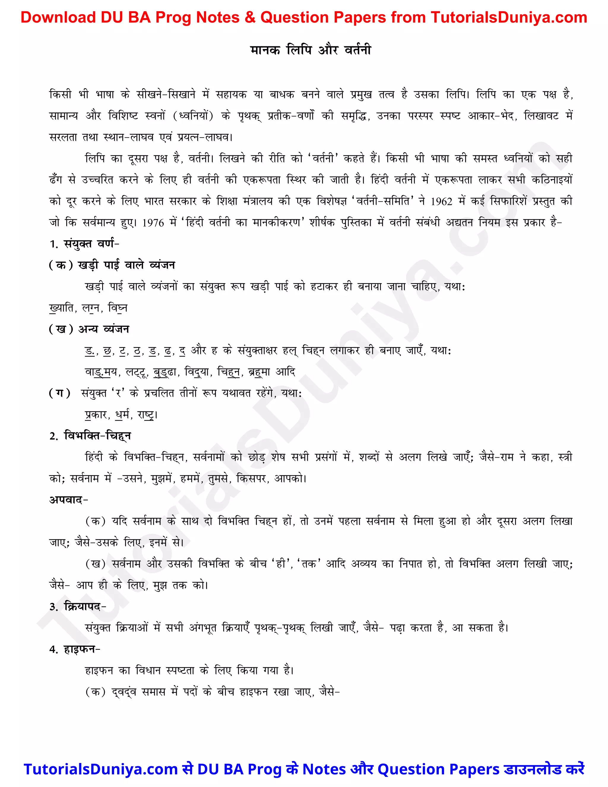 ekud fyfi vkSj orZuh
fdlh Hkh Hkk"kk ds lh[kus&fl[kkus esa lgk;d ;k ck/d cuus okys izeq[k rRo gS mldk fyfiA fyfi dk ,d i{k gS]
lkekU; vkSj fof'k"V Louksa (èofu;ksa) ds i`Fkd~ izrhd&o.kksZsa dh le`f¼] mudk ijLij LIk"V vkdkj&Hksn] fy[kkoV esa
ljyrk rFkk LFkku&yk?ko ,oa iz;Ru&yk?koA
fyfi dk nwljk i{k gS] orZuhA fy[kus dh jhfr dks ^orZuh* dgrs gSaA fdlh Hkh Hkk"kk dh leLr èofu;ksa dks lgh
<¡x ls mPpfjr djus ds fy, gh orZuh dh ,d:irk fLFkj dh tkrh gSA fganh orZuh esa ,d:irk ykdj lHkh dfBukb;ksa
dks nwj djus ds fy, Hkkjr ljdkj ds f'k{kk ea=kky; dh ,d fo'ks"kK ^orZuh&lfefr* us 1962 esa dbZ fliQkfj'ksa izLrqr dh
tks fd loZekU; gq,A 1976 esa ^fganh orZuh dk ekudhdj.k* 'kh"kZd iqfLrdk esa orZuh laca/h v|ru fu;e bl izdkj gS&
1- la;qDr o.kZ&
(d) [kM+h ikbZ okys O;atu
[kM+h ikbZ okys O;atuksa dk la;qDr :i [kM+h ikbZ dks gVkdj gh cuk;k tkuk pkfg,] ;Fkk%
[;kfr] yXu] fo?u
([k) vU; O;atu
M-] N] V] B] M] <] n vkSj g ds la;qDrk{kj gy~ fpg~u yxkdj gh cuk, tk,¡] ;Fkk%
okM~-e;] yV~Vw] cqM~<k] fon~;k] fpg~u] czg~ek vkfn
(x) la;qDr ^j* ds izpfyr rhuksa :i ;Fkkor jgsaxs] ;Fkk%
izdkj] /eZ] jk"VªA
2- foHkfDr&fpg~u
fganh ds foHkfDr&fpg~u] loZukeksa dks NksM+ 'ks"k lHkh izlaxksa esa] 'kCnksa ls vyx fy[ks tk,¡_ tSls&jke us dgk] L=kh
dks_ loZuke esa &mlus] eq>esa] geesa] rqEkls] fdlij] vkidksA
viokn&
(d) ;fn loZuke ds lkFk nks foHkfDr fpg~u gksa] rks muesa igyk loZuke ls feyk gqvk gks vkSj nwljk vyx fy[kk
tk,_ tSls&mlds fy,] buesa lsA
([k) loZuke vkSj mldh foHkfDr ds chp ^gh*] ^rd* vkfn vO;; dk fuikr gks] rks foHkfDr vyx fy[kh tk,_
tSls& vki gh ds fy,] eq> rd dksA
3- fØ;kin&
la;qDr fØ;kvksa esa lHkh vaxHkwr fØ;k,¡ i`Fkd~&i`Fkd~ fy[kh tk,¡] tSls& i<+k djrk gS] vk ldrk gSA
4- gkbiQu&
gkbiQu dk fo/ku Li"Vrk ds fy, fd;k x;k gSA
(d) n~on~ao lekl esa inksa ds chp gkbiQu j[kk tk,] tSls&
T
u
t
o
r
i
a
l
s
D
u
n
i
y
a
.
c
o
m
TutorialsDuniya.com से DU BA Prog के Notes और Question Papers डाउनलोड करें
Download DU BA Prog Notes & Question Papers from TutorialsDuniya.com
 