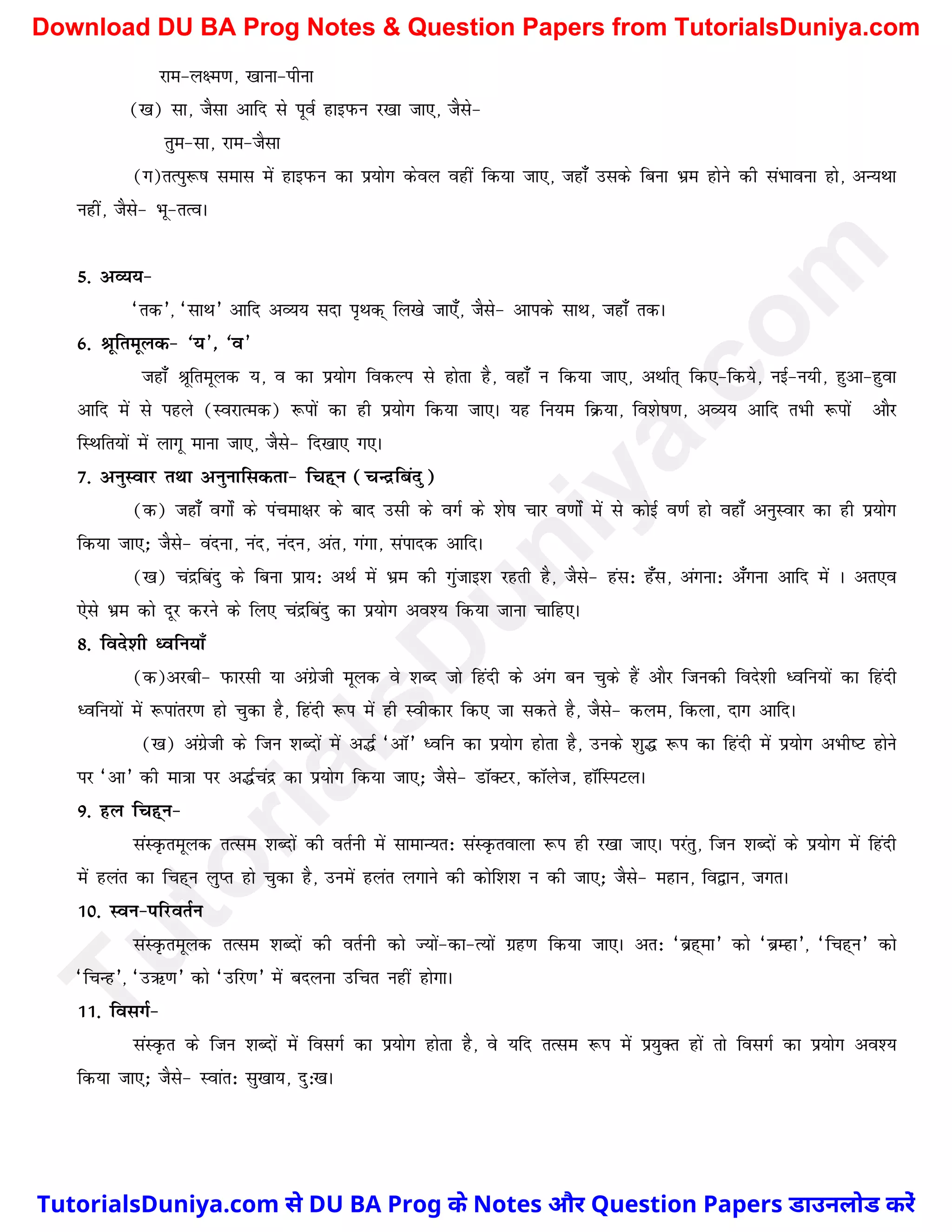jke&y{e.k] [kkuk&ihuk
([k) lk] tSlk vkfn ls iwoZ gkbiQu j[kk tk,] tSls&
rqe&lk] jke&tSlk
(x)rRiq:"k lekl esa gkbiQu dk iz;ksx dsoy ogha fd;k tk,] tgk¡ mlds fcuk Hkze gksus dh laHkkouk gks] vU;Fkk
ugha] tSls& Hkw&rRoA
5- vO;;&
^rd*] ^lkFk* vkfn vO;; lnk i`Fkd~ fy[ks tk,¡] tSls& vkids lkFk] tgk¡ rdA
6- Jwfrewyd& ^;*] ^o*
tgk¡ Jwfrewyd ;] o dk iz;ksx fodYi ls gksrk gS] ogk¡ u fd;k tk,] vFkkZr~ fd,&fd;s] ubZ&u;h] gqvk&gqok
vkfn esa ls igys (LojkRed) :iksa dk gh iz;ksx fd;k tk,A ;g fu;e fØ;k] fo'ks"k.k] vO;; vkfn rHkh :iksa vkSj
fLFkfr;ksa esa ykxw ekuk tk,] tSls& fn[kk, x,A
7- vuqLokj rFkk vuqukfldrk& fpg~u (pUnzfcanq)
(d) tgk¡ oxksZa ds iapek{kj ds ckn mlh ds oxZ ds 'ks"k pkj o.kksZa esa ls dksbZ o.kZ gks ogk¡ vuqLokj dk gh iz;ksx
fd;k tk,_ tSls& oanuk] uan] uanu] var] xaxk] laiknd vkfnA
([k) panzfcanq ds fcuk izk;% vFkZ esa Hkze dh xqatkb'k jgrh gS] tSls& gal% g¡l] vaxuk% v¡xuk vkfn esa A vr,o
,sls Hkze dks nwj djus ds fy, panzfcanq dk iz;ksx vo'; fd;k tkuk pkfg,A
8- fons'kh èofu;k¡
(d)vjch& iQkjlh ;k vaxzsth ewyd os 'kCn tks fganh ds vax cu pqds gSa vkSj ftudh fons'kh èofu;ksa dk fganh
èofu;ksa esa :ikarj.k gks pqdk gS] fganh :i esa gh Lohdkj fd, tk ldrs gS] tSls& dye] fdyk] nkx vkfnA
([k) vaxzsth ds ftu 'kCnksa esa v¼Z ^vkW* èofu dk iz;ksx gksrk gS] muds 'kq¼ :i dk fganh esa iz;ksx vHkh"V gksus
ij ^vk* dh ek=kk ij v¼Zpanz dk iz;ksx fd;k tk,_ tSls& MkWDVj] dkWyst] gkWfLiVyA
9- gy fpg~u&
laLÑrewyd rRle 'kCnksa dh orZuh esa lkekU;r% laLÑrokyk :i gh j[kk tk,A ijarq] ftu 'kCnksa ds iz;ksx esa fganh
esa gyar dk fpg~u yqIr gks pqdk gS] muesa gyar yxkus dh dksf'k'k u dh tk,_ tSls& egku] fo}ku] txrA
10- Lou&ifjorZu
laLÑrewyd rRle 'kCnksa dh orZuh dks T;ksa&dk&R;ksa xzg.k fd;k tk,A vr% ^czg~ek* dks ^czEgk*] ^fpg~u* dks
^fPkUg*] ^mÍ.k* dks ^mfj.k* esa cnyuk mfpr ugha gksxkA
11- folxZ&
laLÑr ds ftu 'kCnksa esa folxZ dk iz;ksx gksrk gS] os ;fn rRle :i esa iz;qDr gksa rks folxZ dk iz;ksx vo';
fd;k tk,_ tSls& Lokar% lq[kk;] nq%[kA
T
u
t
o
r
i
a
l
s
D
u
n
i
y
a
.
c
o
m
TutorialsDuniya.com से DU BA Prog के Notes और Question Papers डाउनलोड करें
Download DU BA Prog Notes & Question Papers from TutorialsDuniya.com
 