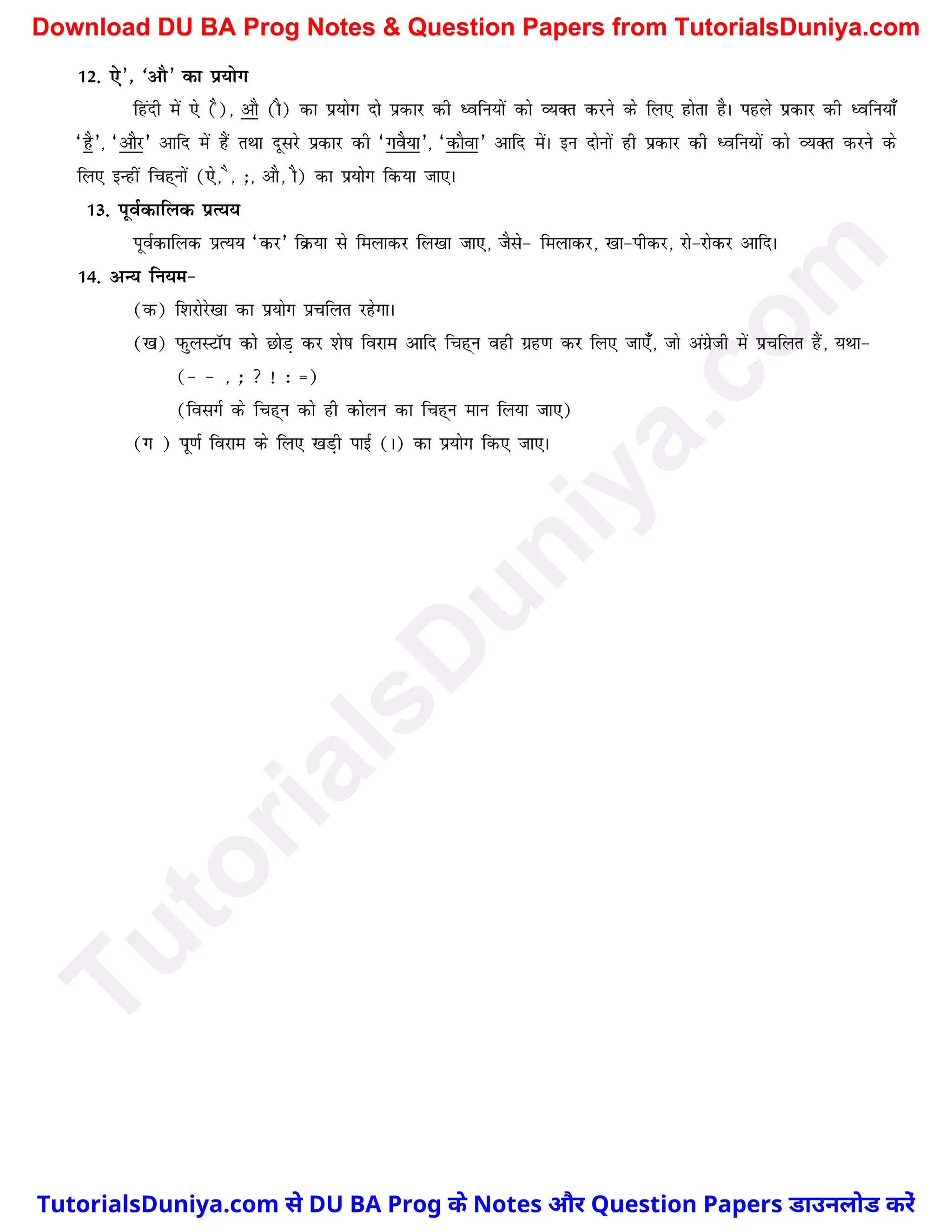 12- ,s*] ^vkS* dk iz;ksx
fganh esa ,s (S)] vkS (kS) dk iz;ksx nks izdkj dh èofu;ksa dks O;Dr djus ds fy, gksrk gSA igys izdkj dh èofu;k¡
^gS*] ^vkSj* vkfn esa gaS rFkk nwljs izdkj dh ^xoS;k*] ^dkSok* vkfn esaA bu nksuksa gh izdkj dh èofu;ksa dks O;Dr djus ds
fy, bUgha fpg~uksa (,s] S] _] vkS] kS) dk iz;ksx fd;k tk,A
13- iwoZdkfyd izR;;
iwoZdkfyd izR;; ^dj* fØ;k ls feykdj fy[kk tk,] tSls& feykdj] [kk&ihdj] jks&jksdj vkfnA
14- vU; fu;e&
(d) f'kjksjs[kk dk iz;ksx izpfyr jgsxkA
([k) iQqyLVkWi dks NksM+ dj 'ks"k fojke vkfn fpg~u ogh xzg.k dj fy, tk,¡] tks vaxzsth esa izpfyr gSa] ;Fkk&
(& & ] _  ! % ¾)
(folxZ ds fpg~u dks gh dksyu dk fpg~u eku fy;k tk,)
(x ) iw.kZ fojke ds fy, [kM+h ikbZ (A) dk iz;ksx fd, tk,A
T
u
t
o
r
i
a
l
s
D
u
n
i
y
a
.
c
o
m
TutorialsDuniya.com से DU BA Prog के Notes और Question Papers डाउनलोड करें
Download DU BA Prog Notes & Question Papers from TutorialsDuniya.com
 