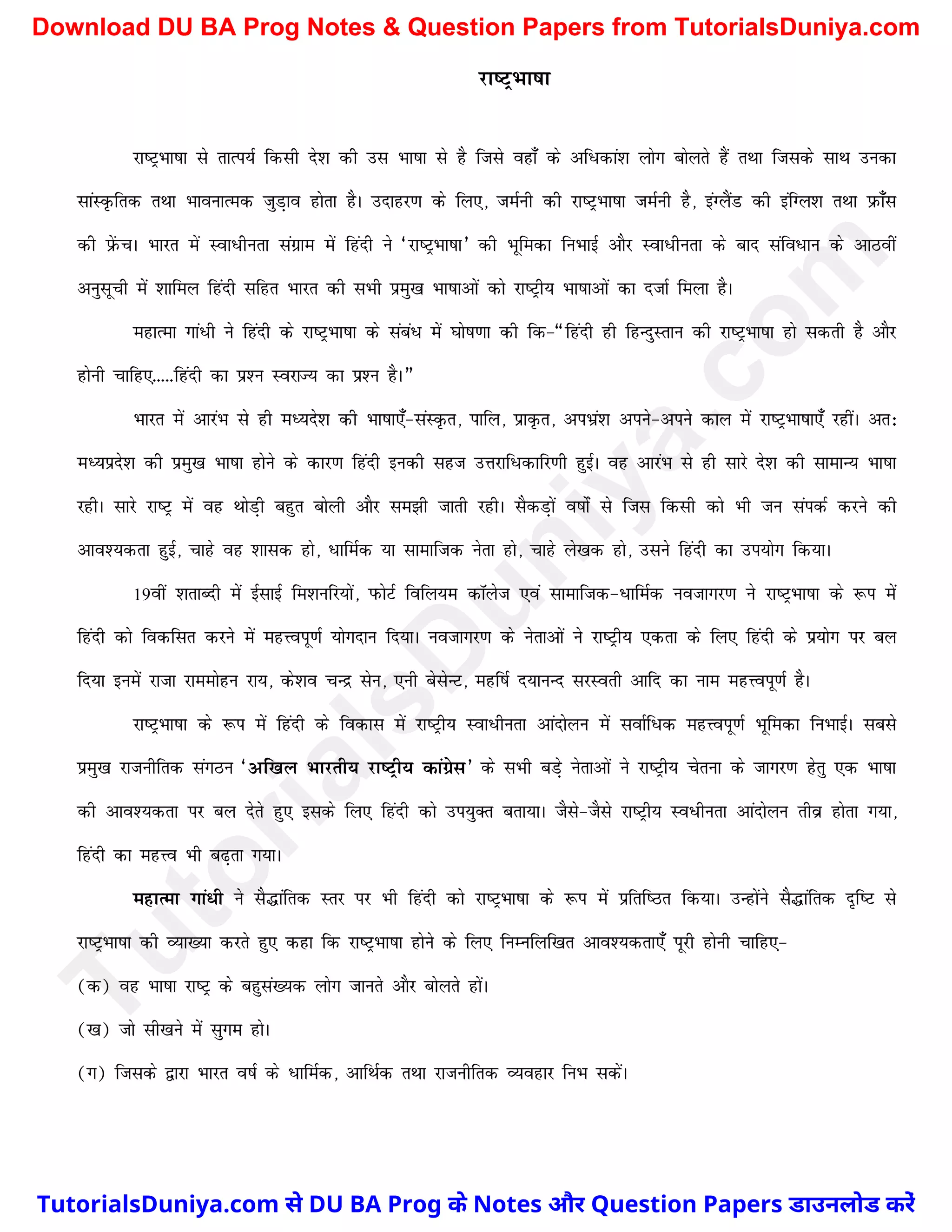 jk"VªHkk"kk
jk"VªHkk"kk ls rkRi;Z fdlh ns'k dh ml Hkk"kk ls gS ftls ogk¡ ds vf/dka'k yksx cksyrs gSa rFkk ftlds lkFk mudk
lkaLÑfrd rFkk HkkoukRed tqM+ko gksrk gSA mnkgj.k ds fy,] teZuh dh jk"VªHkk"kk teZuh gS] baXySaM dh bafXy'k rFkk izQk¡l
dh izsaQpA Hkkjr esa Lok/hurk laxzke esa fganh us ^jk"VªHkk"kk* dh Hkwfedk fuHkkbZ vkSj Lok/hurk ds ckn lafo/ku ds vkBoha
vuqlwph esa 'kkfey fganh lfgr Hkkjr dh lHkh izeq[k Hkk"kkvksa dks jk"Vªh; Hkk"kkvksa dk ntkZ feyk gSA
egkRek xka/h us fganh ds jk"VªHkk"kk ds laca/ esa ?kks"k.kk dh fd&¶fganh gh fgUnqLrku dh jk"VªHkk"kk gks ldrh gS vkSj
gksuh pkfg,-----fganh dk iz'u LojkT; dk iz'u gSA¸
Hkkjr esa vkjaHk ls gh eè;ns'k dh Hkk"kk,¡&laLÑr] ikfy] izkÑr] viHkza'k vius&vius dky esa jk"VªHkk"kk,¡ jghaA vr%
eè;izns'k dh izeq[k Hkk"kk gksus ds dkj.k fganh budh lgt mÙkjkf/dkfj.kh gqbZA og vkjaHk ls gh lkjs ns'k dh lkekU; Hkk"kk
jghA lkjs jk"Vª esa og FkksM+h cgqr cksyh vkSj le>h tkrh jghA lSdM+ksa o"kksZa ls ftl fdlh dks Hkh tu laidZ djus dh
vko';drk gqbZ] pkgs og 'kkld gks] /kfeZd ;k lkekftd usrk gks] pkgs ys[kd gks] mlus fganh dk mi;ksx fd;kA
19oha 'krkCnh esa bZlkbZ fe'kufj;ksa] iQksVZ fofy;e dkWyst ,oa lkekftd&/kfeZd uotkxj.k us jk"VªHkk"kk ds :i esa
fganh dks fodflr djus esa egÙoiw.kZ ;ksxnku fn;kA uotkxj.k ds usrkvksa us jk"Vªh; ,drk ds fy, fganh ds iz;ksx ij cy
fn;k buesa jktk jkeeksgu jk;] ds'ko pUnz lsu] ,uh cslsUV] egf"kZ n;kuUn ljLorh vkfn dk uke egÙoiw.kZ gSA
jk"VªHkk"kk ds :i esa fganh ds fodkl esa jk"Vªh; Lok/hurk vkanksyu esa lokZf/d egÙoiw.kZ Hkwfedk fuHkkbZA lcls
izeq[k jktuhfrd laxBu ^vf[ky Hkkjrh; jk"Vªh; dkaxzsl* ds lHkh cM+s usrkvksa us jk"Vªh; psruk ds tkxj.k gsrq ,d Hkk"kk
dh vko';drk ij cy nsrs gq, blds fy, fganh dks mi;qDr crk;kA tSls&tSls jk"Vªh; Lo/hurk vkanksyu rhoz gksrk x;k]
fganh dk egÙo Hkh c<+rk x;kA
egkRek xka/h us lS¼kafrd Lrj ij Hkh fganh dks jk"VªHkk"kk ds :i esa izfrf"Br fd;kA mUgksaus lS¼kafrd n`f"V ls
jk"VªHkk"kk dh O;k[;k djrs gq, dgk fd jk"VªHkk"kk gksus ds fy, fuEufyf[kr vko';drk,¡ iwjh gksuh pkfg,&
(d) og Hkk"kk jk"Vª ds cgqla[;d yksx tkurs vkSj cksyrs gksaA
([k) tks lh[kus esa lqxe gksA
(x) ftlds }kjk Hkkjr o"kZ ds /kfeZd] vkfFkZd rFkk jktuhfrd O;ogkj fuHk ldsaA
T
u
t
o
r
i
a
l
s
D
u
n
i
y
a
.
c
o
m
TutorialsDuniya.com से DU BA Prog के Notes और Question Papers डाउनलोड करें
Download DU BA Prog Notes & Question Papers from TutorialsDuniya.com
 