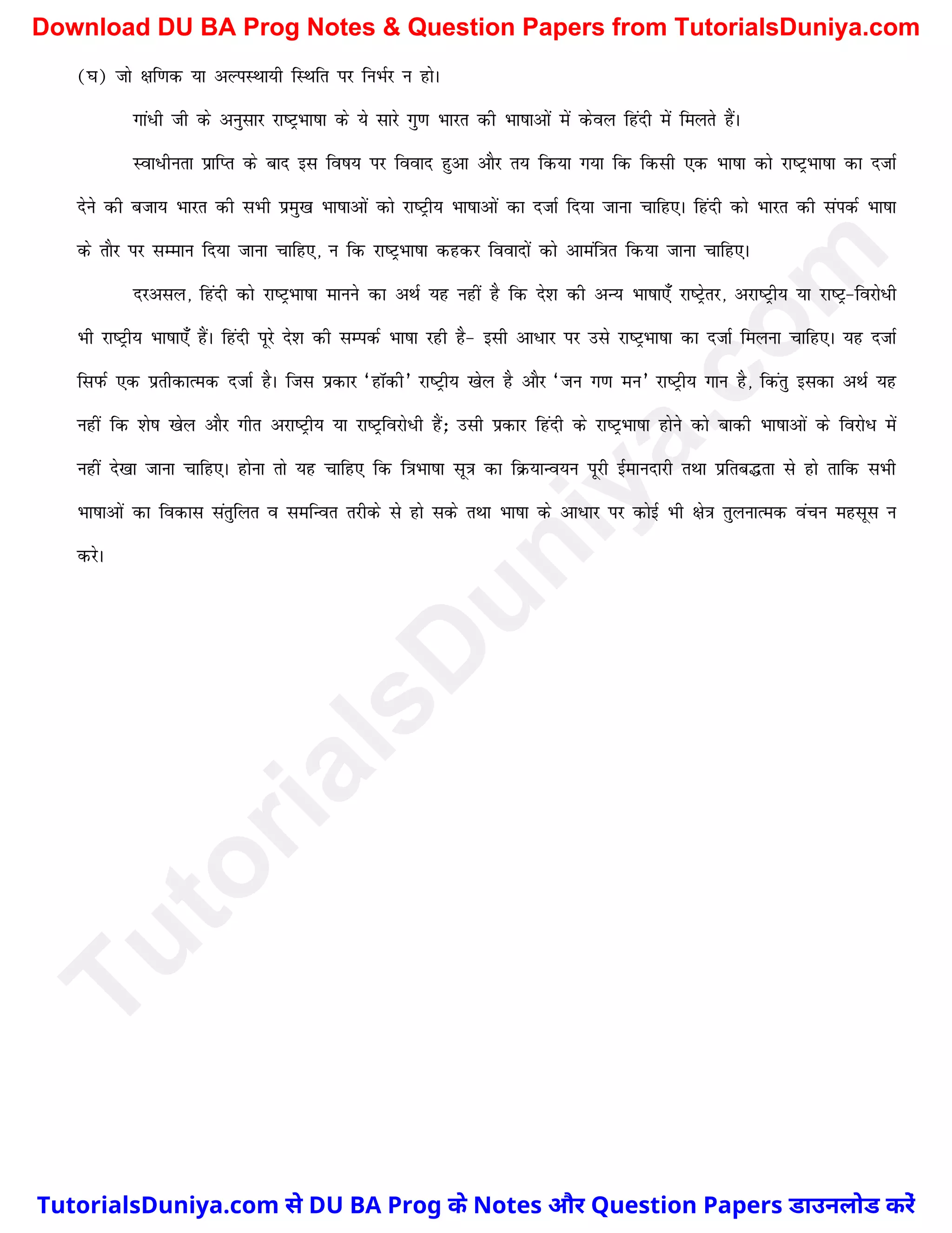 (?k) tks {kf.kd ;k vYiLFkk;h fLFkfr ij fuHkZj u gksA
xka/h th ds vuqlkj jk"VªHkk"kk ds ;s lkjs xq.k Hkkjr dh Hkk"kkvksa esa dsoy fganh eas feyrs gSaA
Lok/hurk izkfIr ds ckn bl fo"k; ij fookn gqvk vkSj r; fd;k x;k fd fdlh ,d Hkk"kk dks jk"VªHkk"kk dk ntkZ
nsus dh ctk; Hkkjr dh lHkh izeq[k Hkk"kkvksa dks jk"Vªh; Hkk"kkvksa dk ntkZ fn;k tkuk pkfg,A fganh dks Hkkjr dh laidZ Hkk"kk
ds rkSj ij lEeku fn;k tkuk pkfg,] u fd jk"VªHkk"kk dgdj fooknksa dks vkeaf=kr fd;k tkuk pkfg,A
njvly] fganh dks jk"VªHkk"kk ekuus dk vFkZ ;g ugha gS fd ns'k dh vU; Hkk"kk,¡ jk"Vªsrj] vjk"Vªh; ;k jk"Vª&fojks/h
Hkh jk"Vªh; Hkk"kk,¡ gSaA fganh iwjs ns'k dh lEidZ Hkk"kk jgh gS& blh vk/kj ij mls jk"VªHkk"kk dk ntkZ feyuk pkfg,A ;g ntkZ
fliQZ ,d izrhdkRed ntkZ gSA ftl izdkj ^gkWdh* jk"Vªh; [ksy gS vkSj ^tu x.k eu* jk"Vªh; xku gS] fdarq bldk vFkZ ;g
ugha fd 'ks"k [ksy vkSj xhr vjk"Vªh; ;k jk"Vªfojks/h gSa_ mlh izdkj fganh ds jk"VªHkk"kk gksus dks ckdh Hkk"kkvksa ds fojks/ esa
ugha ns[kk tkuk pkfg,A gksuk rks ;g pkfg, fd f=kHkk"kk lw=k dk fØ;kUo;u iwjh bZekunkjh rFkk izfrc¼rk ls gks rkfd lHkh
Hkk"kkvksa dk fodkl larqfyr o lefUor rjhds ls gks lds rFkk Hkk"kk ds vk/kj ij dksbZ Hkh {ks=k rqyukRed oapu eglwl u
djsA
T
u
t
o
r
i
a
l
s
D
u
n
i
y
a
.
c
o
m
TutorialsDuniya.com से DU BA Prog के Notes और Question Papers डाउनलोड करें
Download DU BA Prog Notes & Question Papers from TutorialsDuniya.com
 