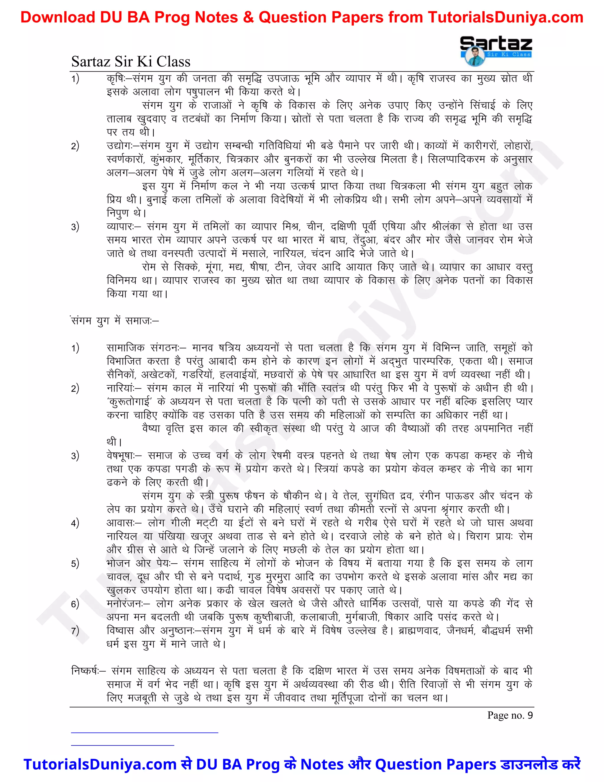 Sartaz Sir Ki Class
Page no. 9
1½ d`f"k%&laxe ;qx dh turk dh le`f) mitkÅ Hkwfe vkSj O;kikj esa FkhA d`f"k jktLo dk eq[; lzksr Fkh
blds vykok yksx Ik’kqikyu Hkh fd;k djrs FksA
laxe ;qx ds jktkvksa us d`f"k ds fodkl ds fy, vusd mik, fd, mUgksaus flapkbZ ds fy,
rkykc [kqnok, o rVca/kksa dk fuekZ.k fd;kA lzksrksa ls irk pyrk gS fd jkT; dh le`) Hkwfe dh le`f)
ij r; FkhA
2½ m|ksx%&laxe ;qx esa m|ksx lEcU/kh xfrfof/k;ka Hkh cMs iSekus ij tkjh FkhA dkO;ksa esa dkjhxjksa] yksgkjksa]
Lo.kZdkjksa] dqaHkdkj] ewfrZdkj] fp=dkj vkSj cqudjksa dk Hkh mYys[k feyrk gSA flyIikfndje ds vuqlkj
vyx&vyx is’ks esa tqMs yksx vyx&vyx xfy;ksa esa jgrs FksA
bl ;qx esa fuekZ.k dy us Hkh u;k mRd"kZ izkIr fd;k rFkk fp=dyk Hkh laxe ;qx cgqr yksd
fiz; FkhA cqukbZ dyk rfeyksa ds vykok fonsf’k;ksa esa Hkh yksdfiz; FkhA lHkh yksx vius&vius O;olk;ksa esa
fuiq.k FksA
3½ O;kikj%& laxe ;qx esa rfeyksa dk O;kikj feJ] phu] nf{k.kh iwohZ ,f’k;k vkSj Jhyadk ls gksrk Fkk ml
le; Hkkjr jkse O;kikj vius mRd"kZ ij Fkk Hkkjr esa ck?k] rsanqvk] canj vkSj eksj tSls tkuoj jkse Hksts
tkrs Fks rFkk ouLirh mRiknksa esa elkys] ukfj;y] panu vkfn Hksts tkrs FksA
jkse ls flDds] ewaxk] e|] ’kh’kk] Vhu] tsoj vkfn vk;kr fd, tkrs FksA O;kikj dk vk/kkj oLrq
fofue; FkkA O;kikj jktLo dk eq[; lzksr Fkk rFkk O;kikj ds fodkl ds fy, vusd iruksa dk fodkl
fd;k x;k FkkA
alaxe ;qx esa lekt%&
1½ lkekftd laxBu%& ekuo ’kf=; v/;;uksa ls irk pyrk gS fd laxe ;qx esa fofHkUu tkfr] lewgksa dks
foHkkftr djrk gS ijarq vkcknh de gksus ds dkj.k bu yksxksa esa vn~Hkqr ikjEifjd] ,drk FkhA lekt
lSfudksa] v[ksVdksa] xMfj;ksa] gyokbZ;ksa] eNokjksa ds is’ks ij vk/kkfjr Fkk bl ;qx esa o.kZ O;oLFkk ugha FkhA
2½ ukfj;ka%& laxe dky esa ukfj;ka Hkh iq:"kksa dh Hkk¡fr Lora= Fkh ijarq fQj Hkh os iq:"kksa ds v/khu gh FkhA
^dq:rksxkbZ* ds v/;;u ls irk pyrk gS fd iRuh dks irh ls mlds vk/kkj ij ugha cfYd blfy, I;kj
djuk pkfg, D;ksafd og mldk ifr gS ml le; dh efgykvksa dks lEifRr dk vf/kdkj ugha FkkA
oS’;k o`fRr bl dky dh Lohd`r laLFkk Fkh ijarq ;s vkt dh oS’;kvksa dh rjg viekfur ugha
FkhA
3½ os’kHkw"kk%& lekt ds mPp oxZ ds yksx js’keh oL= igurs Fks rFkk ’ks"k yksx ,d diMk dEgj ds uhps
rFkk ,d diMk IkxMh ds :Ik esa iz;ksx djrs FksA fL=;ka diMs dk iz;ksx dsoy dEgj ds uhps dk Hkkx
<dus ds fy, djrh FkhA
laxe ;qx ds L=h iq:"k QS’ku ds ’kkSdhu FksA os rsy] lqxaf/kr nzo] jaxhu ikÅMj vkSj panu ds
ysi dk iz;ksx djrs FksA m¡ps ?kjkus dh efgyk,a Lo.kZ rFkk dherh jRuksa ls viuk J`axkj djrh FkhA
4½ vkokl%& yksx xhyh eV~Vh ;k bZVksa ls cus ?kjksa esa jgrs Fks xjhc ,sls ?kjksa esa jgrs Fks tks ?kkl vFkok
ukfj;y ;k iaf[k;k [ktwj vFkok rkM ls cus gksrs FksA njokts yksgs ds cus gksrs FksA fpjkx izk;% jkse
vkSj xzhl ls vkrs Fks ftUgsa tykus ds fy, eNyh ds rsy dk iz;ksx gksrk FkkA
5½ Hkkstu vksj is;%& laxe lkfgR; esa yksxksa ds Hkkstu ds fo"k; esa crk;k x;k gS fd bl le; ds ykx
pkoy] nw/k vkSj ?kh ls cus inkFkZ] xqM eqjeqjk vkfn dk miHkksx djrs Fks blds vykok ekal vkSj e| dk
[kqydj mi;ksx gksrk FkkA d<h pkoy fo"ks’k voljksa ij idk, tkrs FksA
6½ euksjatu%& yksx vusd izdkj ds [ksy [kyrs Fks tSls vkSjrs /kkfeZd mRloksa] ikls ;k diMs dh xsan ls
viuk eu cnyrh Fkh tcfd iq:"k dq’rhckth] dykckth] eqxZckth] f’kdkj vkfn ilan djrs FksA
7½ fo’okl vkSj vuq’Bku%&laxe ;qx esa /keZ ds ckjs esa fo’ks"k mYys[k gSA czkã.kokn] tSu/keZ] ckS)/keZ lHkh
/keZ bl ;qx esa ekus tkrs FksA
fu"d"kZ%& laxe lkfgR; ds v/;;u ls irk pyrk gS fd nf{k.k Hkkjr esa ml le; vusd fo"kerkvksa ds ckn Hkh
lekt esa oxZ Hksn ugha FkkA d`f"k bl ;qx esa vFkZO;oLFkk dh jhM FkhA jhfr fjokt+ksa ls Hkh laxe ;qx ds
fy, etcwrh ls tqMs Fks rFkk bl ;qx esa thookn rFkk ewfrZiwtk nksuksa dk pyu FkkA
T
u
t
o
r
i
a
l
s
D
u
n
i
y
a
.
c
o
m
TutorialsDuniya.com से DU BA Prog के Notes और Question Papers डाउनलोड करें
Download DU BA Prog Notes & Question Papers from TutorialsDuniya.com
 