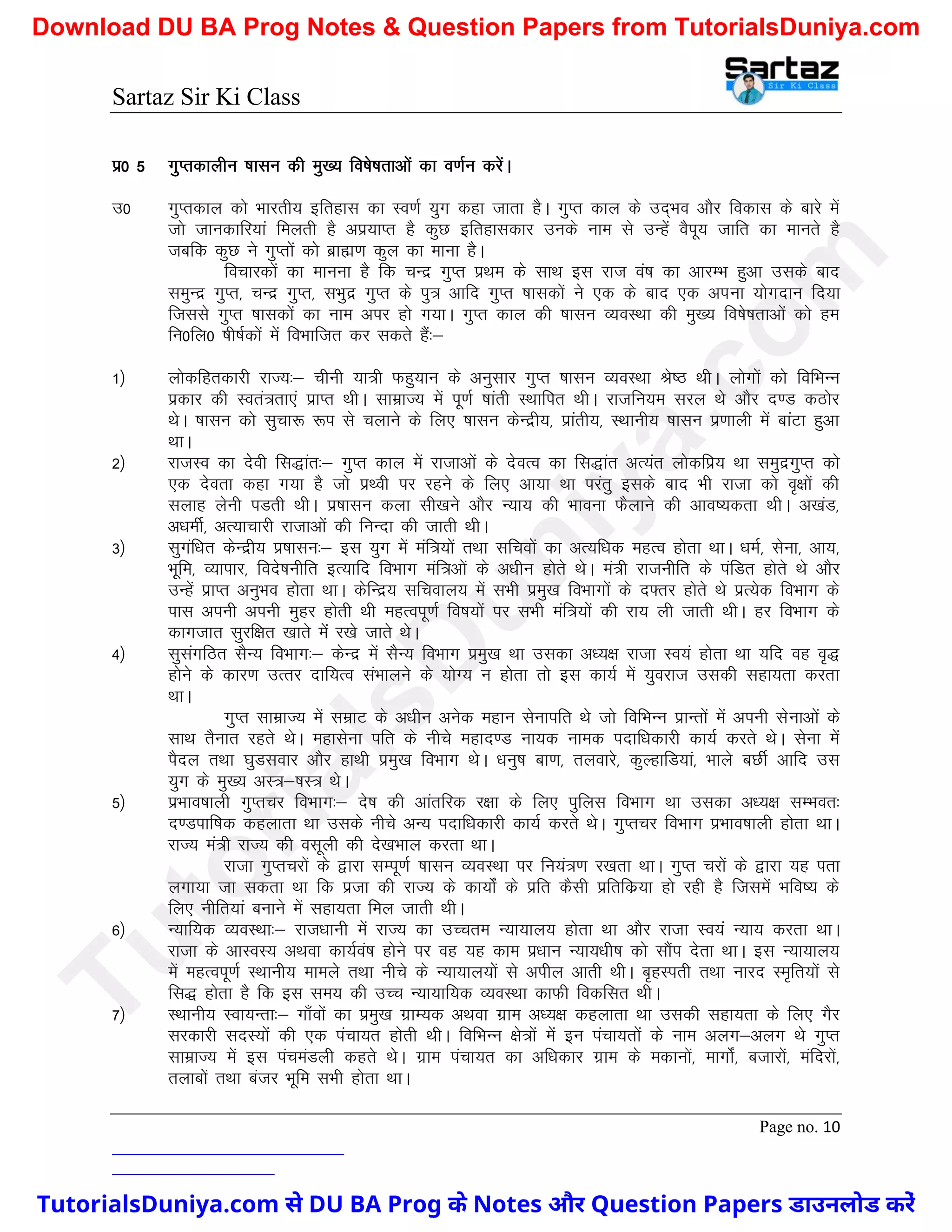 Sartaz Sir Ki Class
Page no. 10
iz0 5 xqIrdkyhu ’kklu dh eq[; fo’ks"krkvksa dk o.kZu djsaA
m0 xqIrdky dks Hkkjrh; bfrgkl dk Lo.kZ ;qx dgk tkrk gSA xqIr dky ds mn~Hko vkSj fodkl ds ckjs esa
tks tkudkfj;ka feyrh gS viz;kIr gS dqN bfrgkldkj muds uke ls mUgsa oSiw; tkfr dk ekurs gS
tcfd dqN us xqIrksa dks czkã.k dqy dk ekuk gSA
fopkjdksa dk ekuuk gS fd pUnz xqIr izFke ds lkFk bl jkTk oa’k dk vkjEHk gqvk mlds ckn
leqUnz xqIr] pUnz xqIr] lHkqnz xqIr ds iq= vkfn xqIr ’kkldksa us ,d ds ckn ,d viuk ;ksxnku fn;k
ftlls xqIr ’kkldksa dk uke vij gks x;kA xqIr dky dh ’kklu O;oLFkk dh eq[; fo’ks"krkvksa dks ge
fu0fy0 ’kh"kZdksa esa foHkkftr dj ldrs gSa%&
1½ yksdfgrdkjh jkT;%& phuh ;k=h Qgq;ku ds vuqlkj xqIr ’kklu O;oLFkk Js"B FkhA yksxksa dks fofHkUu
izdkj dh Lora=rk,a izkIr FkhA lkezkT; esa iw.kZ ’kkarh LFkkfir FkhA jktfu;e ljy Fks vkSj n.M dBksj
FksA ’kklu dks lqpk: :i ls pykus ds fy, ’kklu dsUnzh;] izkarh;] LFkkuh; ’kklu iz.kkyh esa ckaVk gqvk
FkkA
2½ jktLo dk nsoh fl)kar%& xqIr dky esa jktkvksa ds nsoRo dk fl)kar vR;ar yksdfiz; Fkk leqnzxqIr dks
,d nsork dgk x;k gS tks izFoh ij jgus ds fy, vk;k Fkk ijarq blds ckn Hkh jktk dks o`{kksa dh
lykg ysuh iMrh FkhA iz’kklu dyk lh[kus vkSj U;k; dh Hkkouk QSykus dh vko’;drk FkhA v[kaM]
v/kehZ] vR;kpkjh jktkvksa dh fuUnk dh tkrh FkhA
3½ lqxaf/kr dsUnzh; iz’kklu%& bl ;qx esa eaf=;ksa rFkk lfpoksa dk vR;f/kd egRo gksrk FkkA /kEkZ] lsuk] vk;]
Hkwfe] O;kikj] fons’kuhfr bR;kfn foHkkx eaf=vksa ds v/khu gksrs FksA ea=h jktuhfr ds iafMr gksrs Fks vkSj
mUgsa izkIr vuqHko gksrk FkkA dsfUnz; lfpoky; esa lHkh izeq[k foHkkxksa ds n¶rj gksrs Fks izR;sd foHkkx ds
ikl viuh viuh eqgj gksrh Fkh egRoiw.kZ fo"k;ksa ij lHkh eaf=;ksa dh jk; yh tkrh FkhA gj foHkkx ds
dkxtkr lqjf{kr [kkrs esa j[ks tkrs FksA
4½ lqlaxfBr lSU; foHkkx%& dsUnz esa lSU; foHkkx izeq[k Fkk mldk v/;{k jktk Lo;a gksrk Fkk ;fn og o`)
gksus ds dkj.k mRrj nkf;Ro laHkkyus ds ;ksX; u gksrk rks bl dk;Z esa ;qojkt mldh lgk;rk djrk
FkkA
xqIr lkezkT; esa lezkV ds v/khu vusd egku lsukifr Fks tks fofHkUu izkUrksa esa viuh lsukvksa ds
lkFk rSukr jgrs FksA egklsuk ifr ds uhps egkn.M uk;d uked inkf/kdkjh dk;Z djrs FksA lsuk esa
iSny rFkk ?kqMlokj vkSj gkFkh izeq[k foHkkx FksA /kuq"k ck.k] ryokjs] dqYgkfM;ka] Hkkys cNhZ vkfn ml
;qx ds eq[; vL=&’kL= FksA
5½ izHkko’kkyh xqIrpj foHkkx%& ns’k dh vkarfjd j{kk ds fy, iqfyl foHkkx Fkk mldk v/;{k lEHkor%
n.Mikf’kd dgykrk Fkk mlds uhps vU; inkf/kdkjh dk;Z djrs FksA xqIrpj foHkkx izHkko’kkyh gksrk FkkA
jkT; ea=h jkT; dh olwyh dh ns[kHkky djrk FkkA
jktk xqIrpjksa ds }kjk lEiw.kZ ’kklu O;oLFkk ij fu;a=.k j[krk FkkA xqIr pjksa ds }kjk ;g irk
yxk;k tk ldrk Fkk fd iztk dh jkT; ds dk;ksZa ds izfr dSlh izfrfdz;k gks jgh gS ftlesa Hkfo"; ds
fy, uhfr;ka cukus esa lgk;rk fey tkrh FkhA
6½ U;kf;d O;oLFkk%& jkt/kkuh esa jkT; dk mPpre U;k;ky; gksrk Fkk vkSj jktk Lo;a U;k; djrk FkkA
jktk ds vkLoL; vFkok dk;Zoa’k gksus ij og ;g dke iz/kku U;k;/kh’k dks lkSai nsrk FkkA bl U;k;ky;
esa egRoiw.kZ LFkkuh; ekeys rFkk uhps ds U;k;ky;ksa ls vihy vkrh FkhA c`gLirh rFkk ukjn Le`fr;ksa ls
fl) gksrk gS fd bl le; dh mPp U;k;kf;d O;oLFkk dkQh fodflr FkhA
7½ LFkkuh; Lok;Urk%& xk¡oksa dk izeq[k xzkE;d vFkok xzke v/;{k dgykrk Fkk mldh lgk;rk ds fy, xSj
ljdkjh lnL;ksa dh ,d iapk;r gksrh FkhA fofHkUu {ks=ksa esa bu iapk;rksa ds uke vyx&vyx Fks xqIr
lkezkT; esa bl iapeaMyh dgrs FksA xzke iapk;r dk vf/kdkj xzke ds edkuksa] ekxksZa] ctkjksa] eafnjksa]
rykcksa rFkk catj Hkwfe lHkh gksrk FkkA
T
u
t
o
r
i
a
l
s
D
u
n
i
y
a
.
c
o
m
TutorialsDuniya.com से DU BA Prog के Notes और Question Papers डाउनलोड करें
Download DU BA Prog Notes & Question Papers from TutorialsDuniya.com
 