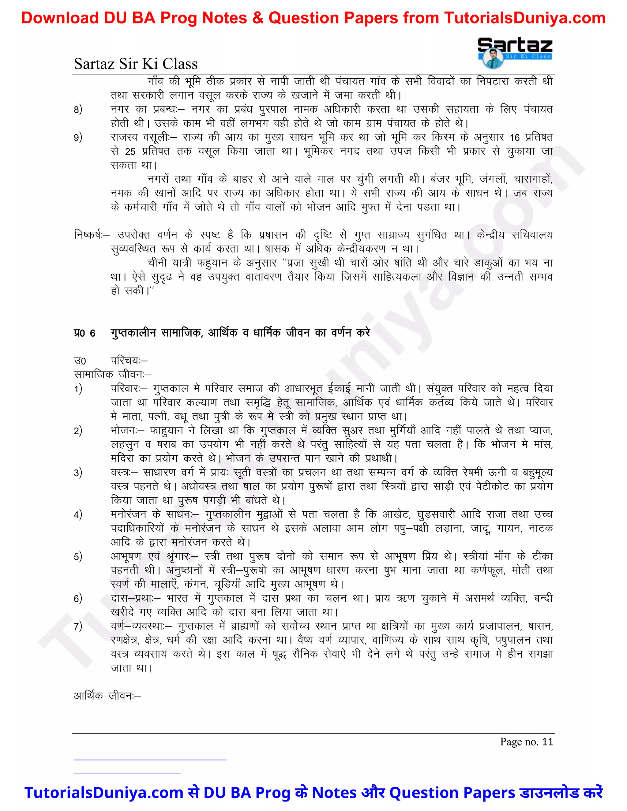 Sartaz Sir Ki Class
Page no. 11
xk¡o dh Hkwfe Bhd izdkj ls ukih tkrh Fkh iapk;r xkao ds lHkh fooknksa dk fuiVkjk djrh Fkh
rFkk ljdkjh yxku olwy djds jkT; ds [ktkus esa tek djrh FkhA
8½ uxj dk izcU/k%& uxj dk izca/k iqjiky uked vf/kdkjh djrk Fkk mldh lgk;rk ds fy, iapk;r
gksrh FkhA mlds dke Hkh ogha yxHkx ogh gksrs Fks tks dke xzke iapk;r ds gksrs FksA
9½ jkTkLo olwyh%& jkT; dh vk; dk eq[; lk/ku Hkwfe dj Fkk tks Hkwfe dj fdLe ds vuqlkj 16 izfr’kr
ls 25 izfr’kr rd olwy fd;k tkrk FkkA Hkwfedj uxn rFkk mit fdlh Hkh izdkj ls pqdk;k tk
ldrk FkkA
uxjksa rFkk xk¡o ds ckgj ls vkus okys eky ij pqaxh yxrh FkhA catj Hkwfe] taxyksa] pkjkxkgksa]
ued dh [kkuksa vkfn ij jkT; dk vf/kdkj gksrk FkkA ;s lHkh jkT; dh vk; ds lk/ku FksA tc jkT;
ds dEkZpkjh xk¡o esa tksrs Fks rks xk¡o okyksa dks Hkkstu vkfn eq¶r esa nsuk iMrk FkkA
fu"d"kZ%& mijksDr o.kZu ds Li"V gS fd iz’kklu dh n`f"V ls xqIr lkezkT; lqxaf/kr FkkA dsUnzh; lfpoky;
lqO;ofLFkr :Ik ls dk;Z djrk FkkA ’kkld esa vf/kd dsUnzh;dj.k u FkkA
phuh ;k=h Qgq;ku ds vuqlkj ^^iztk lq[kh Fkh pkjksa vksj ’kkafr Fkh vkSj pkjs Mkdqvksa dk Hk; uk
FkkA ,sls lqn`< us og mi;qDr okrkoj.k rS;kj fd;k ftlesa lkfgR;dyk vkSj foKku dh mUurh lEHko
gks ldhA**
iz0 6 xqIrdkyhu lkekftd] vkfFkZd o /kkfeZd thou dk o.kZu djs
m0 ifjp;%&
lkekftd thou%&
1½ ifjokj%& xqIrdky es ifjokj lekt dh vk/kkjHkwr bZdkbZ ekuh tkrh FkhA la;qDr ifjokj dks egRo fn;k
tkrk Fkk ifjokj dY;k.k rFkk le`f) gsrw lkekftd] vkfFkZd ,oa /kkfeZd drZO; fd;s tkrs FksA ifjokj
es ekrk] iRuh] o/kw rFkk iq=h ds :Ik es L=h dks izeq[k LFkku izkIr FkkA
2½ Hkkstu%& Qkgq;ku us fy[kk Fkk fd xqIrdky esa O;fDr lqvj rFkk eqfxZ;k¡ vkfn ugha ikyrs Fks rFkk I;kt]
yglqu o ’kjkc dk mi;ksx Hkh ugha djrs Fks ijarq lkfgR;ksa ls ;g irk pyrk gSA fd Hkkstu es ekal]
efnjk dk iz;ksx djrs FksA Hkkstu ds mijkUr iku [kkus dh izFkkFkhA
3½ oL=%& lk/kkj.k oxZ esa izk;% lwrh oL=ksa dk izpyu Fkk rFkk lEiUu oxZ ds O;fDr js’keh Åuh o cgqewY;
oL= igurs FksA v/kksoL= rFkk ’kky dk iz;ksx iq:"kksa }kjk rFkk fL=;ksa }kjk lkM+h ,oa isVhdksV dk iz;ksx
fd;k tkrk Fkk iq:"k ixM+h Hkh cka/krs FksA
4½ euksjatu ds lk/ku%& xqIrdkyhu eq}kvksa ls irk pyrk gS fd vk[ksV] ?kqM+lokjh vkfn jktk rFkk mPp
inkf/kdkfj;ksa ds euksjatu ds lk/ku Fks blds vykok vke yksx Ik’kq&i{kh yM+kuk] tknw] xk;u] ukVd
vkfn ds }kjk euksjatu djrs FksA
5½ vkHkw"k.k ,oa J`axkj%& L=h rFkk iq:"k nksuks dks leku :Ik ls vkHkw"k.k fiz; FksA L=h;ka ek¡x ds Vhdk
igurh FkhA vuq"Bkuksa esa L=h&iq:"kks dk vkHkw"k.k /kkj.k djuk ’kqHk ekuk tkrk Fkk d.kZQwy] eksrh rFkk
Lo.kZ dh ekyk,¡] daxu] pwfM;k¡ vkfn eq[; vkHkw"k.k FksA
6½ nkl&izFkk%& Hkkjr esa xqIrdky esa nkl izFkk dk pyu FkkA izk; _.k pqdkus esa vleFkZ O;fDr] cUnh
[kjhns x, O;fDr vkfn dks nkl cuk fy;k tkrk FkkA
7½ o.kZ&O;oLFkk%& xqIrdky esa czká.kksa dks loksZPp LFkku izkIr Fkk {kf=;ksa dk eq[; dk;Z iztkikyu] ’kklu]
j.k{ks=] {ks=] /keZ dh j{kk vkfn djuk FkkA oS’; o.kZ O;kikj] okf.kT; ds lkFk lkFk d`f"k] i’kqikyu rFkk
oL= O;olk; djrs FksA bl dky esa ’kw) lSfud lsok,s Hkh nsus yxs Fks ijarq mUgs lekt es ghu le>k
tkrk FkkA
vkfFkZd thou%&
T
u
t
o
r
i
a
l
s
D
u
n
i
y
a
.
c
o
m
TutorialsDuniya.com से DU BA Prog के Notes और Question Papers डाउनलोड करें
Download DU BA Prog Notes & Question Papers from TutorialsDuniya.com
 