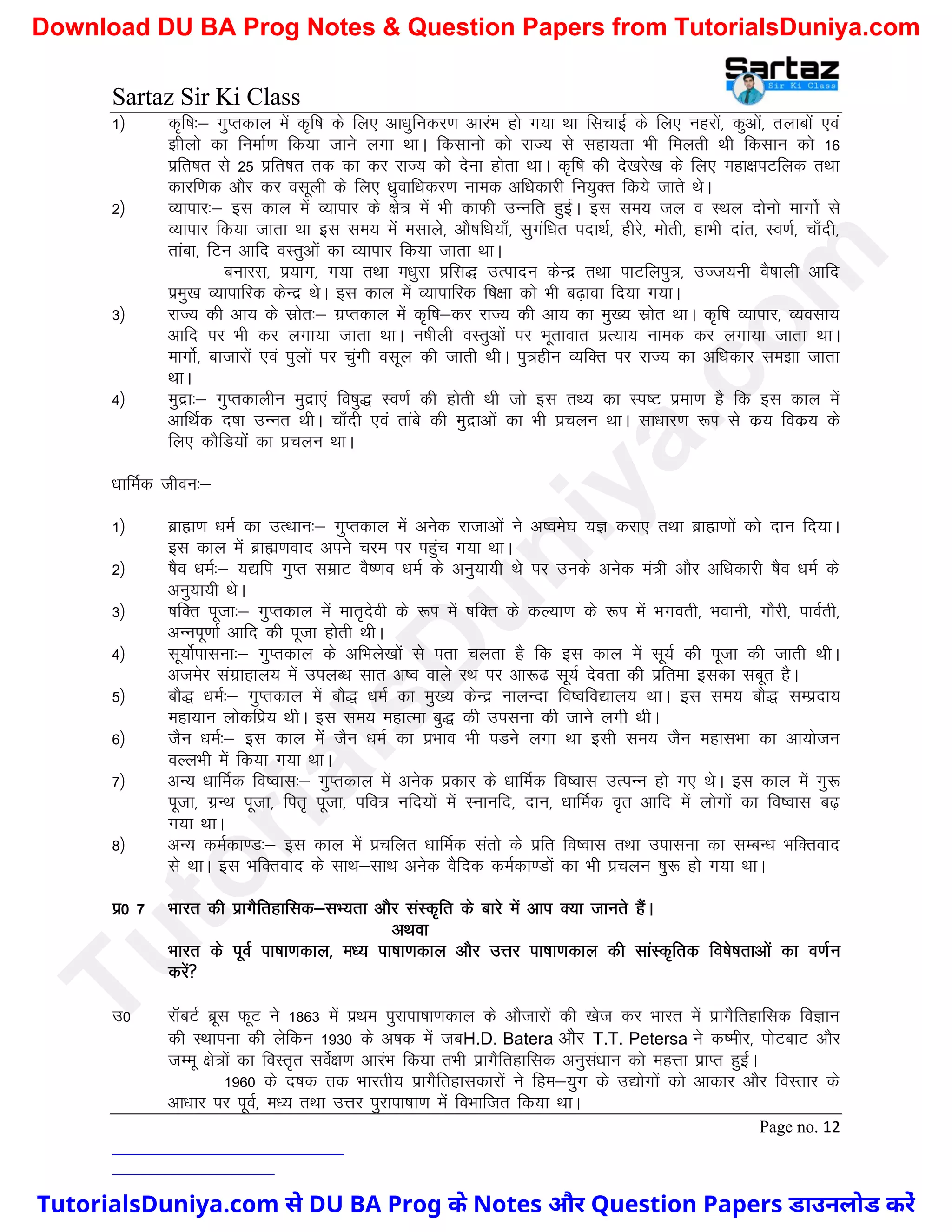 Sartaz Sir Ki Class
Page no. 12
1½ d`f"k%& xqIrdky esa d`f"k ds fy, vk/kqfudj.k vkjaHk gks x;k Fkk flpkbZ ds fy, ugjksa] dqvksa] rykcksa ,oa
>hyks dk fuekZ.k fd;k tkus yxk FkkA fdlkuks dks jkT; ls lgk;rk Hkh feyrh Fkh fdlku dks 16
izfr’kr ls 25 izfr’kr rd dk dj jkT; dks nsuk gksrk FkkA d`f"k dh ns[kjs[k ds fy, egk{kiVfyd rFkk
dkjf.kd vkSj dj olwyh ds fy, /kzqokf/kdj.k uked vf/kdkjh fu;qDr fd;s tkrs FksA
2½ O;kikj%& bl dky esa O;kikj ds {ks= esa Hkh dkQh mUufr gqbZA bl le; ty o LFky nksuks ekxksZ ls
O;kikj fd;k tkrk Fkk bl le; esa elkys] vkS"kf/k;k¡] lqxaf/kr inkFkZ] ghjs] eksrh] gkHkh nkar] Lo.kZ] pk¡nh]
rkack] fVu vkfn oLrqvksa dk O;kikj fd;k tkrk FkkA
cukjl] iz;kx] x;k rFkk e/kqjk izfl) mRiknu dsUnz rFkk ikVfyiq=] mTt;uh oS’kkyh vkfn
izeq[k O;kikfjd dsUnz FksA bl dky esa O;kikfjd f’k{kk dks Hkh c<+kok fn;k x;kA
3½ jkT; dh vk; ds lzksr%& xzIrdky esa d`f"k&dj jkT; dh vk; dk eq[; lzksr FkkA d`f"k O;kikj] O;olk;
vkfn ij Hkh dj yxk;k tkrk FkkA u’khyh oLrqvksa ij Hkwrkokr izR;k; uked dj yxk;k tkrk FkkA
ekxksZ] cktkjksa ,oa iqyksa ij pqaxh olwy dh tkrh FkhA iq=ghu O;fDr ij jkT; dk vf/kdkj le>k tkrk
FkkA
4½ eqnzk%& xqIrdkyhu eqnzk,a fo’kq) Lo.kZ dh gksrh Fkh tks bl rF; dk Li"V izek.k gS fd bl dky esa
vkfFkZd n’kk mUur FkhA pk¡nh ,oa rkacs dh eqnzkvksa dk Hkh izpyu FkkA lk/kkj.k :Ik ls dz; fodz; ds
fy, dkSfM;ksa dk izpyu FkkA
/kkfeZd thou%&
1½ czkã.k /keZ dk mRFkku%& xqIrdky esa vusd jktkvksa us v’oes?k ;K djk, RkFkk czkã.kksa dks nku fn;kA
bl dky esa czkã.kokn vius pje ij igqap x;k FkkA
2½ ’kSo /keZ%& ;|fi xqIr lezkV oS".ko /keZ ds vuq;k;h Fks ij muds vusd ea=h vkSj vf/kdkjh ’kSo /keZ ds
vuq;k;h FksA
3½ ’kfDr iwtk%& xqIrdky esa ekr`nsoh ds :Ik esa ’kfDr ds dY;k.k ds :Ik esa Hkxorh] Hkokuh] xkSjh] ikoZrh]
vUuiw.kkZ vkfn dh iwtk gksrh FkhA
4½ lw;ksZikluk%& xqIrdky ds vfHkys[kksa ls irk pyrk gS fd bl dky esa lw;Z dh iwtk dh tkrh FkhA
vtesj laxzkgky; esa miyC/k lkr v’o okys jFk ij vk:< lw;Z nsork dh izfrek bldk lcwr gSA
5½ ckS) /keZ%& xqIrdky esa ckS) /keZ dk eq[; dsUnz UkkyUnk fo’ofo|ky; FkkA bl le; ckS) lEiznk;
egk;ku yksdfiz; FkhA bl le; egkRek cq) dh miluk dh tkus yxh FkhA
6½ tSu /keZ%& bl dky esa tSu /keZ dk izHkko Hkh iMus yxk Fkk blh le; tSu egklHkk dk vk;kstu
oYyHkh esa fd;k x;k FkkA
7½ vU; /kkfeZd fo’okl%& xqIrdky esa vusd izdkj ds /kkfeZd fo’okl mRiUu gks x, FksA bl dky esa xq:
iwtk] xzUFk iwtk] fir` iwtk] ifo= ufn;ksa esa Lukufn] nku] /kkfeZd o`r vkfn esa yksxksa dk fo’okl c<+
x;k FkkA
8½ vU; deZdk.M%& bl dky esa izpfyr /kkfeZd larks ds izfr fo’okl rFkk mikluk dk lEcU/k HkfDrokn
ls FkkA bl HkfDrokn ds lkFk&lkFk vusd oSfnd deZdk.Mksa dk Hkh izpyu ’kq: gks x;k FkkA
iz0 7 Hkkjr dh izkxSfrgkfld&lH;rk vkSj laLd`fr ds ckjs esa vki D;k tkurs gSaA
vFkok
Hkkjr ds iwoZ ik"kk.kdky] e/; ik"kk.kdky vkSj mÙkj ik"kk.kdky dh lkaLd`frd fo’ks"krkvksa dk o.kZu
djsa
m0 jkWcVZ czwl QwV us 1863 esa izFke iqjkik"kk.kdky ds vkStkjksa dh [kst dj Hkkjr esa izkxSfrgkfld foKku
dh LFkkiuk dh ysfdu 1930 ds v’kd esa tcH.D. Batera vkSj T.T. Petersa us d’ehj] iksVckV vkSj
tEew {ks=ksa dk foLr`r losZ{k.k vkjaHk fd;k rHkh izkxSfrgkfld vuqla/kku dks egÙkk izkIr gqbZA
1960 ds n’kd rd Hkkjrh; izkxSfrgkldkjksa us fge&;qx ds m|ksxksa dks vkdkj vkSj foLrkj ds
vk/kkj ij iwoZ] e/; rFkk mÙkj iqjkik"kk.k esa foHkkftr fd;k FkkA
T
u
t
o
r
i
a
l
s
D
u
n
i
y
a
.
c
o
m
TutorialsDuniya.com से DU BA Prog के Notes और Question Papers डाउनलोड करें
Download DU BA Prog Notes & Question Papers from TutorialsDuniya.com
 