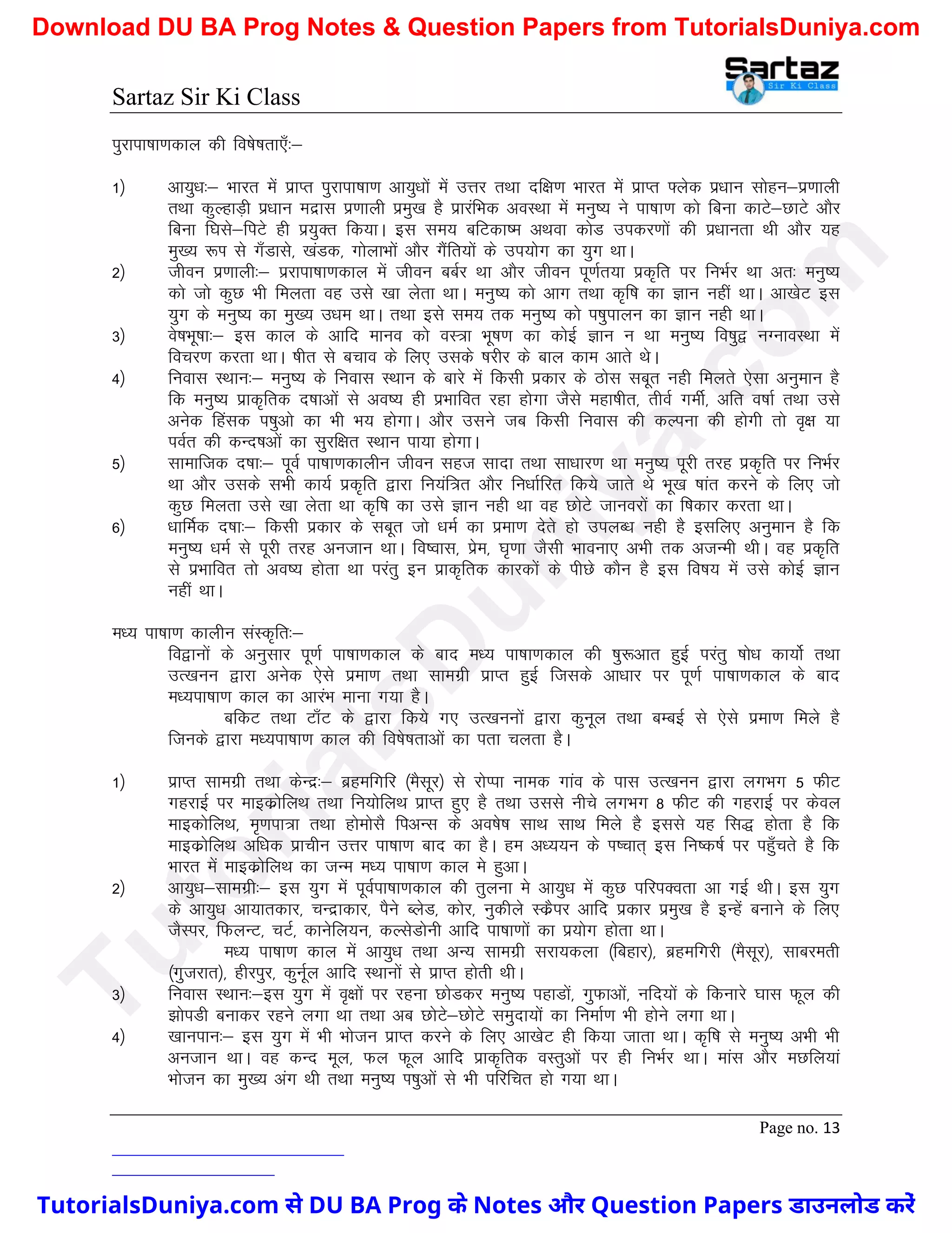 Sartaz Sir Ki Class
Page no. 13
iqjkik"kk.kdky dh fo’ks"krk,¡%&
1½ vk;q/k%& Hkkjr esa izkIr iqjkik"kk.k vk;q/kksa esa mÙkj rFkk nf{k.k Hkkjr esa izkIr ¶ysd iz/kku lksgu&iz.kkyh
rFkk dqYgkM+h iz/kku enzkl iz.kkyh izeq[k gS izkjafHkd voLFkk esa euq"; us ik"kk.k dks fcuk dkVs&NkVs vkSj
fcuk f?kls&fiVs gh iz;qDr fd;kA bl le; cfVdk’e vFkok dksM midj.kksa dh iz/kkurk Fkh vkSj ;g
eq[; :Ik ls x¡Mkls] [kaMd] xksykHkksa vkSj xSafr;ksa ds mi;ksx dk ;qx FkkA
2½ thou iz.kkyh%& izjkik"kk.kdky esa thou ccZj Fkk vkSj thou iw.kZr;k izd`fr ij fuHkZj Fkk vr% euq";
dks tks dqN Hkh feyrk og mls [kk ysrk FkkA euq"; dks vkx rFkk d`f"k dk Kku ugha FkkA vk[ksV bl
;qx ds euq"; dk eq[; m/ke FkkA rFkk bls le; rd euq"; dks i’kqikyu dk Kku ugh FkkA
3½ os"kHkw"kk%& bl dky ds vkfn ekuo dks oL=k Hkw"k.k dk dksbZ Kku u Fkk euq"; fo’kq} uXukoLFkk esa
fopj.k djrk FkkA ’khr ls cpko ds fy, mlds ’kjhj ds cky dke vkrs FksA
4½ fuokl LFkku%& euq"; ds fuokl LFkku ds ckjs esa fdlh izdkj ds Bksl lcwr ugh feyrs ,slk vuqeku gS
fd euq"; izkd`frd n’kkvksa ls vo’; gh izHkkfor jgk gksxk tSls egk’khr] rhoZ xehZ] vfr o"kkZ rFkk mls
vusd fgald i’kqvks dk Hkh Hk; gksxkA vkSj mlus tc fdlh fuokl dh dYiuk dh gksxh rks o`{k ;k
ioZr dh dUn’kvksa dk lqjf{kr LFkku ik;k gksxkA
5½ lkekftd n’kk%& iwoZ ik"kk.kdkyhu thou lgt lknk rFkk lk/kkj.k Fkk euq"; iwjh rjg izd`fr ij fuHkZj
Fkk vkSj mlds lHkh dk;Z izd`fr }kjk fu;af=r vkSj fu/kkZfjr fd;s tkrs Fks Hkw[k ’kkar djus ds fy, tks
dqN feyrk mls [kk ysrk Fkk d`f"k dk mls Kku ugh Fkk og NksVs tkuojksa dk f’kdkj djrk FkkA
6½ /kkfeZd n’kk%& fdlh izdkj ds lcwr tks /keZ dk izek.k nsrs gks miyC/k ugh gS blfy, vuqeku gS fd
euq"; /keZ ls iwjh rjg vutku FkkA fo’okl] izse] ?k`.kk tSlh Hkkouk, vHkh rd vtUeh FkhA og izd`fr
ls izHkkfor rks vo’; gksrk Fkk ijarq bu izkd`frd dkjdksa ds ihNs dkSu gS bl fo"k; esa mls dksbZ Kku
ugha FkkA
e/; ik"kk.k dkyhu laLd`fr%&
fo}kuksa ds vuqlkj iw.kZ ik"kk.kdky ds ckn e/; ik"kk.kdky dh ’kq:vkr gqbZ ijarq ’kks/k dk;ksZ rFkk
mR[kuu }kjk vusd ,sls izek.k rFkk lkexzh izkIr gqbZ ftlds vk/kkj ij iw.kZ ik"kk.kdky ds ckn
e/;ik"kk.k dky dk vkjaHk ekuk x;k gSA
cfdV rFkk Vk¡V ds }kjk fd;s x, mR[kuuksa }kjk dquwy rFkk cEcbZ ls ,sls izek.k feys gS
ftuds }kjk e/;ik"kk.k dky dh fo’ks"krkvksa dk irk pyrk gSA
1½ izkIr lkexzh rFkk dsUnz%& czgefxfj ¼eSlwj½ ls jksIik uked xkao ds ikl mR[kuu }kjk yxHkx 5 QhV
xgjkbZ ij ekbdzksfyFk rFkk fu;ksfyFk izkIr gq, gS rFkk mlls uhps yxHkx 8 QhV dh xgjkbZ ij dsoy
ekbdksfyFk] e`.kik=k rFkk gksekslS fivUl ds vo’ks"k lkFk lkFk feys gS blls ;g fl) gksrk gS fd
ekbdzksfyFk vf/kd izkphu mÙkj ik"kk.k ckn dk gSA ge v/;;u ds Ik’pkr~ bl fu"d"kZ ij igq¡prs gS fd
Hkkjr esa ekbdzksfyFk dk tUe e/; ik"kk.k dky es gqvkA
2½ vk;q/k&lkexzh%& bl ;qx esa iwoZik"kk.kdky dh rqyuk es vk;q/k esa dqN ifjiDork vk xbZ FkhA bl ;qx
ds vk;q/k vk;krdkj] pUnzkdkj] iSus CysM] dksj] uqdhys LdzSij vkfn izdkj izeq[k gS bUgsa cukus ds fy,
tSLij] fQyUV] pVZ] dkusfy;u] dYlsMksuh vkfn ik"kk.kksa dk iz;ksx gksrk FkkA
e/; ik"kk.k dky esa vk;q/k rFkk vU; lkexzh ljk;dyk ¼fcgkj½] czgefxjh ¼eSlwj½] lkcjerh
¼xqtjkr½] ghjiqj] dquwZy vkfn LFkkuksa ls izkIr gksrh FkhA
3½ fuokl LFkku%&bl ;qx esa o`{kksa ij jguk NksMdj euq"; igkMksa] xqQkvksa] ufn;ksa ds fdukjs ?kkl Qwy dh
>ksiMh cukdj jgus yxk Fkk rFkk vc NksVs&NksVs leqnk;ksa dk fuekZ.k Hkh gksus yxk FkkA
4½ [kkuiku%& bl ;qx esa Hkh Hkkstu izkIr djus ds fy, vk[ksV gh fd;k tkrk FkkA d`f"k ls euq"; vHkh Hkh
vutku FkkA og dUn ewy] Qy Qwy vkfn izkd`frd oLrqvksa ij gh fuHkZj FkkA ekal vkSj eNfy;ka
Hkkstu dk eq[; vax Fkh rFkk euq"; Ik’kqvksa ls Hkh ifjfpr gks x;k FkkA
T
u
t
o
r
i
a
l
s
D
u
n
i
y
a
.
c
o
m
TutorialsDuniya.com से DU BA Prog के Notes और Question Papers डाउनलोड करें
Download DU BA Prog Notes & Question Papers from TutorialsDuniya.com
 