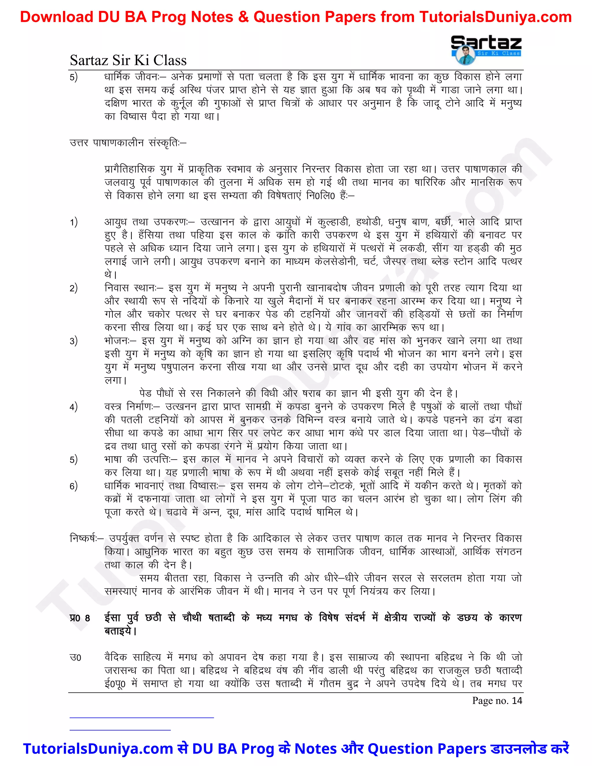 Sartaz Sir Ki Class
Page no. 14
5½ /kkfeZd thou%& vusd izek.kksa ls irk pyrk gS fd bl ;qx esa /kkfeZd Hkkouk dk dqN fodkl gksus yxk
Fkk bl le; dbZ vfLFk iatj izkIr gksus ls ;g Kkr gqvk fd vc ’ko dks i`Foh esa xkMk tkus yxk FkkA
nf{k.k Hkkjr ds dquwZy dh xqQkvksa ls izkIr fp=ksa ds vk/kkj ij vuqeku gS fd tknw Vksus vkfn esa euq";
dk fo’okl iSnk gks x;k FkkA
mÙkj ik"kk.kdkyhu laLd`fr%&
izkxSfrgkfld ;qx esa izkd`frd LoHkko ds vuqlkj fujUrj fodkl gksrk tk jgk FkkA mÙkj ik"kk.kdky dh
tyok;q iwoZ ik"kk.kdky dh rqyuk esa vf/kd le gks xbZ Fkh rFkk ekuo dk ’kkfjfjd vkSj ekufld :Ik
ls fodkl gksus yxk Fkk bl lH;rk dh fo’ks"krk,a fu0fy0 gSa%&
1½ vk;q/k rFkk midj.k%& mR[kkuu ds }kjk vk;q/kksa esa dqYgkMh] gFkksMh] /kuq"k ck.k] cNhZ] Hkkys vkfn izkIr
gq, gSA g¡fl;k rFkk ifg;k bl dky ds dzkafr dkjh midj.k Fks bl ;qx esa gfFk;kjksa dh cukoV ij
igys ls vf/kd /;ku fn;k tkus yxkA bl ;qx ds gfFk;kjksa esa iRFkjksa esa ydMh] lhax ;k gM~Mh dh eqB
yxkbZ tkus yxhA vk;q/k midj.k cukus dk ek/;e dsylsMksuh] pVZ] tSLij rFkk CysM LVksu vkfn iRFkj
FksA
2½ fuokl LFkku%& bl ;qx esa euq"; us viuh iqjkuh [kkukcnks’k thou iz.kkyh dks iwjh rjg R;kx fn;k Fkk
vkSj LFkk;h :Ik ls ufn;ksa ds fdukjs ;k [kqys eSnkuksa esa ?kj cukdj jguk vkjEHk dj fn;k FkkA euq"; us
xksy vkSj pdksj iRFkj ls ?kj cukdj isM dh Vgfu;ksa vkSj tkuojksa dh gfM~M;ksa ls Nrksa dk fuekZ.k
djuk lh[k fy;k FkkA dbZ ?kj ,d lkFk cus gksrs FksA ;s xkao dk vkjfEHkd :Ik FkkA
3½ Hkkstu%& bl ;qx esa euq"; dks vfXu dk Kku gks x;k Fkk vkSj og ekal dks Hkqudj [kkus yxk Fkk rFkk
blh ;qx esa euq"; dks d`f"k dk Kku gks x;k Fkk blfy, d`f"k inkFkZ Hkh Hkkstu dk Hkkx cuus yxsA bl
;qx esa euq"; Ik’kqikyu djuk lh[k x;k Fkk vkSj muls izkIr nw/k vkSj ngh dk mi;ksx Hkkstu esa djus
yxkA
isM ikS/kksa ls jl fudkyus dh fo/kh vkSj ’kjkc dk Kku Hkh blh ;qx dh nsu gSA
4½ oL= fuekZ.k%& mR[kuu }kjk izkIr lkexzh esa diMk cquus ds midj.k feys gS Ik’kqvksa ds ckyksa rFkk ikS/kksa
dh iryh Vgfu;ksa dks vkil esa cqudj muds fofHkUu oL= cuk;s tkrs FksA diMs iguus dk <ax cMk
lh/kk Fkk diMs dk vk/kk Hkkx flj ij yisV dj vk/kk Hkkx da/ks ij Mky fn;k tkrk FkkA isM&ikS/kksa ds
nzo rFkk /kkrq jlksa dks diMk jaxus esa iz;ksx fd;k tkrk FkkA
5½ Hkk"kk dh mRifÙk%& bl dky esa ekuo us vius fopkjksa dks O;Dr djus ds fy, ,d iz.kkyh dk fodkl
dj fy;k FkkA ;g iz.kkyh Hkk"kk ds :Ik esa Fkh vFkok ugha blds dksbZ lcwr ugha feys gSaA
6½ /kkfeZd Hkkouk,a rFkk fo’okl%& bl le; ds yksx Vksus&VksVds] Hkwrksa vkfn esa ;dhu djrs FksA e`rdksa dks
dczksa esa nQuk;k tkrk Fkk yksxksa us bl ;qx esa iwtk ikB dk pyu vkjaHk gks pqdk FkkA yksx fyax dh
iwtk djrs FksA p<kos esa vUu] nw/k] ekal vkfn inkFkZ ’kkfey FksA
fu"d"kZ%& mi;qZDr o.kZu ls Li"V gksrk gS fd vkfndky ls ysdj mÙkj ik"kk.k dky rd ekuo us fujUrj fodkl
fd;kA vk/kqfud Hkkjr dk cgqr dqN ml le; ds lkekftd thou] /kkfeZd vkLFkkvksa] vkfFkZd laxBu
rFkk dky dh nsu gSA
le; chrrk jgk] fodkl us mUufr dh vksj /khjs&/khjs thou ljy ls ljyre gksrk x;k tks
leL;k,a ekuo ds vkjafHkd thou esa FkhA ekuo us mu ij iw.kZ fu;a=; dj fy;kA
iz0 8 bZlk iqoZ NBh ls PkkSFkh ’krkCnh ds e/; ex/k ds fo’ks"k lanHkZ esa {ks=h; jkT;ksa ds MN; ds dkj.k
crkb;sA
m0 oSfnd lkfgR; esa ex/k dks vikou ns’k dgk x;k gSA bl lkezkT; dh LFkkiuk cfgnzFk us fd Fkh tks
tjklU/k dk firk FkkA cfgnzFk us cfgnzFk oa’k dh uhao Mkyh Fkh ijarq cfgnzFk dk jktdqy NBh ’krkOnh
bZ0iw0 esa lekIr gks x;k Fkk D;ksafd ml ’krkCnh esa xkSre cqnz us vius mins’k fn;s FksA rc ex/k ij
T
u
t
o
r
i
a
l
s
D
u
n
i
y
a
.
c
o
m
TutorialsDuniya.com से DU BA Prog के Notes और Question Papers डाउनलोड करें
Download DU BA Prog Notes & Question Papers from TutorialsDuniya.com
 