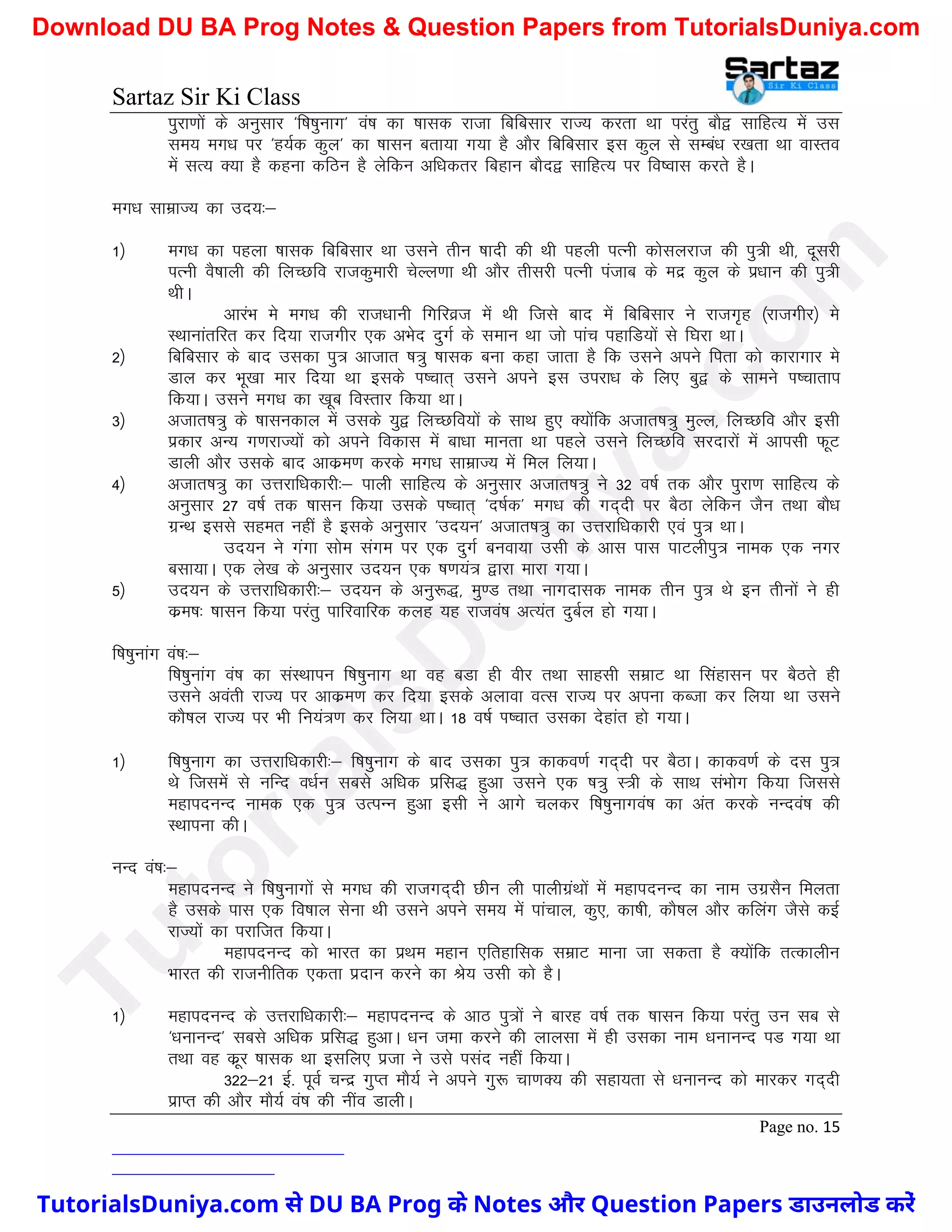 Sartaz Sir Ki Class
Page no. 15
iqjk.kksa ds vuqlkj ^f’k’kqukx* oa’k dk ’kkld jktk fcfclkj jkT; djrk Fkk ijarq ckS} lkfgR; esa ml
le; ex/k ij ^g;Zd dqy* dk ’kklu crk;k x;k gS vkSj fcfclkj bl dqy ls lEca/k j[krk Fkk okLro
esa lR; D;k gS dguk dfBu gS ysfdu vf/kdrj fcgku ckSn} lkfgR; ij fo’okl djrs gSA
ex/k lkezkT; dk mn;%&
1½ ex/k dk igyk ’kkld fcfclkj Fkk mlus rhu ’kknh dh Fkh igyh iRuh dkslyjkt dh iq=h Fkh] nwljh
iRuh oS’kkyh dh fyPNfo jktdqekjh psYy.kk Fkh vkSj rhljh iRuh iatkc ds enz dqy ds iz/kku dh iq=h
FkhA
vkjaHk es ex/k dh jkt/kkuh fxfjozt esa Fkh ftls ckn esa fcfclkj us jktx`g ¼jktxhj½ es
LFkkukarfjr dj fn;k jktxhj ,d vHksn nqxZ ds leku Fkk tks ikap igkfM;ksa ls f?kjk FkkA
2½ fcfclkj ds ckn mldk iq= vktkr ’k=q ’kkld cuk dgk tkrk gS fd mlus vius firk dks dkjkxkj es
Mky dj Hkw[kk ekj fn;k Fkk blds Ik’pkr~ mlus vius bl mijk/k ds fy, cq} ds lkeus Ik’pkrki
fd;kA mlus ex/k dk [kwc foLrkj fd;k FkkA
3½ vtkr’k=q ds ’kkludky esa mlds ;q} fyPNfo;ksa ds lkFk gq, D;ksafd vtkr’k=q eqYy] fyPNfo vkSj blh
izdkj vU; x.kjkT;ksa dks vius fodkl esa ck/kk ekurk Fkk igys mlus fyPNfo ljnkjksa esa vkilh QwV
Mkyh vkSj mlds ckn vkdze.k djds ex/k lkezkT; esa fey fy;kA
4½ vtkr’k=q dk mÙkjkf/kdkjh%& ikyh lkfgR; ds vuqlkj vtkr’k=q us 32 o"kZ rd vkSj iqjk.k lkfgR; ds
vuqlkj 27 o"kZ rd ’kklu fd;k mlds Ik’pkr~ ^n’kZd* ex/k dh xn~nh ij cSBk ysfdu tSu rFkk ckS/k
xzUFk blls lger ugha gS blds vuqlkj ^mn;u* vtkr’k=q dk mÙkjkf/kdkjh ,oa iq= FkkA
mn;u us xaxk lkse laxe ij ,d nqxZ cuok;k mlh ds vkl ikl ikVyhiq= uked ,d uxj
clk;kA ,d ys[k ds vuqlkj mn;u ,d ’k.k;a= }kjk ekjk x;kA
5½ mn;u ds mÙkjkf/kdkjh%& mn;u ds vuq:)] eq.M rFkk ukxnkld uked rhu iq= Fks bu rhuksa us gh
dze’k% ’kklu fd;k ijarq ikfjokfjd dyg ;g jktoa’k vR;ar nqcZy gks x;kA
f’k’kqukax oa’k%&
f’k’kqukax oa’k dk laLFkkiu f’k’kqukx Fkk og cMk gh ohj rFkk lkglh lezkV Fkk flagklu ij cSBrs gh
mlus voarh jkT; ij vkdze.k dj fn;k blds vykok oRl jkT; ij viuk dCtk dj fy;k Fkk mlus
dkS’ky jkT; ij Hkh fu;a=.k dj fy;k FkkA 18 o"kZ Ik’pkr mldk nsgkar gks x;kA
1½ f’k’kqukx dk mÙkjkf/kdkjh%& f’k’kqukx ds ckn mldk iq= dkdo.kZ xn~nh ij cSBkA dkdo.kZ ds nl iq=
Fks ftlesa ls ufUn o/kZu lcls vf/kd izfl) gqvk mlus ,d ’k=q L=h ds lkFk laHkksx fd;k ftlls
egkinuUn uked ,d iq= mRiUu gqvk blh us vkxs pydj f’k’kqukxoa’k dk var djds uUnoa’k dh
LFkkiuk dhA
uUn oa’k%&
egkinuUn us f’k’kqukxksa ls ex/k dh jktxn~nh Nhu yh ikyhxzaFkksa esa egkinuUn dk uke mxzlSu feyrk
gS mlds ikl ,d fo’kky lsuk Fkh mlus vius le; esa ikapky] dq,] dk’kh] dkS’ky vkSj dfyax tSls dbZ
jkT;ksa dk ijkftr fd;kA
egkinuUn dks Hkkjr dk izFke egku ,frgkfld lezkV ekuk tk ldrk gS D;ksafd rRdkyhu
Hkkjr dh jktuhfrd ,drk iznku djus dk Js; mlh dks gSA
1½ egkinuUn ds mÙkjkf/kdkjh%& egkinuUn ds vkB iq=ksa us ckjg o"kZ rd ’kklu fd;k ijarq mu lc ls
^/kukuUn* lcls vf/kd izfl) gqvkA /ku tek djus dh ykylk esa gh mldk uke /kukuUn iM x;k Fkk
rFkk og dzwj ’kkld Fkk blfy, iztk us mls ilan ugha fd;kA
322&21 bZ- iwoZ pUnz xqIr ekS;Z us vius xq: pk.kD; dh lgk;rk ls /kukuUn dks ekjdj xn~nh
izkIr dh vkSj ekS;Z oa’k dh uhao MkyhA
T
u
t
o
r
i
a
l
s
D
u
n
i
y
a
.
c
o
m
TutorialsDuniya.com से DU BA Prog के Notes और Question Papers डाउनलोड करें
Download DU BA Prog Notes & Question Papers from TutorialsDuniya.com
 