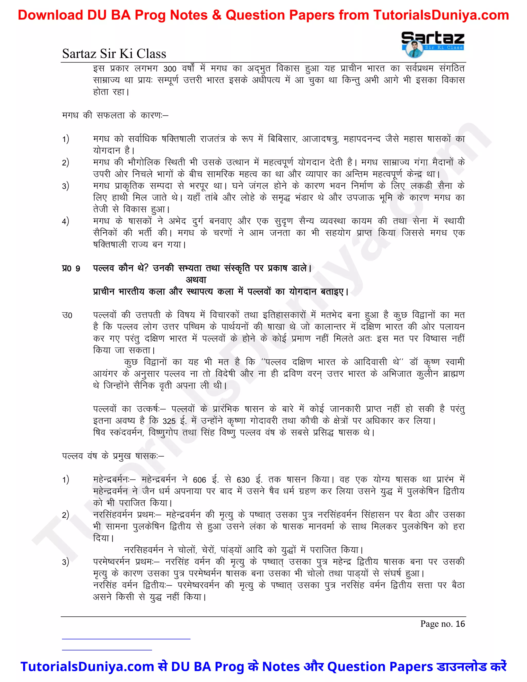 Sartaz Sir Ki Class
Page no. 16
bl izdkj yxHkx 300 o"kksZa esa ex/k dk vn~Hkqr fodkl gqvk ;g izkphu Hkkjr dk loZizFke laxfBr
lkezkT; Fkk izk;% lEiw.kZ mÙkjh Hkkjr blds v/khiR; esa vk pqdk Fkk fdUrq vHkh vkxs Hkh bldk fodkl
gksrk jgkA
ex/k dh lQyrk ds dkj.k%&
1½ ex/k dks lokZf/kd ’kfDr’kkyh jktra= ds :Ik esa fcfclkj] vktkn’k=q] egkinuUn tSls egkl ’kkldksa dk
;ksxnku gSA
2½ ex/k dh HkkSxksfyd fLFkrh Hkh mlds mRFkku esa egRoiw.kZ ;ksxnku nsrh gSA ex/k lkezkT; xaxk eSnkuksa ds
mijh vksj fupys Hkkxksa ds chp lkefjd egRo dk Fkk vkSj O;kikj dk vfUre egRoiw.kZ dsUnz FkkA
3½ ex/k izkd`frd lEink ls Hkjiwj FkkA ?kus taxy gksus ds dkj.k Hkou fuekZ.k ds fy, ydMh lSuk ds
fy, gkFkh fey tkrs FksA ;gk¡ rkacs vkSj yksgs ds le`) HkaMkj Fks vkSj mitkÅ Hkwfe ds dkj.k ex/k dk
rsth ls fodkl gqvkA
4½ ex/k ds ’kkldksa us vHksn nqxZ cuok, vkSj ,d lqn`.k lSU; O;oLFkk dk;e dh rFkk lsuk esa LFkk;h
lSfudksa dh HkrhZ dhA ex/k ds pj.kksa us vke turk dk Hkh lg;ksx izkIr fd;k ftlls ex/k ,d
’kfDr’kkyh jkT; cu x;kA
iz0 9 iYyo dkSu Fks mudh lH;rk rFkk laLd`fr ij izdk’k MkysA
vFkok
izkphu Hkkjrh; dyk vkSj LFkkiR; dyk esa iYyoksa dk ;ksxnku crkb,A
m0 iYyoksa dh mÙkirh ds fo"k; esa fopkjdksa rFkk bfrgkldkjksa esa erHksn cuk gqvk gS dqN fo}kuksa dk er
gS fd iYyo yksx mÙkj if’pe ds ikFkZ;uksa dh ’kk[kk Fks tks dkykUrj esa nf{k.k Hkkjr dh vksj iyk;u
dj x, ijarq nf{k.k Hkkjr esa iYyoksa ds gksus ds dksbZ izek.k ugha feyrs vr% bl er ij fo’okl ugha
fd;k tk ldrkA
dqN fo}kuksa dk ;g Hkh er gS fd ^^iYyo nf{k.k Hkkjr ds vkfnoklh Fks** MkW d`".k Lokeh
vk;axj ds vuqlkj iYyo uk rks fons’kh vkSj uk gh nzfo.k oju~ mÙkj Hkkjr ds vfHktkr dqyhu czkã.k
Fks ftUgksaus lSfud o`rh viuk yh FkhA
iYyoksa dk mRd"kZ%& iYyoksa ds izkjafHkd ’kklu ds ckjs esa dksbZ tkudkjh izkIr ugha gks ldh gS ijarq
bruk vo’; gS fd 325 bZ- esa mUgksaus d`".kk xksnkojh rFkk dkSph ds {ks=ksa ij vf/kdkj dj fy;kA
f’ko LdanoeZu] fo".kqxksi rFkk flag fo".kq iYyo oa’k ds lcls izfl) ’kkld FksA
iYyo oa’k ds izeq[k ’kkld%&
1½ egsUnzceZu%& egsUnzceZu us 606 bZ- ls 630 bZ- rd ’kklu fd;kA og ,d ;ksX; ’kkld Fkk izkjaHk esa
egsUnzoeZu us tSu /keZ viuk;k ij ckn esa mlus ’kSo /keZ xzg.k dj fy;k mlus ;q) esa iqydsf’ku f}rh;
dks Hkh ijkftr fd;kA
2½ ujflagoeZu izFke%& egsUnzoeZu dh e`R;q ds i’pkr~ mldk iq= ujflagoeZu flagklu ij cSBk vkSj mldk
Hkh lkeuk iqydsf’ku f}rh; ls gqvk mlus yadk ds ’kkld ekuoekZ ds lkFk feydj iqydsf’ku dks gjk
fn;kA
ujflgoeZu us pksyksa] psjksa] ikaM~;ksa vkfn dks ;q)ksa esa ijkftr fd;kA
3½ ijes’ojeZu izFke%& ujflag oeZu dh e`R;q ds Ik’pkr~ mldk iq= egsUnz f}rh; ’kkld cuk ij mldh
e`R;q ds dkj.k mldk iq= ijes’oeZu ’kkld cuk mldk Hkh pksyks rFkk ikM~;ksa ls la?k"kZ gqvkA
ujflag oeZu f}rh;%& ijes’ojoeZu dh e`R;q ds Ik’pkr~ mldk iq= ujflag oeZu f}rh; lÙkk ij cSBk
vlus fdlh ls ;q) ugha fd;kA
T
u
t
o
r
i
a
l
s
D
u
n
i
y
a
.
c
o
m
TutorialsDuniya.com से DU BA Prog के Notes और Question Papers डाउनलोड करें
Download DU BA Prog Notes & Question Papers from TutorialsDuniya.com
 