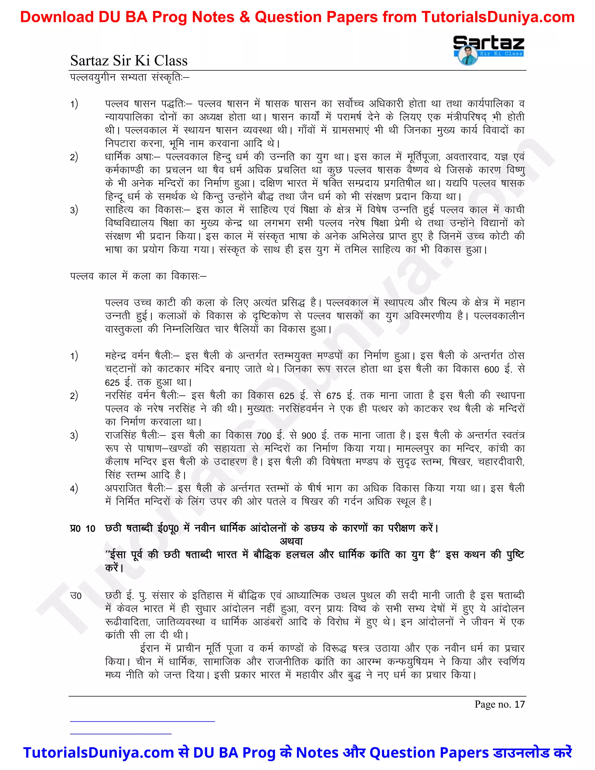 Sartaz Sir Ki Class
Page no. 17
iYyo;qxhu lH;rk laLd`fr%&
1½ iYyo ’kklu i)fr%& iYyo ’kklu esa ’kkld ’kklu dk loksZPp vf/kdkjh gksrk Fkk rFkk dk;Zikfydk o
U;k;ikfydk nksuksa dk v/;{k gksrk FkkA ’kklu dk;ksZa esa ijke’kZ nsus ds fy;, ,d ea=hifj"kn~ H+kh gksrh
FkhA iYyodky esa LFkk;u ’kklu O;oLFkk FkhA xk¡oksa esa xzkelHkk,a Hkh Fkh ftudk eq[; dk;Z fooknksa dk
fuiVkjk djuk] Hkwfe uke djokuk vkfn FksA
2½ /kkfeZd v’kk%& iYyodky fgUnq /keZ dh mUufr dk ;qx FkkA bl dky esa ewfrZiwtk] vorkjokn] ;K ,oa
deZdk.Mh dk izpyu Fkk ’kSo /keZ vf/kd izpfyr Fkk dqN iYyo ’kkld oS".ko Fks ftlds dkj.k fo".kq
ds Hkh vusd efUnjksa dk fuekZ.k gqvkA nf{k.k Hkkjr esa ’kfDr lEiznk; izxfr’khy FkkA ;|fi iYyo ’kkld
fgUnw /keZ ds leFkZd Fks fdUrq mUgksaus ckS) rFkk tSu /keZ dks Hkh laj{k.k iznku fd;k FkkA
3½ lkfgR; dk fodkl%& bl dky esa lkfgR; ,oa f’k{kk ds {ks= esa fo’ks"k mUufr gqbZ iYyo dky esa dkph
fo’ofo|ky; f’k{kk dk eq[; dsUnz Fkk yxHkx lHkh iYyo ujs’k f’k{kk izseh Fks rFkk mUgksaus fo|kuksa dks
laj{k.k Hkh iznku fd;kA bl dky esa laLd`r Hkk"kk ds vusd vfHkys[k izkIr gq, gS ftuesa mPp dksVh dh
Hkk"kk dk iz;ksx fd;k x;kA laLd`r ds lkFk gh bl ;qx esa rfey lkfgR; dk Hkh fodkl gqvkA
iYyo dky esa dyk dk fodkl%&
iYyo mPp dkVh dh dyk ds fy, vR;ar izfl) gSA iYyodky esa LFkkiR; vkSj f’kYi ds {ks= esa egku
mUurh gqbZA dykvksa ds fodkl ds n`f"Vdks.k ls iYyo ’kkldksa dk ;qx vfoLej.kh; gSA iYyodkyhu
okLrqdyk dh fuEufyf[kr pkj ’kSfy;ksa dk fodkl gqvkA
1½ egsUnz oeZu ’kSyh%& bl ’kSyh ds vUrxZr LrEHk;qDr e.Miksa dk fuekZ.k gqvkA bl ’kSyh ds vUrxZr Bksl
pV~Vkuksa dks dkVdkj eafnj cuk, tkrs FksA ftudk :Ik ljy gksrk Fkk bl ’kSyh dk fodkl 600 bZ- ls
625 bZ- rd gqvk FkkA
2½ ujflag oeZu ’kSyh%& bl ’kSyh dk fodkl 625 bZ- ls 675 bZ- rd ekuk tkrk gS bl ’kSyh dh LFkkiuk
iYyo ds ujs’k ujflag us dh FkhA eq[;r% ujflagoeZu us ,d gh iRFkj dks dkVdj jFk ’kSyh ds efUnjksa
dk fuekZ.k djokyk FkkA
3½ jktflag ’kSyh%& bl ’kSyh dk fodkl 700 bZ- ls 900 bZ- rd ekuk tkrk gSA bl ’kSyh ds vUrxZr Lora=
:Ik ls ik"kk.k&[k.Mksa dh lgk;rk ls efUnjksa dk fuekZ.k fd;k x;kA ekeYyiqj dk efUnj] dkaaph dk
dSyk’k efUnj bl ’kSyh ds mnkgj.k gSA bl ’kSyh dh fo’ks"krk e.Mi ds lqn`< LrEHk] f’k[kj] pgkjnhokjh]
flag LrEHk vkfn gSA
4½ vijkftr ’kSyh%& bl ’kSyh ds vUrZxr LrEHkksa ds ’kh"kZ Hkkx dk vf/kd fodkl fd;k x;k FkkA bl ’kSyh
esa fufeZr efUnjksa ds fyax mij dh vksj irys o f’k[kj dh xnZu vf/kd LFkwy gSA
iz0 10 NBh ’krkCnh bZ0iw0 esa uohu /kkfeZd vkanksyuksa ds MN; ds dkj.kksa dk ijh{k.k djsaA
vFkok
^^bZlk iwoZ dh NBh ’krkCnh Hkkjr esa ckSf)d gypy vkSj /kkfeZd dzkafr dk ;qx gS** bl dFku dh iqf"V
djsaA
m0 NBh bZ- iq- lalkj ds bfrgkl esa ckSf)d ,oa vk/;kfRed mFky iqFky dh lnh ekuh tkrh gS bl ’krkCnh
esa dsoy Hkkjr esa gh lq/kkj vkanksyu ugha gqvk] oju~ izk;% fo’o ds lHkh lH; ns’kksa esa gq, ;s vkanksyu
:<hokfnrk] tkfrO;oLFkk o /kkfeZd vkMacjksa vkfn ds fojks/k esa gq, FksA bu vkanksyuksa us thou esa ,d
dzkarh lh yk nh FkhA
bZjku esa izkphu ewfRkZ iwtk o deZ dk.Mksa ds fo:) ’kL= mBk;k vkSj ,d uohu /keZ dk izpkj
fd;kA phu esa /kkfeZd] lkekftd vkSj jktuhfrd dzkafr dk vkjEHk dUQ;qf’k;e us fd;k vkSj Lof.kZ;
e/; uhfr dks tUr fn;kA blh izdkj Hkkjr esa egkohj vkSj cq) us u, /keZ dk izpkj fd;kA
T
u
t
o
r
i
a
l
s
D
u
n
i
y
a
.
c
o
m
TutorialsDuniya.com से DU BA Prog के Notes और Question Papers डाउनलोड करें
Download DU BA Prog Notes & Question Papers from TutorialsDuniya.com
 