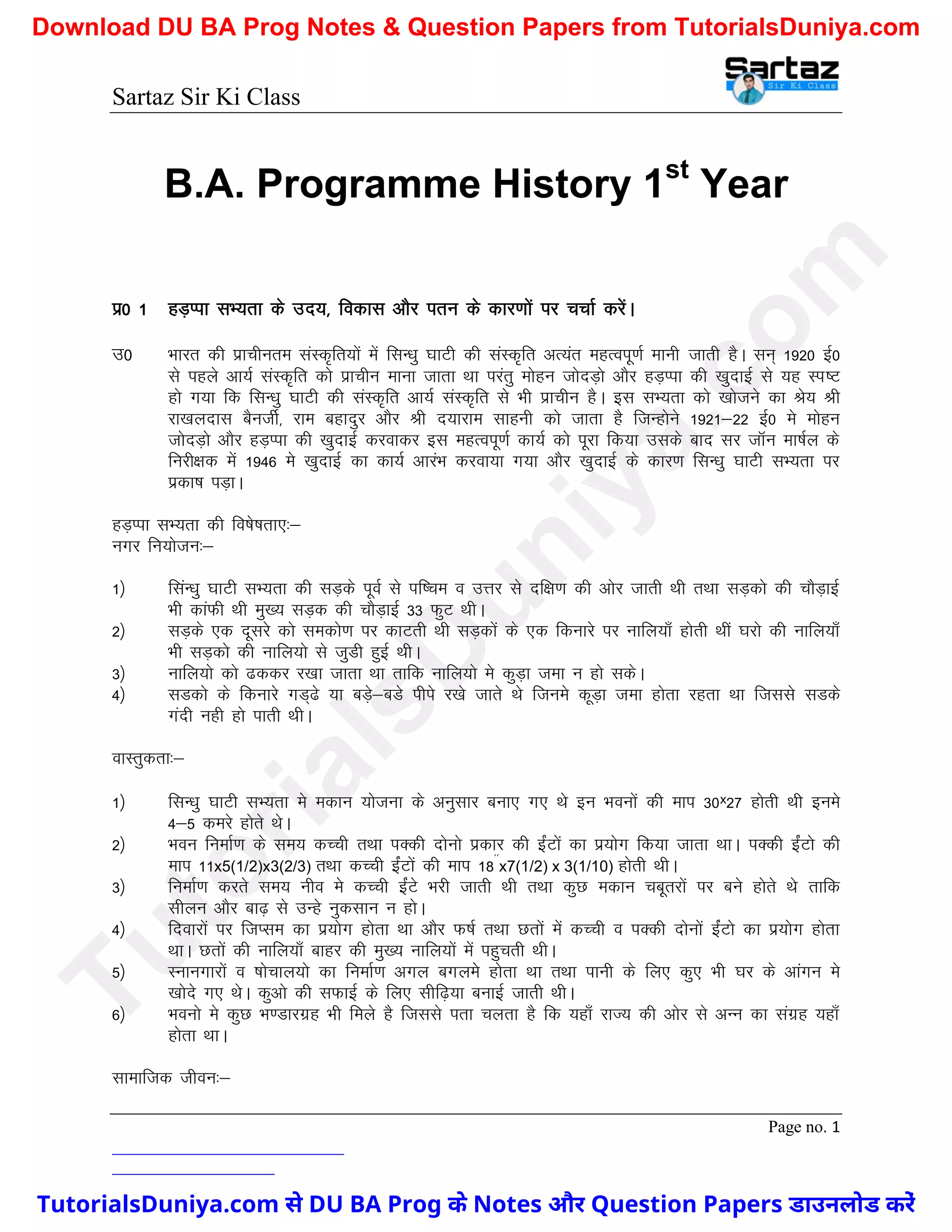 Sartaz Sir Ki Class
Page no. 1
B.A. Programme History 1st
Year
iz0 1 gM+Iik lH;rk ds mn;] fodkl vkSj iru ds dkj.kksa ij ppkZ djsaA
m0 Hkkjr dh izkphure laLd`fr;ksa esa flU/kq ?kkVh dh laLd`fr vR;ar egRoiw.kZ ekuh tkrh gSA lu~ 1920 bZ0
ls igys vk;Z laLd`fr dks izkphu ekuk tkrk Fkk ijarq eksgu tksnM+ks vkSj gM+Iik dh [kqnkbZ ls ;g Li"V
gks x;k fd flU/kq ?kkVh dh laLd`fr vk;Z laLd`fr ls Hkh izkphu gSA bl lH;rk dks [kkstus dk Js; Jh
jk[kynkl cSuthZ] jke cgknqj vkSj Jh n;kjke lkguh dks tkrk gS ftUgksus 1921&22 bZ0 es eksgu
tksnM+ks vkSj gM+Iik dh [kqnkbZ djokdj bl egRoiw.kZ dk;Z dks iwjk fd;k mlds ckn lj tkWu ek’kZy ds
fujh{kd esa 1946 es [kqnkbZ dk dk;Z vkjaHk djok;k x;k vkSj [kqnkbZ ds dkj.k flU/kq ?kkVh lH;rk ij
izdk’k iM+kA
gM+Iik lH;rk dh fo’ks"krk,%&
uxj fu;kstu%&
1½ flaU/kq ?kkVh lH;rk dh lM+ds iwoZ ls if’pe o mÙkj ls nf{k.k dh vksj tkrh Fkh rFkk lM+dks dh pkSM+kbZ
Hkh dkaQh Fkh eq[; lM+d dh pkSM+kbZ 33 QqV FkhA
2½ lM+ds ,d nwljs dks ledks.k ij dkVrh Fkh lM+dksa ds ,d fdukjs ij ukfy;k¡ gksrh Fkha ?kjks dh ukfy;k¡
Hkh lM+dks dh ukfy;ks ls tqMh gqbZ FkhA
3½ ukfy;ks dks <ddj j[kk tkrk Fkk rkfd ukfy;ks es dqM+k tek u gks ldsA
4½ lMdks ds fdukjs xM~<s ;k cM+s&cMs ihis j[ks tkrs Fks ftUkes dwM+k tek gksrk jgrk Fkk ftlls lMds
xanh ugh gks ikrh FkhA
okLrqdrk%&
1½ flU/kq ?kkVh lH;rk es edku ;kstuk ds vuqlkj cuk, x, Fks bu Hkouksa dh eki 30ˣ27 gksrh Fkh bues
4&5 dejs gksrs FksA
2½ Hkou fuekZ.k ds le; dPph rFkk iDdh nksuks izdkj dh bZaVksa dk iz;ksx fd;k tkrk FkkA iDdh bZaVks dh
eki 11x5(1/2)x3(2/3) rFkk dPph bZaVksa dh eki 18**
x7(1/2) x 3(1/10) gksrh FkhA
3½ fuekZ.k djrs le; uho es dPph bZaVs Hkjh tkrh Fkh rFkk dqN edku pcwrjksa ij cus gksrs Fks rkfd
lhyu vkSj ck<+ ls mUgs uqdlku u gksA
4½ fnokjksa ij ftIle dk iz;ksx gksrk Fkk vkSj Q’kZ rFkk Nrksa esa dPph o iDdh nksuksa bZaVks dk iz;ksx gksrk
FkkA Nrksa dh ukfy;k¡ ckgj dh eq[; ukfy;ksa esa igqprh FkhA
5½ Lukuxkjksa o ’kkspky;ks dk fuekZ.k vxy cxyes gksrk Fkk rFkk ikuh ds fy, dq, Hkh ?kj ds vkaxu es
[kksns x, FksA dqvks dh lQkbZ ds fy, lhf<+;k cukbZ tkrh FkhA
6½ Hkouks es dqN Hk.Mkjxzg Hkh feys gS ftlls irk pyrk gS fd ;gk¡ jkT; dh vksj ls vUu dk laxzg ;gk¡
gksrk FkkA
lkekftd thou%&
T
u
t
o
r
i
a
l
s
D
u
n
i
y
a
.
c
o
m
TutorialsDuniya.com से DU BA Prog के Notes और Question Papers डाउनलोड करें
Download DU BA Prog Notes & Question Papers from TutorialsDuniya.com
 