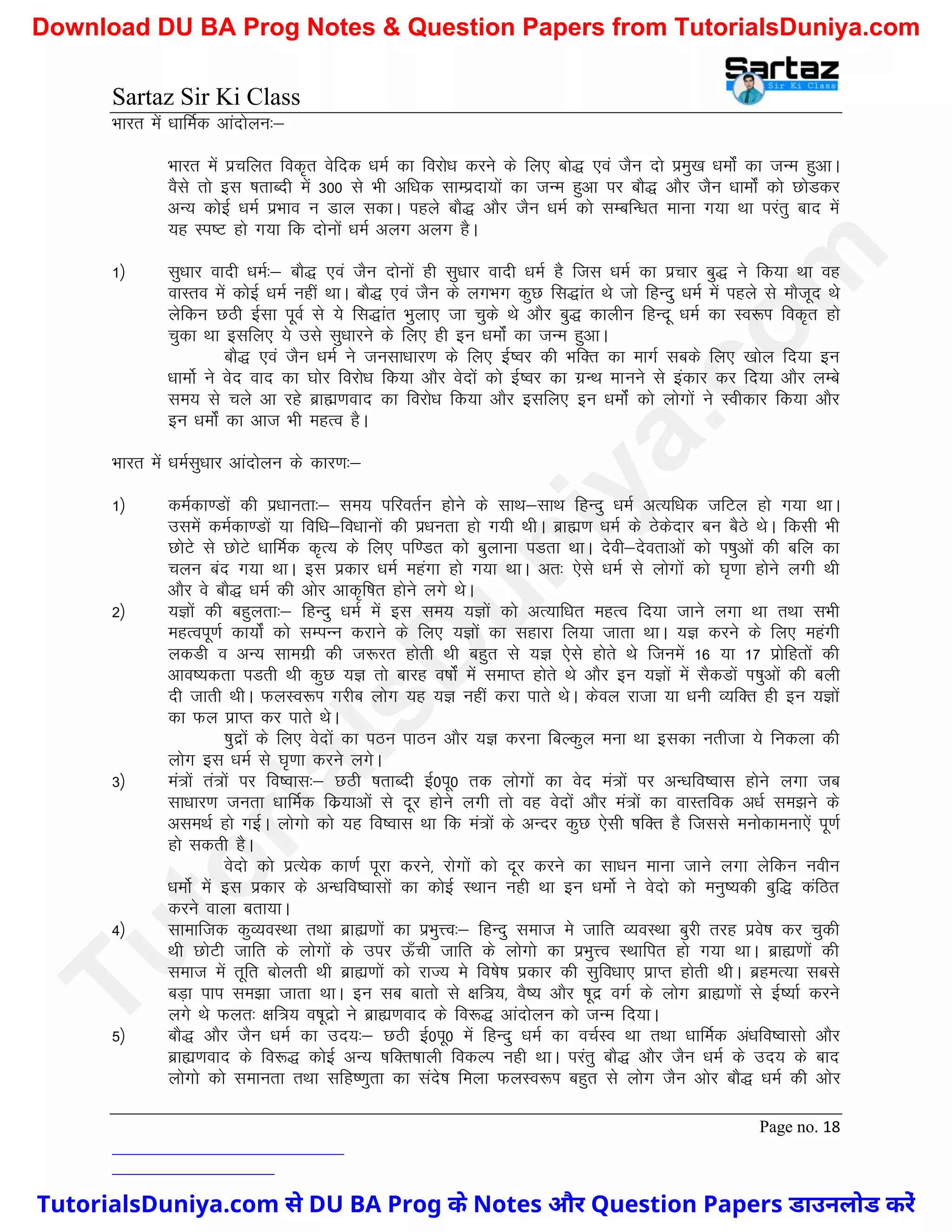 Sartaz Sir Ki Class
Page no. 18
Hkkjr esa /kkfeZd vkanksyu%&
Hkkjr esa izpfyr fod`r osfnd /keZ dk fojks/k djus ds fy, cks) ,oa tSu nks izeq[k /keksZa dk tUe gqvkA
oSls rks bl ’krkCnh esa 300 ls Hkh vf/kd lkEiznk;ksa dk tUe gqvk ij ckS) vkSj tSu /kkeksZa dks NksMdj
vU; dksbZ /keZ izHkko u Mky ldkA igys ckS) vkSj tSu /keZ dks lEcfU/kr ekuk x;k Fkk ijarq ckn esa
;g Li"V gks x;k fd nksuksa /keZ vyx vyx gSA
1½ lq/kkj oknh /keZ%& ckS) ,oa tSu nksuksa gh lq/kkj oknh /keZ gS ftl /keZ dk izpkj cq) us fd;k Fkk og
okLro esa dksbZ /keZ ugha FkkA ckS) ,oa tSu ds yxHkx dqN fl)kar Fks tks fgUnq /keZ esa igys ls ekStwn Fks
ysfdu NBh bZlk iwoZ ls ;s fl)kar Hkqyk, tk pqds Fks vkSj cq) dkyhu fgUnw /keZ dk Lo:Ik fod`r gks
pqdk Fkk blfy, ;s mls lq/kkjus ds fy, gh bu /keksZa dk tUe gqvkA
ckS) ,oa tSu /keZ us tulk/kkj.k ds fy, bZ’oj dh HkfDr dk ekxZ lcds fy, [kksy fn;k bu
/kkeksZ us osn okn dk ?kksj fojks/k fd;k vkSj osnksa dks bZ’oj dk xzUFk ekuus ls badkj dj fn;k vkSj yEcs
le; ls pys vk jgs czkã.kokn dk fojks/k fd;k vkSj blfy, bu /keksZa dks yksxksa us Lohdkj fd;k vkSj
bu /keksZa dk vkt Hkh egRo gSA
Hkkjr esa /keZlq/kkj vkanksyu ds dkj.k%&
1½ deZdk.Mksa dh iz/kkurk%& le; ifjorZu gksus ds lkFk&lkFk fgUnq /keZ vR;f/kd tfVy gks x;k FkkA
mlesa deZdk.Mksa ;k fof/k&fo/kkuksa dh iz/kurk gks x;h FkhA czkã.k /keZ ds Bsdsnkj cu cSBs FksA fdlh Hkh
NksVs ls NksVs /kkfeZd d`R; ds fy, if.Mr dks cqykuk iMrk FkkA nsoh&nsorkvksa dks Ik’kqvksa dh cfy dk
pyu can x;k FkkA bl izdkj /keZ egaxk gks x;k FkkA vr% ,sls /keZ ls yksxksa dks ?k`.kk gksus yxh Fkh
vkSj os ckS) /keZ dh vksj vkd`f"kr gksus yxs FksA
2½ ;Kksa dh cgqyrk%& fgUnq /keZ esa bl le; ;Kksa dks vR;kf/kr egRo fn;k tkus yxk Fkk rFkk lHkh
egRoiw.kZ dk;ksZa dks lEiUu djkus ds fy, ;Kksa dk lgkjk fy;k tkrk FkkA ;K djus ds fy, egaxh
ydMh o vU; lkexzh dh t:jr gksrh Fkh cgqr ls ;K ,sls gksrs Fks ftuesa 16 ;k 17 izksfgrksa dh
vko’;drk iMrh Fkh dqN ;K rks ckjg o"kksZa esa lekIr gksrs Fks vkSj bu ;Kksa esa lSdMksa Ik’kqvksa dh cyh
nh tkrh FkhA QyLo:Ik xjhc yksx ;g ;K ugha djk ikrs FksA dsoy jktk ;k /kuh O;fDr gh bu ;Kksa
dk Qy izkIr dj ikrs FksA
’kqnzksa ds fy, osnksa dk iBu ikBu vkSj ;K djuk fcYdqy euk Fkk bldk urhtk ;s fudyk dh
yksx bl /keZ ls ?k`.kk djus yxsA
3½ ea=ksa ra=ksa ij fo’okl%& NBh ’krkCnh bZ0iw0 rd yksxksa dk osn ea=ksa ij vU/kfo’okl gksus yxk tc
lk/kkj.k turk /kkfeZd fdz;kvksa ls nwj gksus yxh rks og osnksaa vkSj ea=ksa dk okLrfod v/kZ le>us ds
vleFkZ gks xbZA yksxks dks ;g fo’okl Fkk fd ea=ksa ds vUnj dqN ,slh ’kfDr gS ftlls euksdkeuk,sa iw.kZ
gks ldrh gSA
osnks dks izR;sd dk.kZ iwjk djus] jksxksa dks nwj djus dk lk/ku ekuk tkus yxk ysfdu uohu
/keksZ esa bl izdkj ds vU/kfo’oklksa dk dksbZ LFkku ugh Fkk bu /keksZ us osnks dks euq";dh cqf) dafBr
djus okyk crk;kA
4½ lkekftd dqO;oLFkk rFkk czká.kksa dk izHkqÙo%& fgUnq lekt es tkfr O;oLFkk cqjh rjg izos’k dj pqdh
Fkh NksVh tkfr ds yksxksa ds mij Å¡ph tkfr ds yksxks dk izHkqÙo LFkkfir gks x;k FkkA czká.kksa dh
lekt esa rwfr cksyrh Fkh czká.kksa dks jkT; es fo’ks"k izdkj dh lqfo/kk, izkIr gksrh FkhA czgeR;k lcls
cM+k iki le>k tkrk FkkA bu lc ckrks ls {kf=;] oS’; vkSj ’kwnz oxZ ds yksx czká.kksa ls bZ";kZ djus
yxs Fks Qyr% {kf=; o’kwnzks us czká.kokn ds fo:) vkanksyu dks tUe fn;kA
5½ ckS) vkSj tSu /keZ dk mn;%& NBh bZ0iw0 esa fgUnq /keZ dk opZLo Fkk rFkk /kkfeZd va/kfo’oklks vkSj
czká.kokn ds fo:) dksbZ vU; ’kfDr’kkyh fodYi ugh FkkA ijarq ckS) vkSj tSu /keZ ds mn; ds ckn
yksxks dks lekurk rFkk lfg".kqrk dk lans’k feyk QyLo:Ik cgqr ls yksx tSu vksj ckS) /keZ dh vksj
T
u
t
o
r
i
a
l
s
D
u
n
i
y
a
.
c
o
m
TutorialsDuniya.com से DU BA Prog के Notes और Question Papers डाउनलोड करें
Download DU BA Prog Notes & Question Papers from TutorialsDuniya.com
 